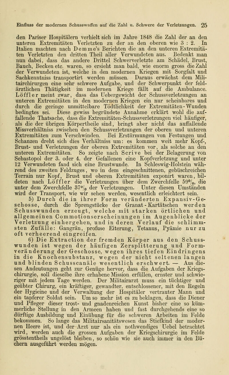 den Pariser Hospitälern verhielt sich im Jahre 1848 die Zahl der an den unteren Extremitäten Verletzten zu der an den oberen wie 3:2. In Italien machten nach D e m m e's Berichten die an den unteren Extremitä- ten Verletzten den dritten Theil aller Verwundeten aus. Bedenkt man nun dabei, dass das andere Drittel Schwerverletzte am Schädel, Brust, Bauch, Becken etc. waren, so ersieht man bald, wie enorm gross die Zahl der Verwundeten ist, welche in den modernen Kriegen mit Sorgfalt und Sachkenntniss trausportirt werden müssen. Daraus erwächst dem Mili- tairchirurgen eine sehr schwere Aufgabe, und der Schwerpunkt der feld- ärztlichen Thätigkeit im modernen Kriege fällt auf die Ambulance. Löffler meint zwar, dass das Uebergewicht der Schussverletzungen an unteren Extremitäten in den modernen Kriegen ein nur scheinbares und durch die geringe unmittelbare Tödtlichkeit der Extremitäten - Wunden bedingtes sei. Diese gewiss begründete Annahme erklärt wohl die auf- fallende Thatsache, dass die Extremitäten-Schussverletzungen viel häufiger, als die der übrigen Körpertheile sind, bringt aber nicht das auffallende Missverhältniss zwischen den Schussverletzungen der oberen und unteren Extremitäten zum Verschwinden. Bei Erstürmungen von Festungen und Schanzen dreht sich dies Verhältniss um: es kommen weit mehr Kopf-, Brust- und Verletzungen der oberen Extremitäten vor, als solche an den unteren Extremitäten. So zeigte nach Scrive bei der Belagerung von Sebastopol der 3. oder 4. der Gefallenen eine Kopfverletzung und unter 12 Verwundeten fand sich eine Brustwunde. In Schleswig-Holstein wäh- rend des zweiten Feldzuges, wo in dem eingeschnittenen, gebüschreichen Terrain nur Kopf, Brust und oberen Extremitäten exponirt waren, bil- deten nach Löffler die Verletzungen über dem Zwerchfelle bd^jo, die unter dem Zwerchfelle 37/o der Verletzungen. Unter diesen Umständen wird der Transport, wie wir sehen werden, wesentlich erleichtert sein. 5) Durch die in ihrer Form veränderten Expansiv-Ge- schosse, durch die Sprengstücke der Granat - Kartätschen werden Schusswunden erzeugt, welche mit starken örtlichen und allgemeinen Commotionserscheinungen im Augenblicke der Verletzung einhergehen, und in deren Verlauf die schlimm- sten Zufälle: Gangrän, profuse Eiterung, Tetanus, Pyämie nur zu oft verheerend eingreifen. 6) Die Extraction der fremden Körper aus den Schuss- wunden ist wegen der häufigen Zersplitterung und Form- veränderung der Geschosse, wegen ihres tiefen Eindringens in die Knochensubstanz, wegen der nicht seltenen langen und blinden Schusscanäle wesentlich erschwert. — Aus die- sen Andeutungen geht zur Genüge hervor, dass die Aufgaben der Kriegs- chirurgie, soll dieselbe ihre erhabene Mission erfüllen, ernster und schwie- riger mit jedem Tage werden. Der Militairarzt muss ein tüchtiger und geübter Chirurg, ein kräftiger, gewandter, entschlossener, mit den Regeln der Hygieine und der Verwaltung der Hospitäler vertrauter Mann und ein tapferer Soldat sein. Um so mehr ist es zu beklagen, dass die Diener und Pfleger dieser trost- und gnadenreichen Kunst bisher eine so küm- merhche Stellung in den Armeen haben und fast durchgehends eine so dürftige Ausbildung und Einübung für die schweren Arbeiten im Felde bekommen. So lange das Militairsanitätswesen das Stiefkind der moder- nen Heere ist, und der Arzt nur als ein nothwendiges Uebel betrachtet wird, werden auch die grossen Aufgaben der Kriegschirurgie im Felde grösstentheils ungelöst bleiben, so schön wie sie auch immer in den Bü- chern ausgeführt werden mögen.