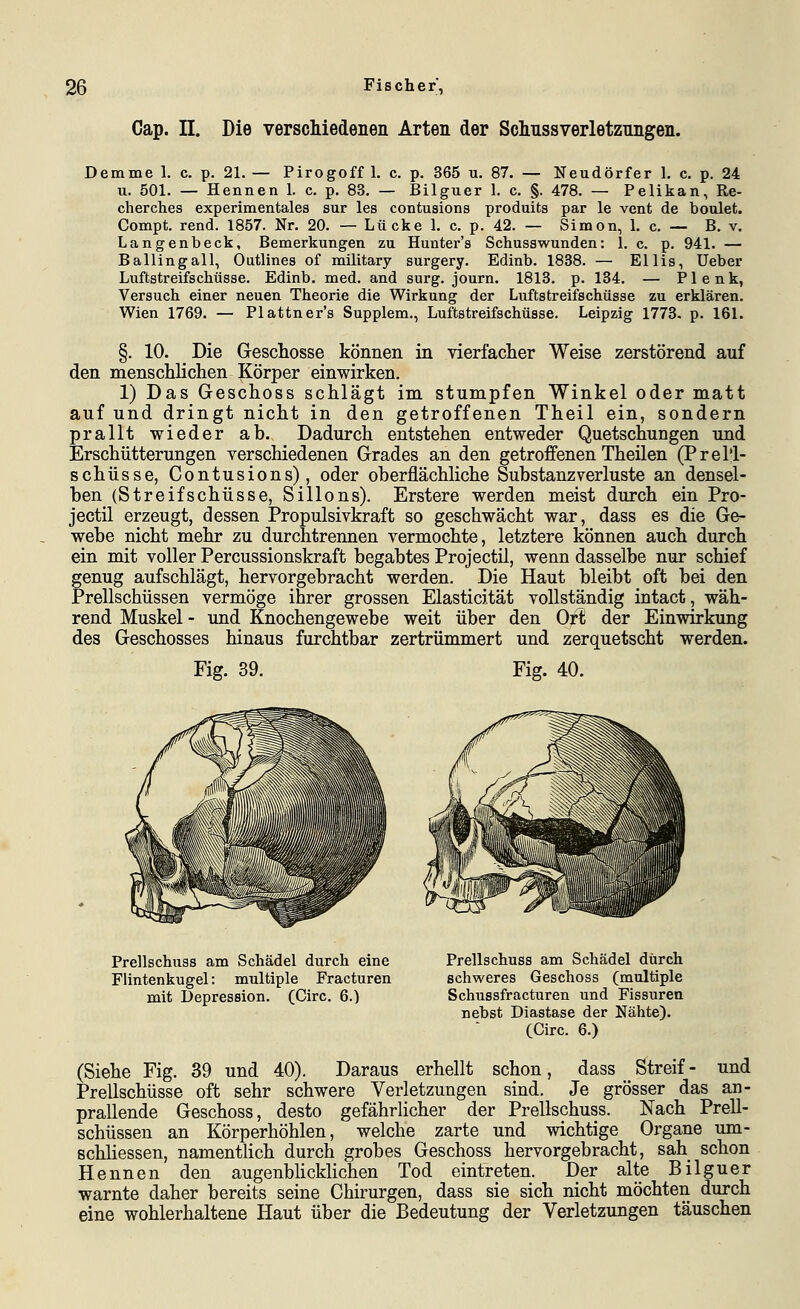 Cap. II. Die verscMedenen Arten der Schnssverletznngen. Demme 1. c. p. 21. — Pirogoff 1. c. p, 365 u. 87. — Neudörfer 1. c. p. 24 u. 501. — Hennen 1. c. p. 83. — Bilguer 1. c. §. 478. — Pelikan, Re- cherches experimentales sur les contusions produits par le vent de boulet. Compt. rend. 1857. Nr. 20. — Lücke 1. c. p. 42. — Simon, 1. c. — B, v. Langenbeck, Bemerkungen zu Hunter's Schusswunden: 1. c. p. 941. — Bailingall, Outlines of military surgery. Edinb. 1838. — Ellis, Ueber Luftstreifschüsse. Edinb. med. and surg. journ. 1813. p. 134. — Plenk, Versuch einer neuen Theorie die Wirkung der Luftstreifschüsse zu erklären. Wien 1769. — Plattner's Supplem., Luftstreifschüsse. Leipzig 1773. p. 161. §. 10. Die Geschosse können in vierfacher Weise zerstörend auf den menschlichen Körper einwirken. 1) Das Greschoss schlägt im stumpfen Winkel oder matt auf und dringt nicht in den getroffenen Theil ein, sondern prallt wieder ab. Dadurch entstehen entweder Quetschungen imd Erschütterungen verschiedenen Grades an den getroffenen Theilen (Prel'!- schüsse, Contusions), oder oberflächliche Substanzverluste an densel- ben (Streifschüsse, Sillons). Erstere werden meist durch ein Pro- jectil erzeugt, dessen Propulsivkraft so geschwächt war, dass es die Ge- webe nicht mehr zu durchtrennen vermochte, letztere können auch durch ein mit voller Percussionskraft begabtes Projectil, wenn dasselbe nur schief genug aufschlägt, hervorgebracht werden. Die Haut bleibt oft bei den Prellschüssen vermöge ihrer grossen Elasticität vollständig intact, wäh- rend Muskel - und Knochengewebe weit über den Ort der Einwirkung des Geschosses hinaus furchtbar zertrümmert und zerquetscht werden. Fig. 39. Fig. 40. Prellschuss am Schädel durch eine Flintenkugel: multiple Fracturen mit Depression. (Circ. 6.) Prellschuss am Schädel durch schweres Geschoss (multiple Schussfracturen und Fissuren nebst Diastase der Nähte). (Circ. 6.) (Siehe Fig. 39 und 40). Daraus erhellt schon, dass Streif- und Prellschüsse oft sehr schwere Verletzungen sind. Je grösser das an- prallende Geschoss, desto gefährlicher der Prellschuss. Nach Prell- schüssen an Körperhöhlen, welche zarte und wichtige Organe um- schliessen, namenthch durch grobes Geschoss hervorgebracht, sah schon Hennen den augenblicklichen Tod eintreten. Der alte Bilguer warnte daher bereits seine Chirurgen, dass sie sich nicht möchten durch eine wohlerhaltene Haut über die Bedeutung der Verletzungen täuschen