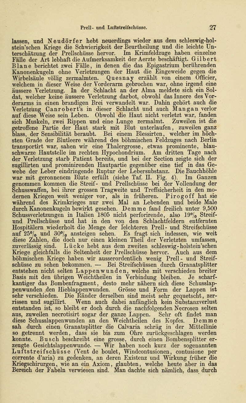 lassen, und Neudörfer hebt neuerdings wieder aus dem schleswig-hol- stein'scben Kriege die Schwierigkeit der Beurtheilung und die leichte Un- terschätzung der Prellschüsse hervor. Im Krimfeldzuge haben einzelne Fälle der Art lebhaft die Aufmerksamkeit der Aerzte beschäftigt. Gilbert Blane berichtet zwei Fälle, in denen die das Epigastrium berührenden Kanonenkugeln ohne Verletzungen der Haut die Eingeweide gegen die Wirbelsäule völlig zermalmten. Quesnay erzählt von einem Officier, welchem in dieser Weise der Vorderarm gebrochen war, ohne irgend eine äussere Verletzung. In der Schlacht an der Alma meldete sich ein Sol- dat, welcher keine äussere Verletzung darbot, obwohl das Innere des Vor- derarms in einen brandigen Brei verwandelt war. Dahin gehört auch die Verletzung Canrobert's in dieser Schlacht und auch Mangan verlor auf diese Weise sein Leben. Obwohl die Haut nicht verletzt war, fanden sich Muskeln, zwei Rippen und eine Lunge zermalmt. Zuweilen ist die getroffene Partie der Haut stark mit Blut unterlaufen, zuweilen ganz blass, der Sensibilität beraubt. Bei einem Blessirten, welcher im höch- sten Grade der Blutleere während des böhmischen Feldzuges nach Berlin transportirt war, sahen wir eine Thalergrosse, etwas prominente, blau- schwarze Hautstelle im rechten Hypochondrium. Am dritten Tage nach der Verletzung starb Patient bereits, und bei der Section zeigte sich der sugülirten und prominirenden Hautpartie gegenüber eine tief in das Ge- webe der Leber eindringende Ruptur der Lebersubstanz. Die Bauchhöhle war mit geronnenem Blute erfüllt (siehe Taf. H. Fig. 4). Im Ganzen genommen kommen die Streif- und Prellschüsse bei der Vollendung der Schusswaffen, bei ihrer grossen Tragweite und Treffsicherheit in den mo- dernen Kriegen weit weniger vor, als in früheren. Pirogoff hat sie während des Krimkrieges nur zwei Mal an Lebenden und beide Male durch Kanonenkugeln bewirkt gesehen. Demme fand freilich unter 9,500 Schussverletzungen in Italien 1805 nicht perforirende, also 19''/o Streif- und Prellschüsse und hat in den von den Schlachtfeldern entfernten Hospitälern wiederholt die Menge der leichteren Prell- und Streifschüsse auf 25°/o und 30®/o ansteigen sehen. Es fragt sich indessen, wie weit diese Zahlen, die doch nur einen kleinen Theil der Verletzten umfassen, zuverlässig sind. Lücke hebt aus dem zweiten Schleswig-holstein'schen Kriege gleichfalls die Seltenheit der Prellschüsse hervor. Auch aus dem böhmischen Kriege haben wir ausserordentlich wenig Prell- und Streif- schüsse zu sehen bekommen. — Bei Streifschüssen durch Granatsplitter entstehen nicht selten Lappenwunden, welche mit verschieden breiter Basis mit den übrigen Weichtheilen in Verbindung bleiben. Je scharf- kantiger das Bombenfragment, desto mehr nähern sich diese Schusslap- penwunden den Hieblappenwunden. Grösse und Form der Lappen ist sehr verschieden. Die Ränder derselben sind meist sehr gequetscht, zer- rissen und sugillirt. Wenn auch dabei anfänglich kein Substanzverlust entstanden ist, so bleibt er doch durch die nachfolgenden Necrosen selten aus, zuweilen necrotisirt sogar der ganze Lappen. Sehr oft findet man diese Schusslappenwunden an den Weichtheilen des Kopfes. Demme sah durch einen Granatsplitter die Calvaria schräg in der Mittellinie so getrennt werden, dass sie bis zum Ohre zurückgeschlagen werden konnte. Busch beschreibt eine grosse, durch einen Bombensplitter er- zeugte Gesichtslappenwunde. — Wir haben noch kurz der sogenannten Luftstreifschüsse (Vent de boulet, Windcontusionen, contusione per corrente d'aria) zu gedenken, an deren Existenz und Wirkung früher die Kriegschirurgen, wie an ein Axiom, glaubten, welche heute aber in das Bereich der Fabeln verwiesen sind. Man dachte sich nämlich, dass durch
