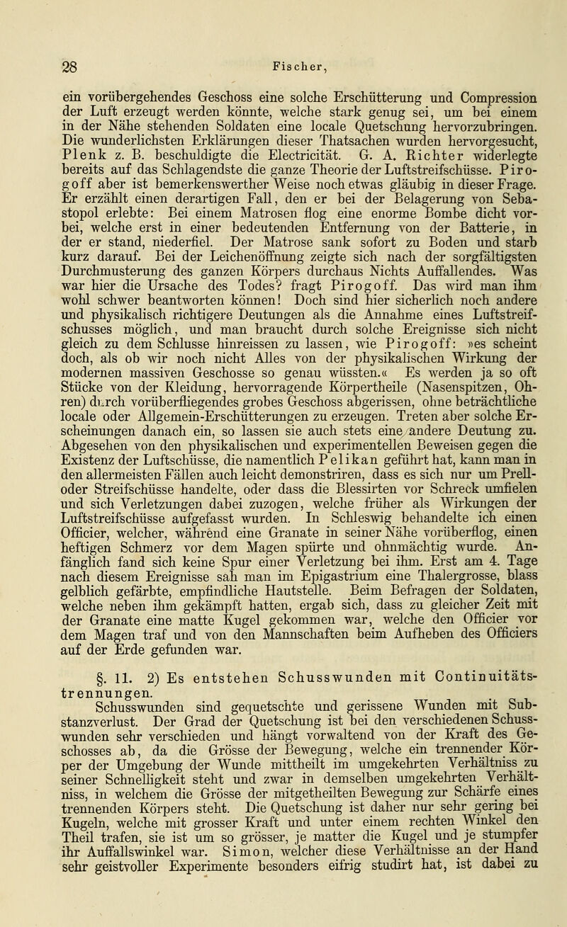 ein vorübergehendes Geschoss eine solche Erschütterung und Compression der Luft erzeugt werden könnte, welche stark genug sei, um bei einem in der Nähe stehenden Soldaten eine locale Quetschung hervorzubringen. Die wunderlichsten Erklärungen dieser Thatsachen wurden hervorgesucht, Plenk z. B. beschuldigte die Electricität. G. A. Eicht er widerlegte bereits auf das Schlagendste die ganze Theorie der Luftstreifschüsse. Piro- goff aber ist bemerkenswerther Weise noch etwas gläubig in dieser Frage. Er erzählt einen derartigen Fall, den er bei der Belagerung von Seba- stopol erlebte: Bei einem Matrosen flog eine enorme Bombe dicht vor- bei, welche erst in einer bedeutenden Entfernung von der Batterie, in der er stand, niederfiel. Der Matrose sank sofort zu Boden und starb kurz darauf. Bei der Leichenöffnung zeigte sich nach der sorgfältigsten Durchmusterung des ganzen Körpers durchaus Nichts Auffallendes. Was war hier die Ursache des Todes? fragt Pirogoff. Das wird man ihm wohl schwer beantworten können! Doch sind hier sicherlich noch andere und physikalisch richtigere Deutungen als die Annahme eines Luftstreif- schusses möglich, und man braucht durch solche Ereignisse sich nicht gleich zu dem Schlüsse hinreissen zu lassen, wie Pirogoff: «es scheint doch, als ob wir noch nicht Alles von der physikalischen Wirkung der modernen massiven Geschosse so genau wüssten.« Es werden ja so oft Stücke von der Kleidung, hervorragende Körpertheile (Nasenspitzen, Oh- ren) di.rch vorüberfliegendes grobes Geschoss abgerissen, ohne beträchtliche locale oder Allgemein-Erschütterungen zu erzeugen. Treten aber solche Er- scheinungen danach ein, so lassen sie auch stets eine/andere Deutung zu. Abgesehen von den physikalischen und experimentellen Beweisen gegen die Existenz der Luftschüsse, die namentlich Pelikan geführt hat, kann man in den allermeisten Fällen auch leicht demonstriren, dass es sich nur um Prell- oder Streifschüsse handelte, oder dass die Blessirten vor Schreck umfielen und sich Verletzungen dabei zuzogen, welche früher als Wirkungen der Luftstreifschüsse aufgefasst wurden. In Schleswig behandelte ich einen Officier, welcher, während eine Granate in seiner Nähe vorüberflog, einen heftigen Schmerz vor dem Magen spürte und ohnmächtig wurde. An- fänglich fand sich keine Spur einer Verletzung bei ihm. Erst am 4. Tage nach diesem Ereignisse sah man im Epigastrium eine Thalergrosse, blass gelblich gefärbte, empfindliche Hautstelle. Beim Befragen der Soldaten, welche neben ihm gekämpft hatten, ergab sich, dass zu gleicher Zeit mit der Granate eine matte Kugel gekommen war, welche den Officier yot dem Magen traf und von den Mannschaften beim Aufheben des Officiers auf der Erde gefunden war. §. 11. 2) Es entstehen Schusswunden mit Continuitäts- trennungen. Schusswunden sind gequetschte und gerissene Wunden mit Sub- stanzverlust. Der Grad der Quetschung ist bei den verschiedenen Schuss- wunden sehr verschieden und hängt vorwaltend von der Kraft des Ge- schosses ab, da die Grösse der Bewegung, welche ein trennender Kör- per der Umgebung der Wunde mittheilt im umgekehrten Verhältniss zu seiner Schnelligkeit steht und zwar in demselben umgekehrten Verhält- niss, in welchem die Grösse der mitgetheilten Bewegung zur Schärfe eines trennenden Körpers steht. Die Quetschung ist daher nur sehr gering bei Kugeln, welche mit grosser Kraft und unter einem rechten Winkel den Theil trafen, sie ist um so grösser, je matter die Kugel und je stumpfer ihr Auffallswinkel war. Simon, welcher diese Verhältnisse an der Hand sehr geistvoller Experimente besonders eifrig studirt hat, ist dabei zu