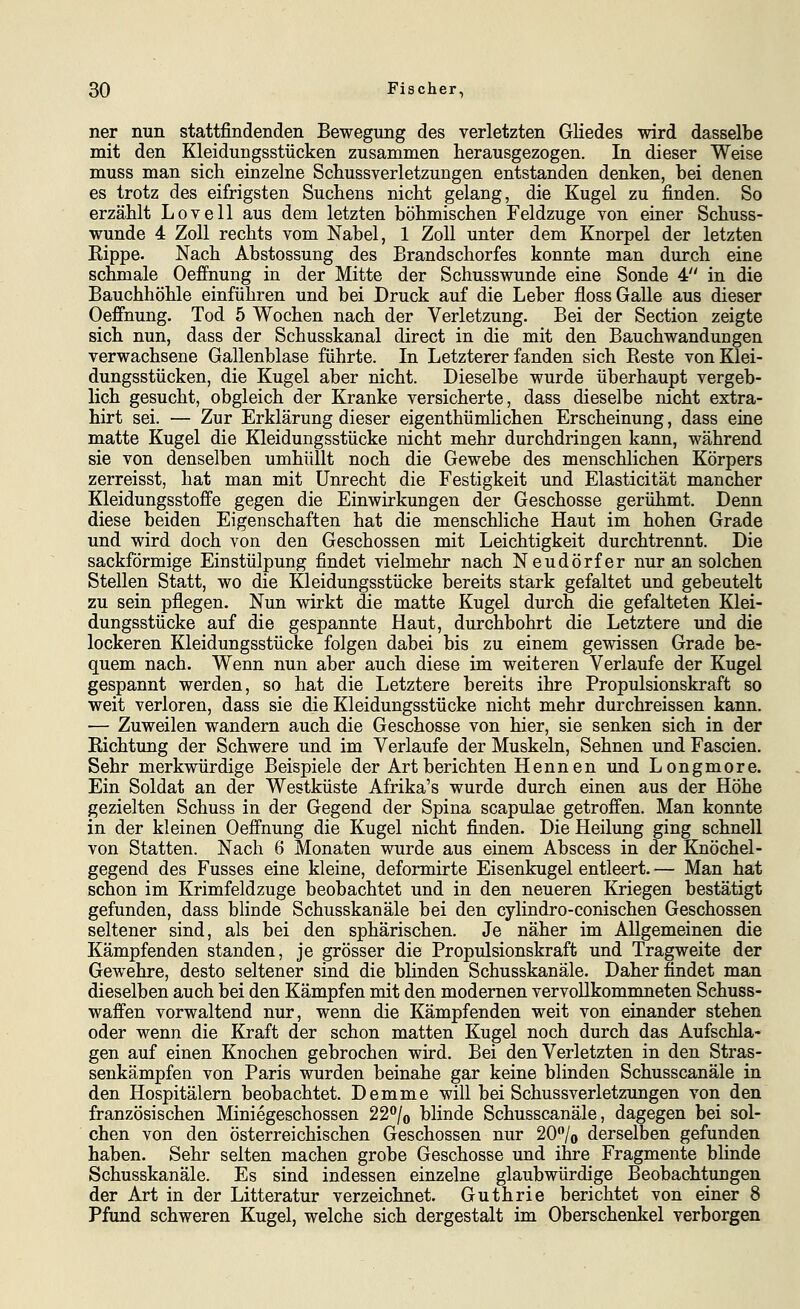 ner nun stattfindenden Bewegung des verletzten GKedes wird dasselbe mit den Kleidungsstücken zusammen herausgezogen. In dieser Weise muss man sich einzelne Schussverletzungen entstanden denken, bei denen es trotz des eifrigsten Suchens nicht gelang, die Kugel zu finden. So erzählt Lovell aus dem letzten böhmischen Feldzuge von einer Schuss- wunde 4 Zoll rechts vom Nabel, 1 Zoll unter dem Knorpel der letzten Eippe. Nach Abstossung des Brandschorfes konnte man durch eine schmale Oeffnung in der Mitte der Schusswunde eine Sonde 4 in die Bauchhöhle einführen und bei Druck auf die Leber floss Galle aus dieser Oeffnung. Tod 5 Wochen nach der Verletzung. Bei der Section zeigte sich nun, dass der Schusskanal direct in die mit den Bauchwandungen verwachsene Gallenblase führte. In Letzterer fanden sich Reste von Klei- dungsstücken, die Kugel aber nicht. Dieselbe wurde überhaupt vergeb- lich gesucht, obgleich der Kranke versicherte, dass dieselbe nicht extra- hirt sei. — Zur Erklärung dieser eigenthümlichen Erscheinung, dass eine matte Kugel die Kleidungsstücke nicht mehr durchdringen kann, während sie von denselben umhüllt noch die Gewebe des menschlichen Körpers zerreisst, hat man mit Unrecht die Festigkeit und Elasticität mancher Kleidungsstoffe gegen die Einwirkungen der Geschosse gerühmt. Denn diese beiden Eigenschaften hat die menschliche Haut im hohen Grade und wird doch von den Geschossen mit Leichtigkeit durchtrennt. Die sackförmige Einstülpung findet vielmehr nach Neudörfer nur an solchen Stellen Statt, wo die Kleidungsstücke bereits stark gefaltet und gebeutelt zu sein pflegen. Nun wirkt die matte Kugel durch die gefalteten Klei- dungsstücke auf die gespannte Haut, durchbohrt die Letztere und die lockeren Kleidungsstücke folgen dabei bis zu einem gewissen Grade be- quem nach. Wenn nun aber auch diese im weiteren Verlaufe der Kugel gespannt werden, so hat die Letztere bereits ihre Propulsionskraft so weit verloren, dass sie die Kleidungsstücke nicht mehr durchreissen kann. — Zuweilen wandern auch die Geschosse von hier, sie senken sich in der Richtung der Schwere und im Verlaufe der Muskeln, Sehnen und Fascien. Sehr merkwürdige Beispiele der Art berichten Hennen und Longmore. Ein Soldat an der Westküste Afrika's wurde durch einen aus der Höhe gezielten Schuss in der Gegend der Spina scapulae getroffen. Man konnte in der kleinen Oeffnung die Kugel nicht finden. Die Heilung ging schnell von Statten. Nach 6 Monaten wurde aus einem Abscess in der Knöchel- gegend des Fusses eine kleine, deformirte Eisenkugel entleert. — Man hat schon im Krimfeldzuge beobachtet und in den neueren Kriegen bestätigt gefunden, dass blinde Schusskanäle bei den cylindro-conischen Geschossen seltener sind, als bei den sphärischen. Je näher im Allgemeinen die Kämpfenden standen, je grösser die Propulsionskraft und Tragweite der Gewehre, desto seltener sind die blinden Schusskanäle. Daher findet man dieselben auch bei den Kämpfen mit den modernen vervollkommneten Schuss- waffen vorwaltend nur, wenn die Kämpfenden weit von einander stehen oder wenn die Kraft der schon matten Kugel noch durch das Aufschla- gen auf einen Knochen gebrochen wird. Bei den Verletzten in den Stras- senkämpfen von Paris wurden beinahe gar keine blinden Schusscanäle in den Hospitälern beobachtet. Demme will bei Schussverletzungen von den französischen Miniegeschossen 22/o blinde Schusscanäle, dagegen bei sol- chen von den österreichischen Geschossen nur 20^/0 derselben gefunden haben. Sehr selten machen grobe Geschosse und ihre Fragmente bHnde Schusskanäle. Es sind indessen einzelne glaubwürdige Beobachtungen der Art in der Litteratur verzeichnet. Guthrie berichtet von einer 8 Pfund schweren Kugel, welche sich dergestalt im Oberschenkel verborgen