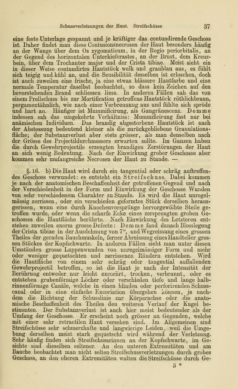 eine feste Unterlage gespannt und je kräftiger das contundirende Geschoss ist. Daher findet man diese Contusionsnecrosen der Haut besonders häufig an der Wange über dem Os zygomaticum, in der Regio periorbitaUs, an der Gegend des horizontalen Unterkieferastes, an der Brust, dem Kreuz- bein, über dem Trochanter major und der Crista tibiae. Meist sieht ein in dieser Weise contundirtes Hautstück welk und graublau aus, es fühlt sich teigig und kühl an, und die Sensibilität desselben ist erloschen, doch ist auch zuweilen eine frische, ja eine etwas blassere Hautfarbe und eine normale Temperatur daselbst beobachtet, so dass kein Zeichen auf den bevorstehenden Brand schliessen Hess. In anderen Fällen sah das von einem Prellschuss bis zur Mortification getroffene Hautstück röthlichbraun, pergamentähnlich, wie nach einer Verbrennung aus und fühlte sich spröde und hart an. Häufiger ist Mummificirung, als Gangränescenz. Demme indessen sah das umgekehrte Verhältniss: Mummificirung fast nur bei anämischen Individuen. Das brandig abgestorbene Hautstück ist nach der Abstossung bedeutend kleiner als die zurückgebliebene Granulations- fläche; der Substanzverlust aber stets grösser, als man denselben nach der Grösse des Projectildurchmessers erwarten sollte. Im Ganzen haben die durch Gewehrprojectile erzeugten brandigen Zerstörungen der Haut an sich wenig Bedeutung. Nach der Einwirkung grober Geschosse aber kommen sehr umfangreiche Necrosen der Haut zu Stande. — §. 16. b) Die Haut wird durch ein tangential oder schräg auftreffen- des Geschoss verwundet: es entsteht ein Streifschuss. Dabei kommen je nach der anatomischen Beschaffenheit der getroffenen Gegend und nach der Verschiedenheit in der Form und Einwirkung der Geschosse Wunden von sehr verschiedenem Charakter zu Stande. Es wird die Haut unregel- mässig zerrissen, oder ein verschieden geformtes Stück derselben heraus- gerissen, wenn eine durch Knochenvorsprünge hervorgewölbte Stelle ge- troffen wurde, oder wenn die scharfe Ecke eines zersprengten groben Ge- schosses die Hautfläche berührte. Nach Einwirkung des Letzteren ent- stehen zuweilen enorm grosse Defecte: Demme fand danach Blosslegung der Crista tibiae in der Ausdehnung von 7, und Wegreissung eines grossen Theiles der geraden Bauchmuskeln, ferner Abreissung eines Handteller gros- sen Stückes der Kopfschwarte. In anderen Fällen sieht man unter diesen Umständen grosse Lappenwunden von unregelmässiger Form und mehr oder weniger gequetschten und zerrissenen Bändern entstehen. Wird die Hautfläche von einem sehr schräg oder tangential auffallenden Gewehrprojectil betroffen, so ist die Haut je nach der Intensität der Berührung entweder nur leicht excoriirt, trocken, verbrannt, oder es entstehen grubenförmige Löcher oder verschieden tiefe und lange halb- rinnenförmige Canäle, welche in einen blinden oder perforirenden Schuss- canal oder in eine einfache Excoriation übergehen können, je nach- dem die Richtung der Schusslinie zur Körperachse oder die anato- mische Beschaffenheit des Theiles den weiteren Verlauf der Kugel be- stimmten. Der Substanzverlust ist auch hier meist bedeutender als der Umfang der Geschosse. Er erscheint noch grösser an Gegenden, welche mit einer sehr retractilen Haut versehen sind. Im Allgemeinen sind Streifschüsse sehr schmerzhafte und langwierige Leiden, weil die Umge- bung derselben meist stark gequetscht wird während der Verletzung. Sehr häufig finden sich Streifschussrinnen an der Kopfschwarte, im Ge- sichte sind dieselben seltener. An den unteren Extremitäten und am Bauche beobachtet man nicht selten Streifschussverletzungen durch grobes Geschoss, an den oberen Extremitäten walten die Streifschüsse durch Ge- 3 *