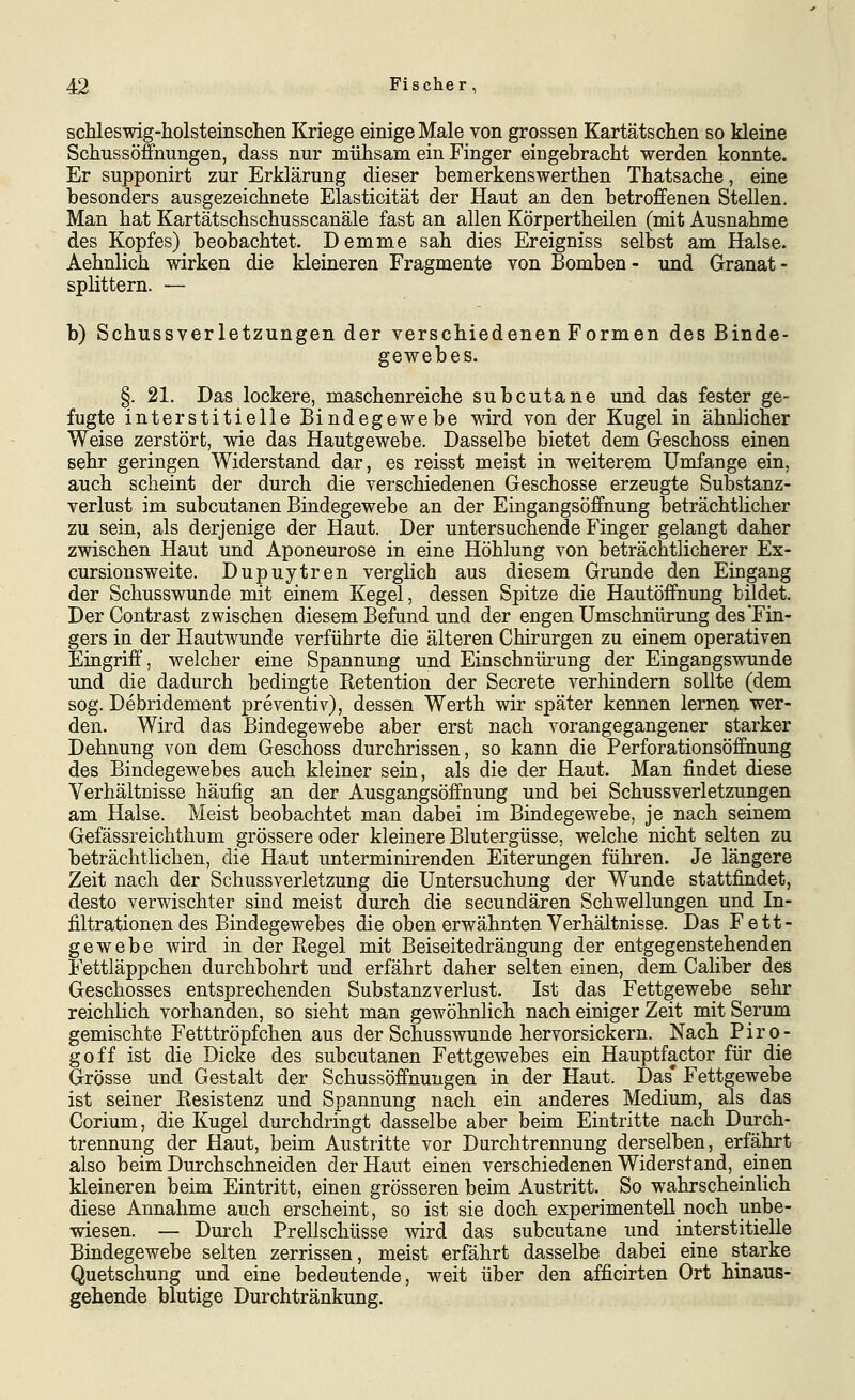 scMeswig-holsteinsclien Kriege einige Male von grossen Kartätsclien so kleine Schussöffnungen, dass nur mühsam ein Finger eingebracht werden konnte. Er supponirt zur Erklärung dieser bemerkenswerthen Thatsache, eine besonders ausgezeichnete Elasticität der Haut an den betrojffenen Stellen. Man hat Kartätschschusscanäle fast an allen Körpertheilen (mit Ausnahme des Kopfes) beobachtet. Demme sah dies Ereigniss selbst am Halse. Aehnlich wirken die kleineren Fragmente von Bomben - und Granat - splittern. — b) Schussverletzungen der verschiedenen Formen des Binde- gewebes. §. 21. Das lockere, maschenreiche subcutane und das fester ge- fugte interstitielle Bindegewebe wird von der Kugel in ähnlicher Weise zerstört, wie das Hautgewebe. Dasselbe bietet dem Geschoss einen sehr geringen Widerstand dar, es reisst meist in weiterem Umfange ein, auch scheint der durch die verschiedenen Geschosse erzeugte Substanz- verlust im subcutanen Bindegewebe an der Eingangsöffnung beträchtlicher zu sein, als derjenige der Haut. Der untersuchende Finger gelangt daher zwischen Haut und Aponeurose in eine Höhlung von beträchtlicherer Ex- cursionsweite. Dupuytren verglich aus diesem Grunde den Eingang der Schusswunde mit einem Kegel, dessen Spitze die Hautöffnung bildet. Der Contrast zwischen diesem Befund und der engen Umschnürung des Fin- gers in der Hautwunde verführte die älteren Chirurgen zu einem operativen Eingriff, welcher eine Spannung und Einschnürung der Eingangswunde und die dadurch bedingte Ketention der Secrete verhindern sollte (dem sog. Debridement preventiv), dessen Werth wir später kennen lernen wer- den. Wird das Bindegewebe aber erst nach vorangegangener starker Dehnung von dem Geschoss durchrissen, so kann die Perforationsöffhung des Bindegewebes auch kleiner sein, als die der Haut. Man findet diese Verhältnisse häufig an der Ausgangsöffnung und bei Schussverletzungen am Halse. Meist beobachtet man dabei im Bindegewebe, je nach seinem Gefässreichthum grössere oder kleinere Blutergüsse, welche nicht selten zu beträchtlichen, die Haut imterminirenden Eiterungen führen. Je längere Zeit nach der Schussverletzung die Untersuchujng der Wunde stattfindet, desto verwischter sind meist durch die secundären Schwellungen und In- filtrationen des Bindegewebes die oben erwähnten Verhältnisse. Das Fett- gewebe wird in der Regel mit Beiseitedrängung der entgegenstehenden Fettläppchen durchbohrt und erfährt daher selten einen, dem Caliber des Geschosses entsprechenden Substanzverlust. Ist das Fettgewebe sehr reichlich vorhanden, so sieht man gewöhnlich nach einiger Zeit mit Serum gemischte Fetttröpfchen aus der Schusswunde hervorsickern. Nach Piro- goff ist die Dicke des subcutanen Fettgewebes ein Hauptfactor für die Grösse und Gestalt der Schussöffnungen in der Haut. Das* Fettgewebe ist seiner Resistenz und Spannung nach ein anderes Medium, als das Corium, die Kugel durchdringt dasselbe aber beim Eintritte nach Durch- trennung der Haut, beim Austritte vor Durchtrennung derselben, erfährt also beim Durchschneiden der Haut einen verschiedenen Widerstand, einen kleineren beim Eintritt, einen grösseren beim Austritt. So wahrscheinlich diese Annahme auch erscheint, so ist sie doch experimentell noch unbe- wiesen. — Durch Prellschüsse wird das subcutane und interstitielle Bindegewebe selten zerrissen, meist erfährt dasselbe dabei eine starke Quetschung und eine bedeutende, weit über den afficirten Ort hinaus- gehende blutige Durchtränkung.