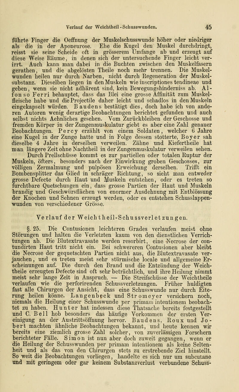 führte Finger die Oeffnung der Muskelschusswunde höher oder niedriger als die in der Aponeurose. Ehe die Kugel den Muskel durchdringt, reisst sie seine Scheide oft in grösserem Umfange ab und erzeugt auf diese Weise Räume, in denen sich der untersuchende Finger leicht ver- irrt. Auch kann man dabei in die Buchten zwischen den Muskelfasern gerathen, und die abgelösten Theile noch mehr trennen. Die Muskel- wunden heilen nur durch Narben, nicht durch Regeneration der Muskel- substanz. Dieselben liegen in den Muskeln wie inscriptiones tendineae und geben, wenn sie nicht adhärent sind, kein Bewegungshinderniss ab. Al- fonso Ferri behauptet, dass das Blei eine grosse Affinität zum Muskel- fleische habe und die Projectile daher leicht und schadlos in den Muskeln eingekapselt würden. Bau den s bestätigt dies, doch habe ich von ande- ren Autoren wenig derartige Beobachtungen berichtet gefunden und auch selbst nichts Aehnliches gesehen. Vom Zurückbleiben der Geschosse und fremden Körper in der Zungenmuskulatur giebt es aber eine Zahl genauer Beobachtungen. P e r c y erzählt von einem Soldaten, welcher 6 Jahre eine Kugel in der Zunge hatte und in Folge dessen stotterte, Boy er sah dieselbe 4 Jahre in derselben verweilen. Zähne und Kiefertheile hat man längere Zeit ohne Nachtheil in der Zungenmuskulatur verweilen sehen. Durch Prellschüsse kommt es zur partiellen oder totalen Ruptur der Muskeln, öfters, besonders nach der Einwirkung groben Geschosses, zur völligen Zermalmung und pulpösen Erweichung derselben. Trifft ein Bombensplitter das Glied in schräger Richtung, so sieht man entweder grosse Defecte durch Haut und Muskeln entstehen, oder es treten so furchtbare Quetschungen ein, dass grosse Partien der Haut und Muskeln brandig und Geschwürsflächen von enormer Ausdehnung mit Entblössung der Knochen und Sehnen erzeugt werden, oder es entstehen Schusslappen- wunden von verschiedener Grösse. Verlauf der Weichtheil-Schussverletzungen. §. 25. Die Contusionen leichteren Grades verlaufen meist ohne Störungen und halten die Verletzten kaum von den dienstlichen Verrich- tungen ab. Die Blutextravasate werden resorbirt, eine Necrose der con- tundirten Haut tritt nicht ein. Bei schwereren Contusionen aber bleibt die Necrose der gequetschten Partien nicht aus, die Blutextravasate ver- jauchen, und es treten meist sehr stürmische locale und allgemeine Er- scheinungen auf. Die durch den Brand und die Entzündung der Weich- theile erzeugten Defecte sind oft sehr beträchtlich, und ihre Heilung nimmt meist sehr lange Zeit in Anspruch. — Die Streifschüsse der Weichtheile verlaufen wie die perforirenden Schussverletzungen. Früher huldigten fast alle Chirurgen der Ansicht, dass eine Schusswunde nur durch Eite- rung heilen könne. Langenbeck undStromeyer versichern noch, niemals die Heilung einer Schusswunde per primam intentionem beobach- tet zu haben. Hunt er hat indessen diese Thatsaclie bereits festgestellt und C. Bell hob besonders das häufige Vorkommen der ersten Ver- einigung an der Austrittsöfi'nung hervor. Baudens, Roux und Jo- bert machten ähnliche Beobachtungen bekannt, und heute kennen wir bereits eine ziemhch grosse Zahl solcher, von zuverlässigen Forschern berichteter Fälle. Simon ist nun aber doch zuweit gegangen, wenn er die Heilung der Schusswunden per primam intentionem als keine Selten- heit und als das von den Chirurgen stets zu erstrebende Ziel hinstellt. So weit die Beobachtungen vorliegen, handelte es sich nur um subcutane und mit geringem oder gar keinem Substanzverlust verbundene Schuss-
