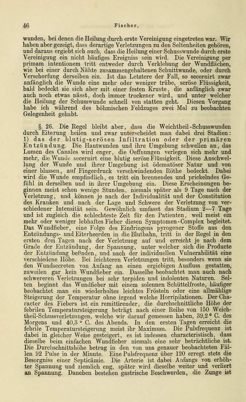 wunden, bei denen die HeUung durch erste Vereinigung eingetreten war. Wir haben aber gezeigt, dass derartige Verletzungen zu den Seltenheiten gehören, und daraus ergiebt sich auch, dass die Heilung einer Schusswunde durch erste Vereinigung ein nicht häufiges Ereigniss sein wird. Die Vereinigung per primam intentionem tritt entweder durch Verklebung der Wundflächen, wie bei einer durch Nähte zusammengehaltenen Schnittwunde, oder durch Verschorfung derselben ein. Ist das Letztere der Fall, so secernirt zwar anfänglich die Wunde eine mehr oder weniger trübe, seröse Flüssigkeit, bald bedeckt sie sich aber mit einer festen Kruste, die anfänglich zwar auch noch etwas nässt, doch immer trockener wird, und unter welcher die Heilung der Schusswunde schnell von statten geht. Diesen Vorgang habe ich während des böhmischen Feldzuges zwei Mal zu beobachten Gelegenheit gehabt. §. 26. Die Regel bleibt aber, dass die Weichtheil-Schusswunden durch Eiterung heilen und zwar unterscheidet man dabei drei Stadien: 1) das der blutig-serösen Infiltration oder der primären Entzündung. Die Hautwunden und ihre Umgebung schwellen an, das Lumen des Canales wird enger, die Oeffnungen verlegen sich mehr und mehr, die Wunde secernirt eine blutig seröse Flüssigkeit. Diese Anschwel- lung der Wunde und ihrer Umgebung ist ödematöser Natur und von einer blassen, auf Fingerdruck verschwindenden Röthe bedeckt. Dabei wird die Wunde empfindlich, es tritt ein brennendes und prickelndes Ge- fühl in derselben und in ihrer Umgebung ein. Diese Erscheinungen be- ginnen meist schon wenige Stunden, niemals später als 9 Tage nach der Verletzung, und können je nach der Individualität und der Constitution des Kranken und nach der Lage und Schwere der Verletzung von ver- schiedener Intensität sein. Gewöhnlich umfasst das Stadium 2—7 Tage und ist zugleich die schlechteste Zeit für den Patienten, weil meist ein mehr oder weniger lebhaftes Fieber diesen Symptomen-Complex begleitet. Das Wundfieber, eine Folge des Eindringens pyrogener Stoffe aus den Entzündungs- und Eiterheerden in die Blutbahn, tritt in der Regel in den ersten drei Tagen nach der Verletzung auf und erreicht je nach dem Grade der Entzündung, der Spannung, unter welcher sich die Producte der Entzündung befinden, und nach der individuellen Vulnerabilität eine verschiedene Höhe. Bei leichteren Verletzungen tritt, besonders wenn sie den Wundsecreten von Anfang an einen ergiebigen Ausfluss gestatten, zuweilen gar kein Wundfieber ein. Dasselbe beobachtet man auch nach schwereren Verletzungen bei sehr torpiden und indolenten Naturen. Sel- ten beginnt das Wundfieber mit einem solennen Schüttelfroste, häufiger beobachtet man ein wiederholtes leichtes Frösteln oder eine allmählige Steigerung der Temperatur ohne irgend welche Horripilationen. Der Cha- racter des Fiebers ist ein remittirender, die durchschnittliche Höhe der febrilen Temperatursteigerung beträgt nach einer Reihe von 150 Weich- theil-Schussverletzungen, welche wir darauf gemessen haben, 39,2 ^ C. des Morgens und 40,3  C. des Abends. In den ersten Tagen erreicht die febrile Temperatursteigerung meist ihr Maximum. Die Pulsfrequenz ist dabei in gleicher Weise gesteigert, es ist indessen characteristisch, dass dieselbe beim einfachen Wundfieber niemals eine sehr beträchtliche ist. Die Durchschnittshöhe betrug in den von uns genauer beobachteten Fäl- len 92 Pulse in der Minute. Eine Pulsfrequenz über 120 erregt stets die Besorgniss einer Septicämie. Die Arterie ist dabei Anfangs von erhöh- ter Spannung und ziemlich eng, später wird dieselbe weiter und verhert an Spannung, Daneben bestehen gastrische Beschwerden, die Zunge ist