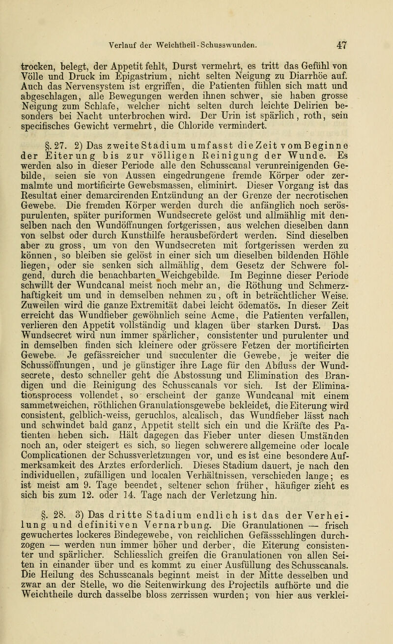 trocken, belegt, der Appetit fehlt, Durst vermehrt, es tritt das Gefühl von Völle und Druck im Epigastrium, nicht selten Neigung zu Diarrhöe auf. Auch das Nervensystem ist ergriffen, die Patienten fühlen sich matt und abgeschlagen, alle Bewegungen werden ihnen schwer, sie haben grosse Neigung zum Schlafe, welcher nicht selten durch leichte Delirien be- sonders bei Nacht unterbrochen wird. Der Urin ist spärlich, roth, sein specifisches Gewicht vermehrt, die Chloride vermindert. §.27. 2) Das zweiteStadium umfasst dieZeit vomBeginne der Eiterung bis zur völligen Reinigung der Wunde. Es werden also in dieser Periode alle den Schusscanal verunreinigenden Ge- bilde, seien sie von Aussen eingedrungene fremde Körper oder zer- malmte und mortificirte Gewebsmassen, eliminirt. Dieser Vorgang ist das Resultat einer demarcirenden Entzündung an der Grenze der necrotischen Gewebe. Die fremden Körper werden durch die anfänglich noch serös- purulenten, später puriformen Wundsecrete gelöst und allmählig mit den- selben nach den Wundöffnungen fortgerissen, aus welchen dieselben dann von selbst oder durch Kunsthilfe herausbefördert werden. Sind dieselben aber zu gross, um von den Wundsecreten mit fortgerissen werden zu können, so bleiben sie gelöst in einer sich um dieselben bildenden Höhle liegen, oder sie senken sich allmählig, dem Gesetz der Schwere fol- gend, durch die benachbarten Weichgebilde. Im Beginne dieser Periode schwillt der Wundcanal meist noch mehr an, die Röthung und Schmerz- haftigkeit um und in demselben nehmen zu, oft in beträchtlicher Weise. Zuweilen wird die ganze Extremität dabei leicht ödematös. In dieser Zeit erreicht das Wundfieber gewöhnlich seine Acme, die Patienten verfallen, verlieren den Appetit vollständig und klagen über starken Durst. Das Wundsecret wird nun immer spärlicher, consistenter und purulenter und in demselben finden sich kleinere oder grössere Fetzen der mortificirten Gewebe. Je gefässreicher und succulenter die Gewebe, je weiter die Schussöffnungen, und je günstiger ihre Lage für den Abfluss der Wund- secrete, desto schneller geht die Abstossung und EHmination des Bran- digen und die Reinigung des Schusscanals vor sich. Ist der Elimina- tionsprocess vollendet, so' erscheint der ganze Wundcanal mit einem sammet weichen, röthlichen Granulationsgewebe bekleidet, die Eiterung wird consistent, gelblich-weiss, geruchlos, alcalisch, das Wundfieber lässt nach und schwindet bald ganz, Appetit stellt sich ein und die Kräfte des Pa- tienten heben sich. Hält dagegen das Fieber unter diesen Umständen noch an, oder steigert es sich, so liegen schwerere allgemeine oder locale Complicationen der Schussverletzungen vor, und es ist eine besondere Auf- merksamkeit des Arztes erforderlich. Dieses Stadium dauert, je nach den individuellen, zufälligen und localen Verhältnissen, verschieden lange; es ist meist am 9. Tage beendet, seltener schon früher, häufiger zieht es sich bis zum 12. oder 14. Tage nach der Verletzung hin. §. 28. 3) Das dritte Stadium endlich ist das der Verhei- lung und definitiven Vernarbung. Die Granulationen — frisch gewuchertes lockeres Bindegewebe, von reichhchen Gefässschlingen durch- zogen — werden nun immer höher und derber, die Eiterung consisten- ter und spärlicher. Schliesslich greifen die Granulationen von allen Sei- ten in einander über und es kommt zu einer Ausfüllung des Schusscanals. Die Heilung des Schusscanals beginnt meist in der Mitte desselben und zwar an der Stelle, wo die Seitenwirkung des Projectils aufhörte und die Weichtheile durch dasselbe bloss zerrissen wurden; von hier aus verklei-