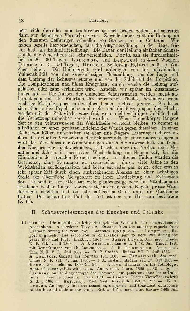 nert sich derselbe nun tricliterförmig nach beiden Seiten und schreitet dann zur definitiven Vernarbung vor. Zuweilen aber geht die Heilung an den äusseren Oeffnungen schneller von Statten, als im Centrum. Wir haben bereits hervorgehoben, dass die Ausgangsöffnung in der Regel frü- her heilt, als die Eintrittsöffnung. Die Dauer der Heilung einfacher Schuss- canäle der Weichtheile ist sehr verschieden. Porta sah sie durchschnitt- lich in 20—30 Tagen, Longmore und Legouest in 4—6 Wochen, Demme in 13 — 50 Tagen, Heine in Schlesv^^ig - Holstein in 6—7 Wo- chen heilen. Die Heilungszeit wird abhängen von der individuellen Vulnerabilität, von der zweckmässigen Behandlung, von der Lage und dem Umfang der Schussverletzung und von der Salubrität der Hospitäler. Die Complicationen und üblen Ereignisse, durch welche die Heilung auf- gehalten oder ganz verhindert wird, handeln wir später im Zusammen- hange ab. — Die Narben der einfachen Schusswunden werden meist ad- härent sein und die Function des betroffenen Theiles, besonders wenn wichtige Muskelgruppen in denselben liegen, vielfach geniren. Sie lösen sich aber in der Regel mehr und mehr, und die Bewegungen des Gliedes werden mit der Zeit wieder ganz frei, wenn nicht wichtigere Gebilde durch die Verletzung unheilbar zerstört wurden. — Wenn Fremdkörper längere Zeit in den Schusswunden der Weichtheile versteckt bleiben, so kommt es allmählich zu einer gewissen Indolenz der Wunde gegen dieselben. In einer Reihe von Fällen unterhalten sie aber eine längere Eiterung und verhin- dern die definitive Vernarbung der Schusswunde, in einer anderen dagegen wird der Verschluss der Wundöffnungen durch die Anwesenheit von frem- den Körpern gar nicht verhindert, es brechen aber die Narben nach Mo- naten und Jahren, in successiver Wiederholung von Neuem auf, bis die Elimination des fremden Körpers gelingt. In seltenen Fällen wurden die Geschosse, ohne Störungen zu yerursachen, durch viele Jahre in den Weichtheilen zurückgehalten und boten entweder gar keine, oder erst in sehr später Zeit durch einen aufbrechenden Abscess an einer beliebigen Stelle der Oberfläche Gelegenheit zu ihrer Entdeckung und Extraction dar. Es sind in der Litteratur viele glaubwürdige oder ans Märchenhafte streifende Beobachtungen verzeichnet, in denen solche Kugeln grosse Wan- derungen machten und an sehr entfernten Orten unter die Oberfläche traten. Der bekannteste Fall der Art ist der von Hennen berichtete (§. 11)- IL Schussverletzungen der Knochen und Gelenke. Litteratur: Die angeführten kriegschirurgischen Werke in den entsprechenden Abschnitten. Ausserdem: Taylor, Extracts from the monthly reports from Chatham during the year 1859. Blaubuch 1859 p. 307. — Longmore, Re- port of gun-shot and sabre-wounds of invalids sent to Fort Pitt during the years 1860 and 1861. Blaubuch 1863. — James Bryan, Am. med. Times, N. F. Vn. 1. Juli 1863. — A. J. Semmes, Lancet. L 4. 10. Jan. March. 1861- mit Bemerkungen von 'Ih. Longmore. — J. H. Thompson, Amer. med. Tim. N. F. V. L Juli 1862. — D. P. Smith, ibidem VIL 2. Juli 1863. — A. Courtois, Gazette des hopitaux 124. 1863. — Farnsworth. Am. med. Times. N. F. VIII. 4. Jan. 1864. — J. A. Lid eil, ibidem VIL 17. Oct. 1863.— Broca, Gaz. hebdom. 1859 Nr. 36. — Allen, Remarks on the Pathologie. Anat. of Osteomyelitis with cases. Amer. med. Journ, 1865 p. 30 u. fg. — Jarjavay, sur le diagnostique des fractures , qui penetrent dans les articula- tions. Tliese de concours. Paris 1851. — Simon, Prager Vierteljahrsschrift X. 2. p. 168. — Bujalsky, Med. Zeit. Russlands 1859. p. 277. — W. T. Tee van. An inquiry into the causation, diagnosis and treatment of fracture of the internal table of the skuU. Brit. and for. med. chir. Review 1865 Juli