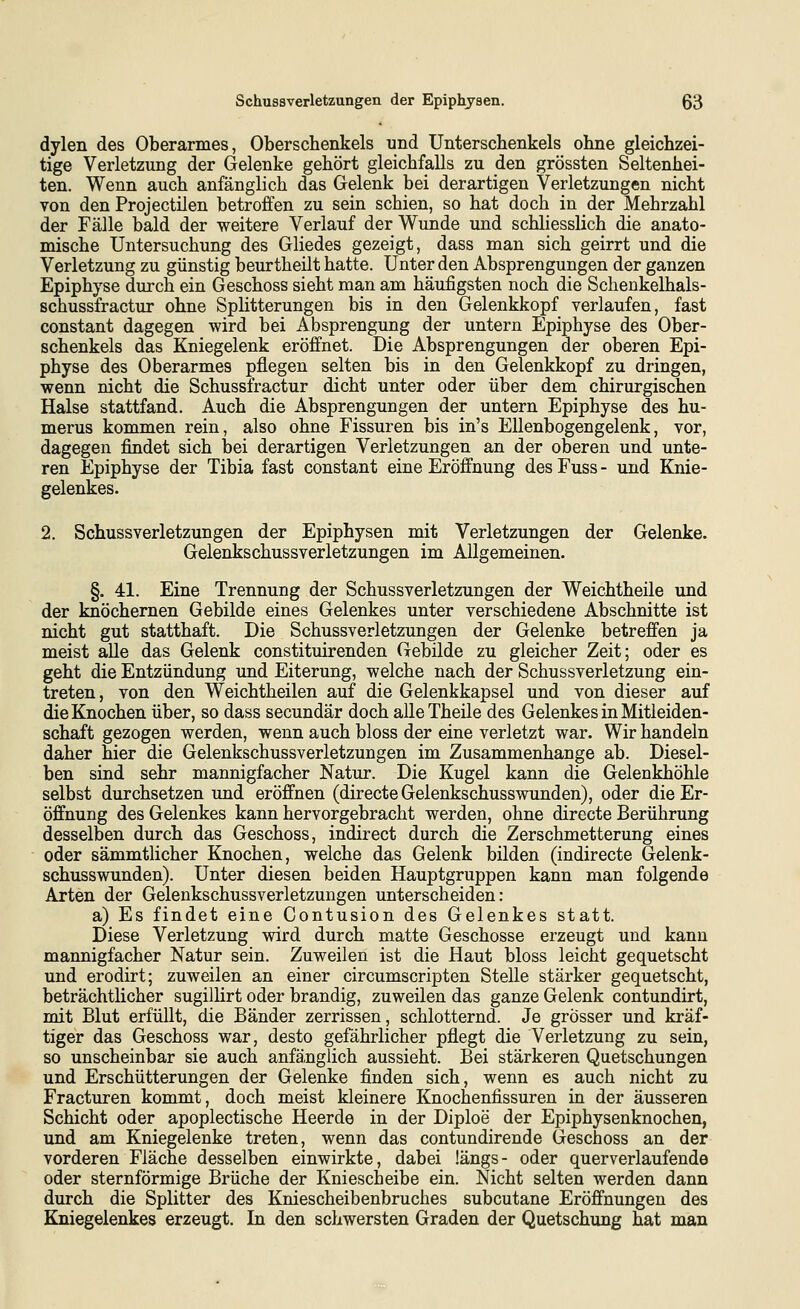 dylen des Oberarmes, Oberschenkels und Unterschenkels ohne gleichzei- tige Verletzung der Gelenke gehört gleichfalls zu den grössten Seltenhei- ten. Wenn auch anfänglich das Gelenk bei derartigen Verletzungen nicht von den Projectilen betroffen zu sein schien, so hat doch in der Mehrzahl der Fälle bald der weitere Verlauf der Wunde und schliesslich die anato- mische Untersuchung des Gliedes gezeigt, dass man sich geirrt und die Verletzung zu günstig beurtheilt hatte. Unter den Absprengungen der ganzen Epiphyse durch ein Geschoss sieht man am häufigsten noch die Schenkelhals- schussfractur ohne Splitterungen bis in den Gelenkkopf verlaufen, fast constant dagegen wird bei Absprengung der untern Epiphyse des Ober- schenkels das Kniegelenk eröffnet. Die Absprengungen der oberen Epi- physe des Oberarmes pflegen selten bis in den Gelenkkopf zu dringen, wenn nicht die Schussfractur dicht unter oder über dem chirurgischen Halse stattfand. Auch die Absprengungen der untern Epiphyse des hu- merus kommen rein, also ohne Fissuren bis in's Ellenbogengelenk, vor, dagegen findet sich i)ei derartigen Verletzungen an der oberen und unte- ren Epiphyse der Tibia fast constant eine Eröffnung des Fuss - und Knie- gelenkes. 2. Schussverletzungen der Epiphysen mit Verletzungen der Gelenke. Gelenkschussverletzungen im Allgemeinen. §. 41. Eine Trennung der Schussverletzungen der Weichtheile und der knöchernen Gebilde eines Gelenkes unter verschiedene Abschnitte ist nicht gut statthaft. Die Schussverletzungen der Gelenke betreffen ja meist alle das Gelenk constituirenden Gebilde zu gleicher Zeit; oder es geht die Entzündung und Eiterung, welche nach der Schussverletzung ein- treten, von den Weichtheilen auf die Gelenkkapsel und von dieser auf die Knochen über, so dass secundär doch alleTheile des Gelenkes in Mitleiden- schaft gezogen werden, wenn auch bloss der eine verletzt war. Wir handeln daher hier die Gelenkschussverletzungen im Zusammenhange ab. Diesel- ben sind sehr mannigfacher Natur. Die Kugel kann die Gelenkhöhle selbst durchsetzen und eröffnen (directe Gelenkschusswunden), oder die Er- öffnung des Gelenkes kann hervorgebracht werden, ohne directe Berührung desselben durch das Geschoss, indirect durch die Zerschmetterung eines oder sämmtlicher Knochen, welche das Gelenk bilden (indirecte Gelenk- schusswunden). Unter diesen beiden Hauptgruppen kann man folgende Arten der Gelenkschussverletzungen unterscheiden: a) Es findet eine Contusion des Gelenkes statt. Diese Verletzung wird durch matte Geschosse erzeugt und kann mannigfacher Natur sein. Zuweilen ist die Haut bloss leicht gequetscht und erodirt; zuweilen an einer circumscripten Stelle stärker gequetscht, beträchtlicher sugillirt oder brandig, zuweilen das ganze Gelenk contundirt, mit Blut erfüllt, die Bänder zerrissen, schlotternd. Je grösser und kräf- tiger das Geschoss war, desto gefährlicher pflegt die Verletzung zu sein, so unscheinbar sie auch anfänglich aussieht. Bei stärkeren Quetschungen und Erschütterungen der Gelenke finden sich, wenn es auch nicht zu Fracturen kommt, doch meist kleinere Knochenfissuren in der äusseren Schicht oder apoplectische Heerde in der Diploe der Epiphysenknochen, und am Kniegelenke treten, wenn das contundirende Geschoss an der vorderen Fläche desselben einwirkte, dabei längs- oder querverlaufende oder sternförmige Brüche der Kniescheibe ein. Nicht selten werden dann durch die Splitter des Kniescheibenbruches subcutane Eröffnungen des Kniegelenkes erzeugt. In den schwersten Graden der Quetschung hat man