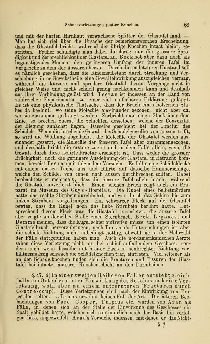 und mit der harten Hirnhaut verwachsene Splitter der Glastafel fand. — Man hat sich viel über die Ursache der bemerkenswerthen Erscheinung, dass die Glastafel bricht, während der übrige Knochen intact bleibt, ge- stritten. Früher schuldigte man dabei durchweg nur die grössere Sprö- digkeit und Zerbrechlichkeit der Glastafel an. Beck hob aber dazu noch als begünstigendes Moment den geringeren Umfang der inneren Tafel im Vergleiche zu dem der äusseren hervor. Durch diesen letzteren Umstand soll es nämlich geschehen, dass die Rindensubstanz durch Streckung und Ver- schiebung ihrer Gewebstheile eine Gewalteinwirkung auszugleichen vermag, während die kürzere und sprödere Glastafel diesem Vorgange nicht in gleicher Weise und nicht schnell genug nachkommen kann und desshalb aus ihrer Verbindung gelöst wird. Teevan ist indessen an der Hand von zahlreichen Experimenten zu einer viel einfacheren Erklärung gelangt. Es ist eine physikaüsche Thatsache, dass der Bruch eines hölzernen Sta- bes da beginnt, wo seine Molecüle auseinander gezogen, nicht aber da, wo sie zusammen gedrängt werden. Zerbricht man einen Stock über dem Knie, so brechen zuerst die Schichten desselben, welche der Convexität der Biegung zunächst liegen. Dasselbe geschieht bei der Fractur des Schädels. Wenn die brechende Gewalt das Schädelgewölbe von aussen trifft, so wird die Wölbung abgeflacht, die Molecüle der Glastafel werden aus- einander gezerrt, die Molecüle der äusseren Tafel aber zusammengezogen, und desshalb bricht die erstere zuerst und in dem Falle allein, wenn die Gewalt durch diese isolirte Fractur erschöpft ist. Dass weder die grössere Brüchigkeit, noch die geringere Ausdehnung der Glastafel in Betracht kom- men, beweist Teevan mit folgendem Versuche: Er füllte eine Schädeldecke mit einem nassen Tuche aus und führte auf dasselbe Hammerschläge, welche den Schädel von innen nach aussen durchbrechen sollten. Dabei beobachtete er mehrmals, dass die äussere Tafel allein brach, während die Glastafel unverletzt blieb. Einen solchen Bruch zeigt auch ein Prä- parat im Museum des Guy's - Hospitals. Die Kugel eines Selbstmörders hatte das rechte Stirnbein durchbohrt, und war durch das Gehirn bis zum linken Stirnbein vorgedrungen. Ein schwarzer Fleck auf der Glastafel bewies, dass die Kugel noch das linke Stirnbein berührt hatte. Ent- sprechend diesem Fleck war die Glastafel unverletzt, die äussere Tafel aber zeigte an derselben Stelle einen Sternbruch. Beck, Legouest und Demme meinen, dass die Kugel schief auftreffen müsse, um einen isolirten Glastafelbruch hervorzubringen, nach Teevan's Untersuchungen ist aber die schiefe Richtung nicht unbedingt nöthig, obwohl sie in der Mehrzahl der Fälle stattgefunden haben mag. Auch die nordamerikanischen Aerzte sahen diese Verletzung nicht nur bei schief auffallendem Geschoss, son- dern auch, wenn dasselbe mit breiter Basis in senkrechter Richtung ver- hältnissmässig schwach die Schädelknochen traf, eintreten. Viel seltener als an den Schädelknochen finden sich die Fracturen und Fissuren der Glas- tafel bei intacter äusserer Knochenschicht an den Darmbeinen. §.47. jS) In einer zweiten Reihe von Fällen entsteht gleich- falls amOrte der ersten Einwirkung desGeschosseskeineVer- letzung, wohl aber an einem entfernteren (Fracturen durch Contr e-coup). Diese Verletzungen sind nach der Einwirkung von Pro- jectilen selten, v. Bruns erwähnt keinen Fall der Art. Die älteren Beo- Dachtungen von Pare, Cooper, Fulpius etc. wurden von Ar an als Fälle, in denen sich an der Stelle der Einwirkung des Geschosses ein Spalt gebildet hatte, welcher sich continuirlich nach der Basis hin verfol- gen Hess, angezweifelt. Aran's Versuche indessen, mit denen er dasNicht- f, *