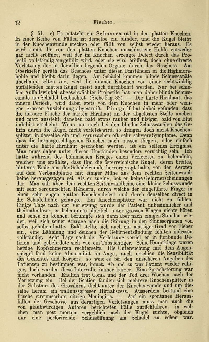 §.51. c) Es entsteht ein Schusscanal in den platten Knochen. In einer Reihe von Fällen ist derselbe ein blinder, und die Kugel bleibt in der Knochen wunde stecken oder fällt von selbst wieder heraus. Es wird somit die von den platten Knochen umschlossene Höhle entweder gar nicht eröffnet, weil der im Knochen erzeugte Defect durch das Pro- jectil vollständig ausgefüllt wird, oder sie wird eröffnet, doch ohne directe Verletzung der in derselben liegenden Organe durch das Geschoss. Am Oberkiefer geräth das Geschoss unter diesen Umständen in die Highmors- höhle und bleibt darin liegen. Am Schädel kommen blinde Schusscanäle überhaupt selten vor, weil die dünnen Knochen von einer rechtwinklig auffallenden matten Kugel meist auch durchbohrt werden. Nur bei schie- fem Auffallswinkel abgeschwächter Projectile hat man daher blinde Schuss- canäle am Schädel beobachtet. (Siehe Fig. 32). — Die harte Hirnhaut, das innere Periost, wird dabei stets von dem Knochen in mehr oder weni- ger grosser Ausdehnung abgestreift. Pirogoff hat dabei gefunden, dass die äussere Fläche der harten Hirnhaut an der abgelösten Stelle uneben und matt aussieht, daneben bald etwas rauher und filziger, bald von Blut imbibirt erscheint. Wenn nun auch bei den blinden Schusscanälen das Ge- hirn durch die Kugel nicht verletzt wird, so dringen doch meist Knochen- splitter in dasselbe ein und verursachen oft sehr schwere Symptome. Denn dass die herausgeschlagenen Knochen nach aussen fliegen, oder einfach unter die harte Hirnhaut geschoben werden, ist ein seltenes Ereigniss. Man muss daher unter diesen Umständen besonders vorsichtig sein. Ich hätte während des böhmischen Krieges einen Verletzten zu behandeln, welcher uns erzählte, dass ihm die österreichische Kugel, deren breites, hinteres Ende aus der Schädelwunde hervorgeragt habe, von den Aerzten auf dem Verbandplatze mit einiger Mühe aus dem rechten Seitenwand- beine herausgezogen sei. Als er zuging, bot er keine Gehirnerscheinungen dar. Man sah über dem rechten Seitenwandbeine eine kleine Schusswunde mit sehr zerquetschten Rändern, durch welche der eingeführte Finger in einen sehr engen glatten Knochendefect und durch denselben direct in die Schädelhöhle gelangte. Ein Knochensplitter war nicht zu fühlen. Einige Tage nach der Verletzung wurde der Patient unbesinnlicher und theilnahmloser, er behauptete plötzlich unter grossen Klagen nichts hören und sehen zu können, beruhigte sich dann aber nach einigen Stunden wie- der, weil sich seiner Aussage nach die Störung in den Sinnesorganen von selbst gehoben hatte. Bald stellte sich auch ein massiger Grad von Fieber ein, eine Lähmung und Zeichen der Gehirnentzündung fehlten indessen vollständig. Acht Tage nach der Verletzung verfiel er in furibunde De- lirien und gebehrdete sich wie ein Tobsüchtiger. Seine Hauptklage waren heftige Kopfschmerzen rechterseits. Die Untersuchung mit dem Augen- spiegel fand keine Abnormität im Auge, auch erschien die Sensibilität des Gesichtes und Körpers, so weit es bei den unsicheren Angaben des Patienten zu bestimmen war, intact. Ab und zu war Patient wieder ruhi- ger, doch wurden diese Intervalle immer kürzer. Eine Sprachstörung war nicht vorhanden. Endlich trat Coma und der Tod drei Wochen nach der Verletzung ein. Bei der Section fanden sich mehrere Knochensphtter in der Substanz des Grosshirns dicht unter der Knochenwunde und um die- selbe herum ein wallnussgrosser Hirnabscess. Ausserdem bestand eine frische circumscripte eitrige Meningitis. — Auf ein spontanes Heraus- fallen der Geschosse aus derartigen Verletzungen muss man auch die von glaubwürdigen Autoren berichteten Fälle zurückführen, in wel- chen man post mortem vergeblich nach der Kugel suchte, obgleich nur eine perforirende Schussöffnung am Schädel zu sehen war.