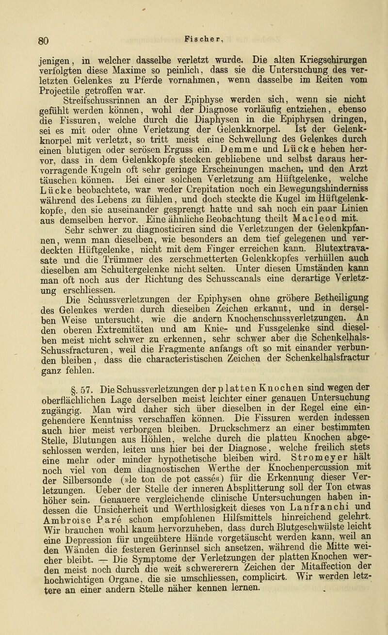 jenigen, in welcher dasselbe verletzt wurde. Die alten Kriegscyrurgen verfolgten diese Maxime so peinlich, dass sie die Untersuchung des ver- letzten Gelenkes zu Pferde vornahmen, wenn dasselbe im Reiten vom Projectile getroffen war. Streifschussrinnen an der Epiphyse werden sich, wenn sie nicht gefühlt werden können, wohl der Diagnose vorläufig entziehen, ebenso die Fissuren, welche durch die Diaphysen in die Epiphysen dringen, sei es mit oder ohne Verletzung der Gelenkknorpel. Ist der Gelenk- knorpel mit verletzt, so tritt meist eine Schwellung des Gelenkes durch einen blutigen oder serösen Erguss ein. Demme und Lücke heben her- vor, dass in dem Gelenkkopfe stecken gebliebene und selbst daraus her- vorragende Kugeln oft sehr geringe Erscheinungen machen, und den Arzt täuschen können. Bei einer solchen Verletzung am Hüftgelenke, welche Lücke beobachtete, war weder Crepitation noch ein Bewegungshinderniss während des Lebens zu fühlen, und doch steckte die Kugel im Hüftgelenk- kopfe, den sie auseinander gesprengt hatte und sah noch ein paar Linien aus demselben hervor. Eine ähnliche Beobachtung theilt Macleod mit. Sehr schwer zu diagnosticiren sind die Verletzungen der Gelenkpfan- nen, wenn man dieselben, wie besonders an dem tief gelegenen und ver- deckten Hüftgelenke, nicht mit dem Finger erreichen kann. Blutextrava- sate und die Trümmer des zerschmetterten Gelenkkopfes verhüllen auch dieselben am Schultergelenke nicht selten. Unter diesen Umständen k^urn man oft noch aus der Richtung des Schusscanals eine derartige Verlet;?- ung erschliessen. Die Schussverletzungen der Epiphysen ohne gröbere Bethedigung des Gelenkes werden durch dieselben Zeichen erkannt, und in dersel- ben Weise untersucht, wie die andern Knochenschussverletzungen. An den oberen Extremitäten und am Knie- und Fussgelenke sind diesel- ben meist nicht schwer zu erkennen, sehr schwer aber die Schenkelhals- Schussfracturen, weil die Fragmente anfangs oft so mit einander verbun- den bleiben, dass die characteristischen Zeichen der Schenkelhalsfractur ganz fehlen. §. 57. Die Schussverletzungen derplattenKnochen sind wegen der oberflächlichen Lage derselben meist leichter einer genauen Untersuchung zugängig. Man wird daher sich über dieselben in der Regel eine ein- gehendere Kenntniss verschaffen können. Die Fissuren werden indessen auch hier meist verborgen bleiben. Druckschmerz an einer bestimmten Stelle, Blutungen aus Höhlen, welche durch die platten Knochen abge- schlossen werden, leiten uns hier bei der Diagnose, welche fredich stets eine mehr oder minder hypothetische bleiben wird. Stromeyer halt noch viel von dem diagnostischen Werthe der Knochenpercussion mit der Silbersonde («le ton de pot casse«) für die Erkennung dieser Ver- letzungen. Ueber der Stelle der inneren Absplitterung soll der Ton etwas höher sein. Genauere vergleichende clinische Untersuchungen haben in- dessen die Unsicherheit und Werthlosigkeit dieses von Lanfranchi und Ambroise Pare schon empfohlenen Hilfsmittels hinreichend gelehrt. Wir brauchen wohl kaum hervorzuheben, dass durch Blutgeschwülste leicht eine Depression für ungeübtere Hände vorgetäuscht werden kann, weil an den Wänden die festeren Gerinnsel sich ansetzen, während die Mitte wei- cher bleibt. — Die Symptome der Verletzungen der platten Knochen wer- den meist noch durch die weit schwererem Zeichen der Mitaffection der hochwichtigen Organe, die sie umschliessen, complicirt. Wir werden letz- tere an einer andern Stelle näher kennen lernen.