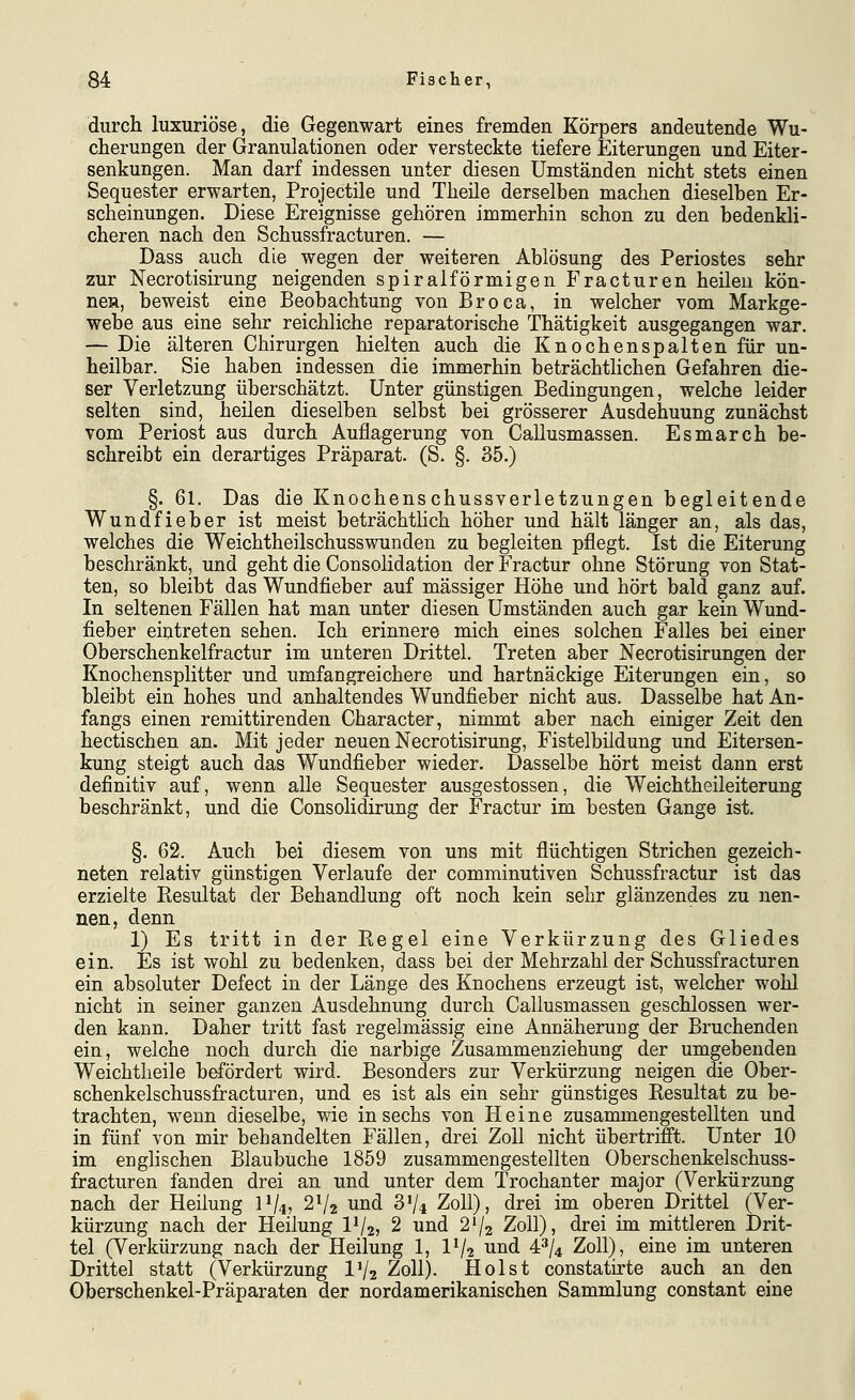 durch luxuriöse, die Gegenwart eines fremden Körpers andeutende Wu- cherungen der Granulationen oder versteckte tiefere Eiterungen und Eiter- senkungen. Man darf indessen unter diesen Umständen nicht stets einen Sequester erwarten, Projectile und Theile derselben machen dieselben Er- scheinungen. Diese Ereignisse gehören immerhin schon zu den bedenkli- cheren nach den Schussfracturen. — Dass auch die wegen der weiteren Ablösung des Periostes sehr zur Necrotisirung neigenden spiralförmigen Fracturen heilen kön- ne», beweist eine Beobachtung von Broca, in welcher vom Markge- webe aus eine sehr reichliche reparatorische Thätigkeit ausgegangen war. — Die älteren Chirurgen hielten auch die Knochenspalten für un- heilbar. Sie haben indessen die immerhin beträchtlichen Gefahren die- ser Verletzung überschätzt. Unter günstigen Bedingungen, welche leider selten sind, heilen dieselben selbst bei grösserer Ausdehnung zunächst vom Periost aus durch Auflagerung von Callusmassen. Esmarch be- schreibt ein derartiges Präparat. (S. §. 35.) §. 61. Das die Knochenschussverletzungen begleitende Wundfieber ist meist beträchthch höher und hält länger an, als das, welches die Weichtheilschusswunden zu begleiten pflegt. Ist die Eiterung beschränkt, und geht die Consolidation der Fractur ohne Störung von Stat- ten, so bleibt das Wundfieber auf massiger Höhe und hört bald ganz auf. In seltenen Fällen hat man unter diesen Umständen auch gar kein Wund- fieber eintreten sehen. Ich erinnere mich eines solchen Falles bei einer Oberschenkelfractur im unteren Drittel. Treten aber Necrotisirungen der Knochensplitter und umfangreichere und hartnäckige Eiterungen ein, so bleibt ein hohes und anhaltendes Wundfieber nicht aus. Dasselbe hat An- fangs einen remittirenden Character, nimmt aber nach einiger Zeit den hectischen an. Mit jeder neuen Necrotisirung, Fistelbildung und Eitersen- kung steigt auch das Wundfieber wieder. Dasselbe hört meist dann erst definitiv auf, wenn alle Sequester ausgestossen, die Weichtheileiterung beschränkt, und die Consolidirung der Fractur im besten Gange ist. §. 62. Auch bei diesem von uns mit flüchtigen Strichen gezeich- neten relativ günstigen Verlaufe der comminutiven Schussfractur ist das erzielte Resultat der Behandlung oft noch kein sehr glänzendes zu nen- nen, denn 1) Es tritt in der Regel eine Verkürzung des Gliedes ein. Es ist wohl zu bedenken, dass bei der Mehrzahl der Schussfracturen ein absoluter Defect in der Länge des Knochens erzeugt ist, welcher wohl nicht in seiner ganzen Ausdehnung durch Callusmassen geschlossen wer- den kann. Daher tritt fast regelmässig eine Annäherung der Bruchenden ein, welche noch durch die narbige Zusammenziehung der umgebenden Weichtheile befördert wird. Besonders zur Verkürzung neigen die Ober- schenkelschussfracturen, und es ist als ein sehr günstiges Resultat zu be- trachten, wenn dieselbe, wie in sechs von Heine zusammengestellten und in fünf von mir behandelten Fällen, drei Zoll nicht übertrifft. Unter 10 im englischen Blaubuche 1859 zusammengestellten Oberschenkelschuss- fracturen fanden drei an und unter dem Trochanter major (Verkürzung nach der Heilung 11/4, 2V2 und 3V4 Zoll), drei im oberen Drittel (Ver- kürzung nach der Heilung 1^2? 2 und 2V2 Zoll), drei im mittleren Drit- tel (Verkürzung nach der Heilung 1, IV2 ^^^ 4^/4 Zoll), eine im unteren Drittel statt (Verkürzung IV2 Zoll). Holst constatirte auch an den Oberschenkel-Präparaten der nordamerikanischen Sammlung constant eine