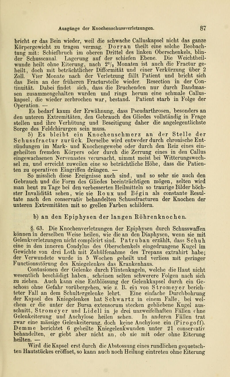 bricht er das Bein wieder, weil die schwache Calluskapsel nicht das ganze Körpergewicht zu tragen vermag. Dorr an theilt eine solche Beobach- tung mit: Schiefbruch im oberen Drittel des linken Oberschenkels, blin- der Schusscanal. Lagerung auf der schiefen Ebene. Die Weichtheil- wunde heilt ohne Eiterung, nach 2'/2 Monaten ist auch die Fractur ge- heilt, doch mit beträchtlicher Difformität und einer Verkürzung über 2 Zoll. Vier Monate nach der Verletzung fällt Patient und bricht sich das Bein an der früheren Fracturstelle wieder. Resection in der Con- tinuität. Dabei findet sich, dass die Bruchenden nur durch Bandmas- seu zusammengehalten wurden und rings herum eine schmale Callus- kapsel, die wieder zerbrochen war, bestand. Patient starb in Folge der Operation. — Es bedarf kaum der Erwähnung, dass Pseudarthrosen, besonders an den unteren Extremitäten, den Gebrauch des Gliedes vollständig in Frage stellen und ihre Verhütung und Beseitigung daher die angelegentlichste Sorge des Feldchirurgen sein muss. 5) Es bleibt ein Knochenschmerz an der Stelle der Schussfractur zurück. Derselbe wird entweder durch chronische Ent- zündungen im Mark- und Knochengewebe oder durch den Reiz eines ein- geheilten fremden Körpers oder durch die Zerrung eines in den Gallus eingewachsenen Nervenastes verursacht, nimmt meist bei Witterungswech- sel zu, und erreicht zuweilen eine so beträchtliche Höhe, dass die Patien- ten zu operativen Eingriffen drängen. — So misslich diese Ereignisse auch sind, und so sehr sie auch den Gebrauch und die Form des Gliedes beeinträchtigen mögen, selten wird man heut zu Tage bei den verbesserten Heilmitteln so traurige Bilder höch- ster Invalidität sehen, wie sie Roux und Begin als constante Resul- tate nach den conservativ behandelten Schussfracturen der Knochen der unteren Extremitäten mit so grellen Farben schildern. b) an den Epiphysen der langen Röhrenknochen. §. 63. Die Knochenverletzungen der Epiphysen durch Schusswaffen können in derselben Weise heilen, wie die an den Diaphysen, wenn sie mit Gelenkverletzungen nicht complicirt sind. Patruban erzählt, dass Schuh eine in den inneren Condylus des Oberschenkels eingedrungene Kugel im Gewichte von drei Loth mit Zuhülfenahme des Trepans extrahirt habe; der Verwundete wurde in 5 Wochen geheilt und verliess mit geringer Functionsstörung des Kniegelenkes das Krankenhaus. Contusionen der Gelenke durch Fhntenkugeln, welche die Haut nicht wesentlich beschädigt haben, scheinen selten schwerere Folgen nach sich zu ziehen. Auch kann eine Entblössung der Gelenkkapsel durch ein Ge- schoss ohne Gefahr vorübergehen, wie z. B. eia von Stromeyer berich- teter Fall an dem Schultergelenke lehrt. Eine einfache Durchbohrung der Kapsel des Kniegelenkes hat Schwartz in einem Falle, bei wel- chem er die unter der Bursa extensorum stecken gebliebene Kugel aus- schnitt, Stromeyer und Lidell in je drei unzweifelhaften Fällen fhne Gelenkeiterung und Anchylose heilen sehen. In anderen Fällen trat zwar eine massige Gelenkeiterung, doch keine Anchylose ein (Pirogofi). Demme berichtet 6 gebeilte Kniegelentwunden unter 21 conservativ behandelten, er giebt aber nicht an, ob sie mit oder ohne Eiterung heilten. — Wird die Kapsel erst durch die Abstossung eines rundlichen gequetsch- ten Hautstückes eröffnet, so kann auch noch Heilung eintreten ohne Eiterung