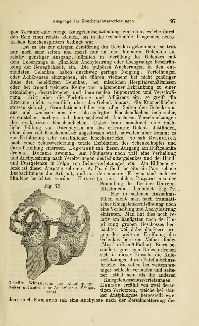 gen Verlaufe eine eitrige Kniegelenksentzündung eintreten, welche durch den Reiz eines relativ kleinen, bis in die Gelenkhöhle dringenden necro- tischen Knochensplitters bedingt war. Ist es bis zur eitrigen Zerstörung des Gelenkes gekommen, so tritt nur noch sehr selten und meist nur an den kleineren Gelenken ein relativ günstiger Ausgang, nämlich in Verödung des Gelenkes mit dem Uebergange in gänzliche Anchylosirung oder hochgradige Beschrän- kung der Beweglichkeit, ein. Die pulpösen Wucherungen in den ent- zündeten Gelenken haben durchweg geringe Neigung, Verlöthungen oder Adhärenzen einzugehen, sie führen vielmehr bei nicht gehöriger Ruhe des beleidigten Gelenkes, bei misslichen Hospitalverhältnissen oder bei irgend welchem Keime von allgemeiner Erkrankung zu einer reichlichen, destruirenden und inanirenden Suppuration und Verschwä- rung. Tritt aber die Verlöthung und Adhärenz ein, so greift die Eiterung nicht wesentlich über das Gelenk hinaus, die Knorpelflächen stossen sich ab , Granulationen füllen von allen Seiten den Gelenkraum aus und wachsen aus den blossgelegten Knochenflächen ineinander, es entstehen narbige und dann schliesslich knöcherne Verschmelzungen der exulcerirten Knochenflächen. Dabei kann manchmal eine reich- liche Bildung von Osteophyten um das erkrankte Gelenk stattfinden, ohne dass viel Knochenmasse abgestossen wird, zuweilen aber kommt es zur Exfoliirung sehr ansehnlicher Knochenstücke. So sah Brandisch nach einer Schussverletzung totale Exfoliation des Schenkelkopfes und darauf Heilung eintreten. Legouest sah diesen Ausgang am Hüftgelenke dreimal, Demme zweimal. Am häufigsten noch tritt eine Verheilung und Anchylosirung nach Vereiterungen des Schultergelenkes und der Hand- und Fussgelenke in Folge von Schussverletzungen ein. Am Ellbogenge- lenk ist dieser Ausgang seltener. A. Pare theilt bereits ein Paar schöne Beobachtungen der Art mit, und aus den neueren Kriegen sind mehrere ähnliche berichtet worden. Hüter hat ein solches Präparat aus der Sammlung des Berliner Universi- tätsclinicums abgebildet. Fig. 79. Nur in seltenen Ausnahms- fällen sieht man nach traumati- scher Kniegelenksentzündung noch eine Verheilung und Anchylosirung eintreten. Man hat dies noch re- lativ am häufigsten nach der Ein- wirkung groben Geschosses beo- bachtet, weil dabei dasSecret we- gen der weiteren Eröfi'nung des Gelenkes besseren Abfluss findet (Macleod in 3 Fällen). Eines be- sonders günstigen Rufes erfreuen sich in dieser Hinsicht die Knie- verletzungen durch Patella-Schuss- brüche. Sie sollen bei weitem we- niger schlecht verlaufen und selte- ner lethal sein als die anderen Kniegelenksschussverletzungen. Hennen erzählt von zwei derar- tigen Verletzten, welche bei star- ker Antiphlogose hergestellt wur- den; auch Esmarch sah eine Anchylose nach der Zerschmetterung der Fig. 79. Geheilte Schussfractur des Ellenbogenge- lenkes mit knöcherner Anchylose a. Schuss- canal.