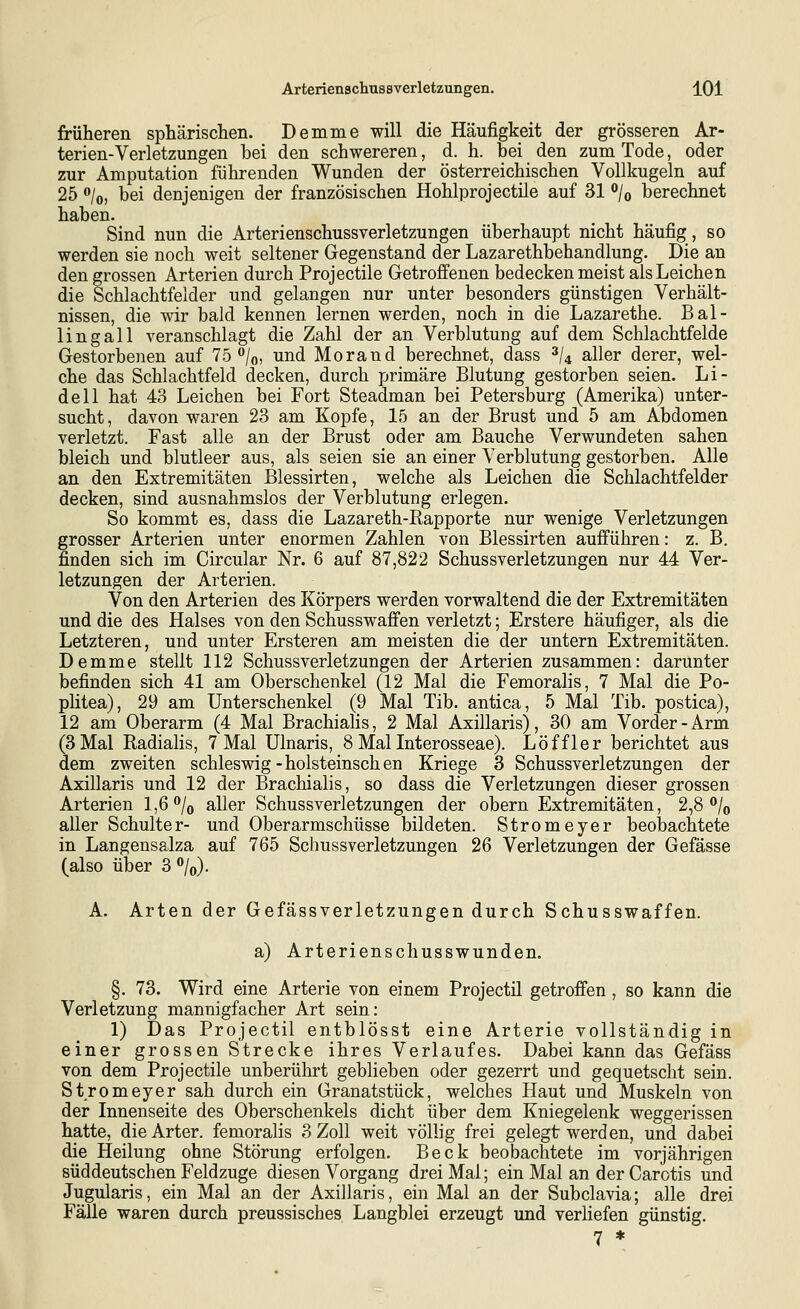 früheren sphärischen. Demme will die Häufigkeit der grösseren Ar- terien-Verletzungen bei den schwereren, d. h. bei den zum Tode, oder zur Amputation führenden Wunden der österreichischen Vollkugeln auf 25 o/o, bei denjenigen der französischen Hohlprojectile auf 31 ^jo berechnet haben. Sind nun die Arterienschussverletzungen überhaupt nicht häufig, so werden sie noch weit seltener Gegenstand der Lazarethbehandlung. Die an den grossen Arterien durch Projectile Getroffenen bedecken meist als Leichen die Schlachtfelder und gelangen nur unter besonders günstigen Verhält- nissen, die wir bald kennen lernen werden, noch in die Lazarethe. Bal- lin g all veranschlagt die Zahl der an Verblutung auf dem Schlachtfelde Gestorbenen auf 75 /o, und Morand berechnet, dass ^U aller derer, wel- che das Schlachtfeld decken, durch primäre Blutung gestorben seien. Li- deil hat 43 Leichen bei Fort Steadman bei Petersburg (Amerika) unter- sucht, davon waren 23 am Kopfe, 15 an der Brust und 5 am Abdomen verletzt. Fast alle an der Brust oder am Bauche Verwundeten sahen bleich und blutleer aus, als seien sie an einer Verblutung gestorben. Alle an den Extremitäten Blessirten, welche als Leichen die Schlachtfelder decken, sind ausnahmslos der Verblutung erlegen. So kommt es, dass die Lazareth-Bapporte nur wenige Verletzungen grosser Arterien unter enormen Zahlen von Blessirten aufführen: z. B. finden sich im Circular Nr. 6 auf 87,822 Schussverletzungen nur 44 Ver- letzungen der Arterien. Von den Arterien des Körpers werden vorwaltend die der Extremitäten und die des Halses von den Schusswaffen verletzt; Erstere häufiger, als die Letzteren, und unter Ersteren am meisten die der untern Extremitäten. Demme stellt 112 Schussverletzungen der Arterien zusammen: darunter befinden sich 41 am Oberschenkel (12 Mal die Femoralis, 7 Mal die Po- plitea), 29 am Unterschenkel (9 Mal Tib. antica, 5 Mal Tib. postica), 12 am Oberarm (4 Mal Brachialis, 2 Mal Axillaris), 30 am Vorder-Arm (3 Mal Radialis, 7 Mal Ulnaris, 8 Mal Interosseae). Löffler berichtet aus dem zweiten Schleswig-holsteinschen Kriege 3 Schussverletzungen der Axillaris und 12 der Brachialis, so dass die Verletzungen dieser grossen Arterien 1,6% aller Schussverletzungen der obern Extremitäten, 2,8 o/^ aller Schulter- und Oberarmschüsse bildeten. Stromeyer beobachtete in Langensalza auf 765 Schussverletzungen 26 Verletzungen der Gefässe (also über 3 »/o). A. Arten der Gefässverletzungen durch Sehusswaffen. a) Arterienschusswunden. §. 73. Wird eine Arterie von einem Projectil getroffen , so kann die Verletzung mannigfacher Art sein: 1) Das Projectil entblösst eine Arterie vollständig in einer grossen Strecke ihres Verlaufes. Dabei kann das Gefäss von dem Projectile unberührt geblieben oder gezerrt und gequetscht sein. Stromeyer sah durch ein Granatstück, welches Haut und Muskeln von der Innenseite des Oberschenkels dicht über dem Kniegelenk weggerissen hatte, die Arter. femoralis 3 Zoll weit völlig frei gelegt werden, und dabei die Heilung ohne Störung erfolgen. Beck beobachtete im vorjährigen süddeutschen Feldzuge diesen Vorgang drei Mal; ein Mal an der Carotis und Jugularis, ein Mal an der Axillaris, ein Mal an der Subclavia; alle drei FäUe waren durch preussisches Langblei erzeugt und verliefen günstig, 7 *