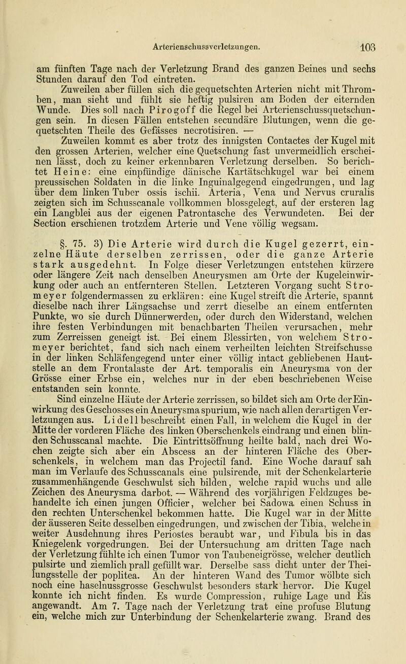 am fünften Tage nach der Verletzung Brand des ganzen Beines und sechs Stunden darauf den Tod eintreten. Zuweilen aber füllen sich die gequetschten Arterien nicht mit Throm- ben, man sieht und fühlt sie heftig pulsiren am Boden der eiternden Wunde. Dies soll nach Pirogoff die Regel bei Arterienschussquetschun- gen sein. In diesen Fällen entstehen secundäre Blutungen, wenn die ge- quetschten Theile des Gefässes necrotisiren. — Zuweüen kommt es aber trotz des innigsten Contactes der Kugel mit den grossen Arterien, welcher eine Quetschung fast unvermeidlich erschei- nen lässt, doch zu keiner erkennbaren Verletzung derselben. So berich- tet Heine: eine einpfündige dänische Kartätschkugel war bei einem preussischen Soldaten in die linke Inguinalgegend eingedrungen, und lag über dem linken Tuber ossis ischii. Arteria, Vena und Nervus cruralis zeigten sich im Schusscanale vollkommen blossgelegt, auf der ersteren lag ein Langblei aus der eigenen Patrontasche des Verwundeten. Bei der Section erschienen trotzdem Arterie und Vene völlig wegsam. §. 75. 3) Die Arterie wird durch die Kugel gezerrt, ein- zelne Häute derselben zerrissen, oder die ganze Arterie stark ausgedehnt. In Folge dieser Verletzungen entstehen kürzere oder längere Zeit nach denselben Aneurysmen am Orte der Kugeleinwir- kung oder auch an entfernteren Stellen. Letzteren Vorgang sucht Stro- meyer folgendermassen zu erklären: eine Kugel streift die Arterie, spannt dieselbe nach ihrer Längsachse und zerrt dieselbe an einem entfernten Punkte, wo sie durch Dünnerwerden, oder durch den Widerstand, welchen ihre festen Verbindungen mit benachbarten Theilen verursachen, mehr zum Zerreissen geneigt ist. Bei einem Blessirten, von welchem Stro- meyer berichtet, fand sich nach einem verheilten leichten Streifschusse in der linken Schläfengegend unter einer völlig intact gebliebenen Haut- stelle an dem Frontalaste der Art. temporalis ein Aneurysma von der Grösse einer Erbse ein, welches nur in der eben beschriebenen Weise entstanden sein konnte. Sind einzelne Häute der Arterie zerrissen, so bildet sich am Orte der Ein- wirkung des Geschosses ein Aneurysma spurium, wie nach allen derartigen Ver- letzungen aus. Li de 11 beschreibt einen Fall, in welchem die Kugel in der Mitte der vorderen Fläche des linken Oberschenkels eindrang und einen blin- den Schusscanal machte. Die Eintrittsöflfnung heilte bald, nach drei Wo- chen zeigte sich aber ein Abscess an der hinteren Fläche des Ober- schenkels, in welchem man das Projectil fand. Eine Woche darauf sah man im Verlaufe des Schusscanals eine pulsirende, mit der Schenkelarterie zusammenhängende Geschwulst sich bilden, welche rapid wuchs und alle Zeichen des Aneurysma darbot. — Während des vorjährigen Feldzuges be- handelte ich einen jungen Officier, welcher bei Sadowa einen Schuss in den rechten Unterschenkel bekommen hatte. Die Kugel war in der Mitte der äusseren Seite desselben eingedrungen, und zwischen der Tibia, welche in weiter Ausdehnung ihres Periostes beraubt war, und Fibula bis in das Kniegelenk vorgedrungen. Bei der Untersuchung am dritten Tage nach der Verletzung fühlte ich einen Tumor von Taubeneigrösse, welcher deutlich pulsirte und ziemlich prall gefüllt war. Derselbe sass dicht unter der Thei- lungsstelle der poplitea. An der hinteren Wand des Tumor wölbte sich noch eine haselnussgrosse Geschwulst besonders stark hervor. Die Kugel konnte ich nicht finden. Es wurde Compression, ruhige Lage und Eis angewandt. Am 7. Tage nach der Verletzung trat eine profuse Blutung ein, welche mich zur Unterbindung der Schenkelarterie zwang. Brand des