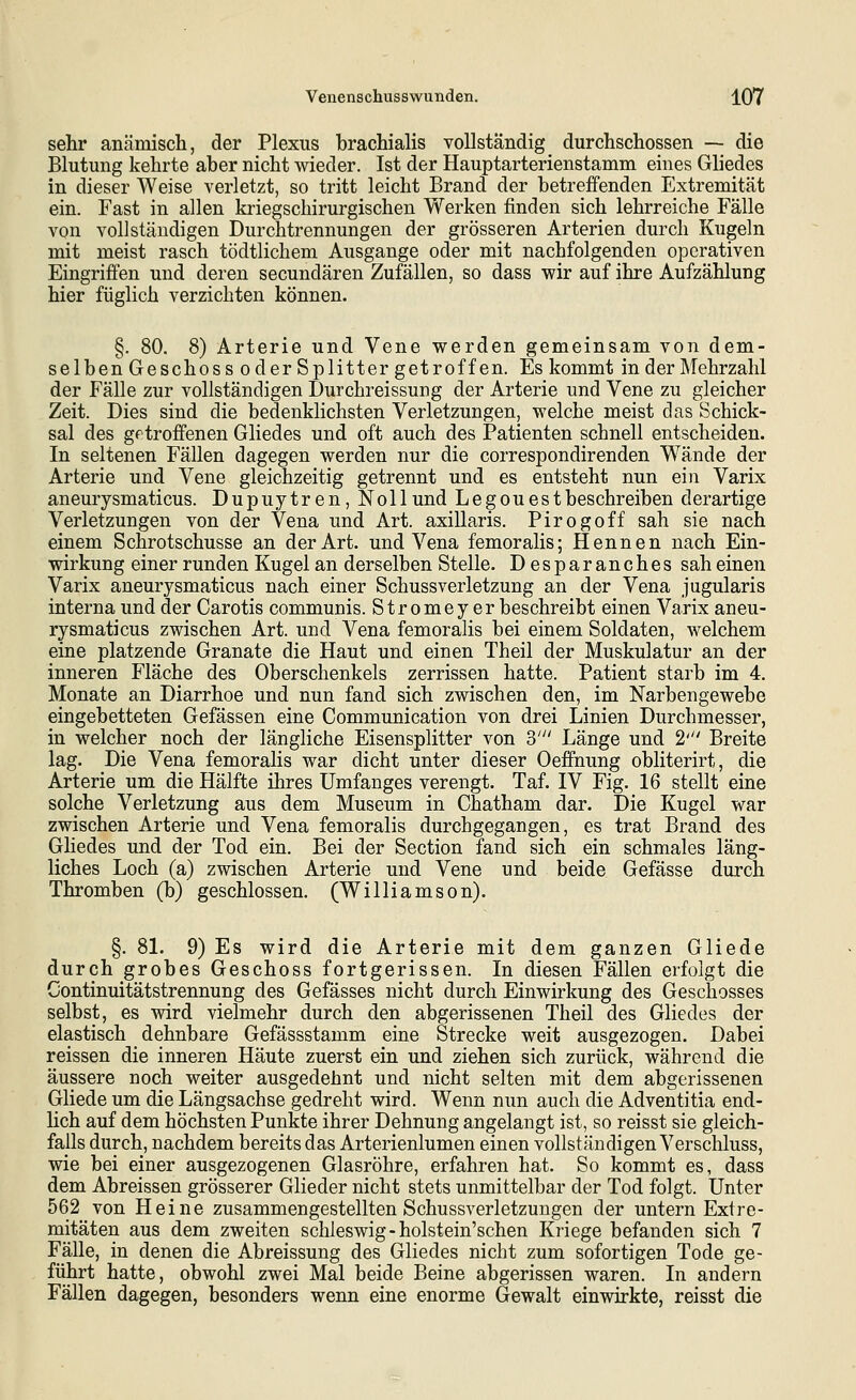 sehr anämisch, der Plexus hrachialis vollständig durchschossen — die Blutung kehrte aber nicht wieder. Ist der Hauptarterienstamm eines Gliedes in dieser Weise verletzt, so tritt leicht Brand der betreffenden Extremität ein. Fast in allen kriegschirurgischen Werken finden sich lehrreiche Fälle von vollständigen Durchtrennungen der grösseren Arterien durch Kugeln mit meist rasch tödtlichem Ausgange oder mit nachfolgenden operativen Eingriffen und deren secundären Zufällen, so dass wir auf ihre Aufzählung hier füglich verzichten können. §. 80. 8) Arterie und Vene werden gemeinsam von dem- selben Geschoss oder Splitter getroffen. Es kommt in der Mehrzahl der Fälle zur vollständigen Durchreissung der Arterie und Vene zu gleicher Zeit. Dies sind die bedenklichsten Verletzungen, welche meist das Schick- sal des getroffenen Gliedes und oft auch des Patienten schnell entscheiden. In seltenen Fällen dagegen werden nur die correspondirenden Wände der Arterie und Vene gleichzeitig getrennt und es entsteht nun ein Varix aneurysmaticus. Dupuytren, Nollund Legouestbeschreiben derartige Verletzungen von der Vena und Art. axillaris. Pirogoff sah sie nach einem Schrotschusse an der Art. und Vena femoralis; Hennen nach Ein- wirkung einer runden Kugel an derselben Stelle. Desparanches sah einen Varix aneurysmaticus nach einer Schussverletzung an der Vena jugularis interna und der Carotis communis. Stromey er beschreibt einen Varix aneu- rysmaticus zwischen Art. und Vena femoralis bei einem Soldaten, welchem eine platzende Granate die Haut und einen Theil der Muskulatur an der inneren Fläche des Oberschenkels zerrissen hatte. Patient starb im 4. Monate an Diarrhoe und nun fand sich zwischen den, im Narbengewebe eingebetteten Gefässen eine Communication von drei Linien Durchmesser, in welcher noch der längliche Eisensplitter von S' Länge und 2' Breite lag. Die Vena femoralis war dicht unter dieser Oeffnung obliterirt, die Arterie um die Hälfte ihres Umfanges verengt. Taf. IV Fig. 16 stellt eine solche Verletzung aus dem Museum in Chatham dar. Die Kugel war zwischen Arterie und Vena femoralis durchgegangen, es trat Brand des Gliedes und der Tod ein. Bei der Section fand sich ein schmales läng- liches Loch (a) zwischen Arterie und Vene und beide Gefässe durch Thromben (b) geschlossen. (Williamson). §. 81. 9) Es wird die Arterie mit dem ganzen Gliede durch grobes Geschoss fortgerissen. In diesen Fällen erfolgt die Continuitätstrennung des Gefässes nicht durch Einwirkung des Geschosses selbst, es wird vielmehr durch den abgerissenen Theil des Gliedes der elastisch dehnbare Gefässstamm eine Strecke weit ausgezogen. Dabei reissen die inneren Häute zuerst ein und ziehen sich zurück, während die äussere noch weiter ausgedehnt und nicht selten mit dem abgerissenen Gliede um die Längsachse gedreht wird. Wenn nun auch die Adventitia end- hch auf dem höchsten Punkte ihrer Dehnung angelangt ist, so reisst sie gleich- falls durch, nachdem bereits das Arterienlumen einen vollständigen Verschluss, wie bei einer ausgezogenen Glasröhre, erfahren hat. So kommt es, dass dem Abreissen grösserer Glieder nicht stets unmittelbar der Tod folgt. Unter 562 von Heine zusammengestellten Schussverletzungen der untern Extre- mitäten aus dem zweiten Schleswig-holstein'schen Kriege befanden sich 7 Fälle, in denen die Abreissung des Gliedes nicht zum sofortigen Tode ge- führt hatte, obwohl zwei Mal beide Beine abgerissen waren. In andern Fällen dagegen, besonders wenn eine enorme Gewalt einwirkte, reisst die