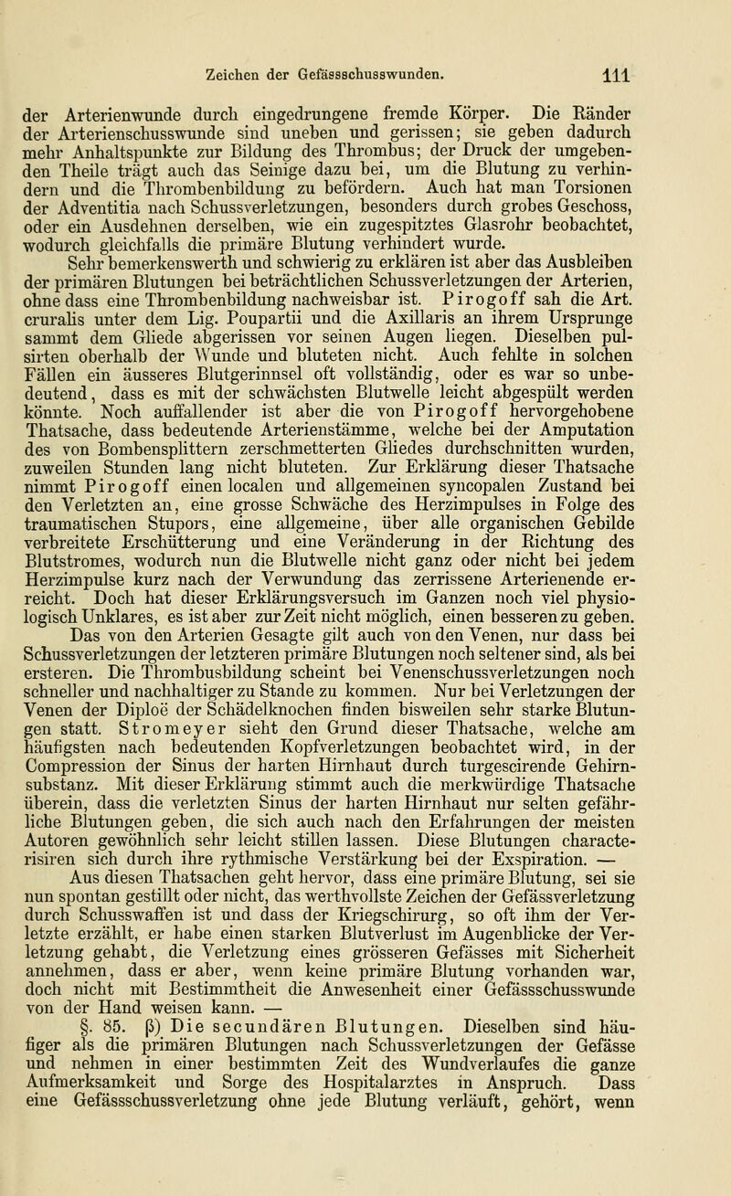 der Arterienwunde durch eingedrungene fremde Körper. Die Ränder der Arterienschusswunde sind uneben und gerissen; sie geben dadurch mehr Anhaltspunkte zur Bildung des Thrombus; der Druck der umgeben- den Theile trägt auch das Seinige dazu bei, um die Blutung zu verhin- dern und die Thrombenbildung zu befördern. Auch hat man Torsionen der Adventitia nach Schussverletzungen, besonders durch grobes Geschoss, oder ein Ausdehnen derselben, wie ein zugespitztes Glasrohr beobachtet, wodurch gleichfalls die primäre Blutung verhindert wurde. Sehr bemerkenswerth und schwierig zu erklären ist aber das Ausbleiben der primären Blutungen bei beträchtlichen Schussverletzungen der Arterien, ohne dass eine Thrombenbildung nachweisbar ist. Pirogoff sah die Art. crurahs unter dem Lig. Poupartii und die Axillaris an ihrem Ursprünge sammt dem Gliede abgerissen vor seinen Augen liegen. Dieselben pul- sirten oberhalb der Wunde und bluteten nicht. Auch fehlte in solchen Fällen ein äusseres Blutgerinnsel oft vollständig, oder es war so unbe- deutend, dass es mit der schwächsten Blutwelle leicht abgespült werden könnte. Noch auffallender ist aber die von Pirogoff hervorgehobene Thatsache, dass bedeutende Arterienstämme, welche bei der Amputation des von Bombensplittern zerschmetterten Gliedes durchschnitten wurden, zuweilen Stunden lang nicht bluteten. Zur Erklärung dieser Thatsache nimmt Pirogoff einen localen und allgemeinen syncopalen Zustand bei den Verletzten an, eine grosse Schwäche des Herzimpulses in Folge des traumatischen Stupors, eine allgemeine, über alle organischen Gebilde verbreitete Erschütterung und eine Veränderung in der Eichtung des Blutstromes, wodurch nun die Blutwelle nicht ganz oder nicht bei jedem Herzimpulse kurz nach der Verwundung das zerrissene Arterienende er- reicht. Doch hat dieser Erklärungsversuch im Ganzen noch viel physio- logisch Unklares, es ist aber zur Zeit nicht möglich, einen besseren zu geben. Das von den Arterien Gesagte gilt auch von den Venen, nur dass bei Schussverletzungen der letzteren primäre Blutungen noch seltener sind, als bei ersteren. Die Thrombusbildung scheint bei Venenschussverletzungen noch schneller und nachhaltiger zu Stande zu kommen. Nur bei Verletzungen der Venen der Diploe der Schädelknochen finden bisweilen sehr starke Blutun- gen statt. Stromeyer sieht den Grund dieser Thatsache, welche am häufigsten nach bedeutenden Kopfverletzungen beobachtet wird, in der Compression der Sinus der harten Hirnhaut durch turgescirende Gehirn- substanz. Mit dieser Erklärung stimmt auch die merkwürdige Thatsache überein, dass die verletzten Sinus der harten Hirnhaut nur selten gefähr- liche Blutungen geben, die sich auch nach den Erfahrungen der meisten Autoren gewöhnlich sehr leicht stillen lassen. Diese Blutungen characte- risiren sich durch ihre rythmische Verstärkung bei der Exspiration. — Aus diesen Thatsachen geht hervor, dass eine primäre Blutung, sei sie nun spontan gestillt oder nicht, das werthvollste Zeichen der Gefässverletzung durch Schusswaffen ist und dass der Kriegschirurg, so oft ihm der Ver- letzte erzählt, er habe einen starken Blutverlust im Augenblicke der Ver- letzung gehabt, die Verletzung eines grösseren Gefässes mit Sicherheit annehmen, dass er aber, wenn keine primäre Blutung vorhanden war, doch nicht mit Bestimmtheit die Anwesenheit einer Gefässschusswunde von der Hand weisen kann. — §. 85. ß) Die secundären Blutungen. Dieselben sind häu- figer als die primären Blutungen nach Schussverletzungen der Gefässe und nehmen in einer bestimmten Zeit des Wundverlaufes die ganze Aufmerksamkeit und Sorge des Hospitalarztes in Anspruch. Dass eine Gefässschussverletzung ohne jede Blutung verläuft, gehört, wenn