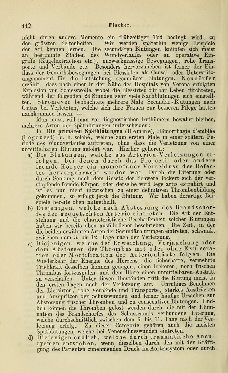 nicht durcli andere Momente ein frühzeitiger Tod bedingt wird, zu den grössten Seltenheiten. Wir werden späterhin wenige Beispiele der Art kennen lernen. Die secundären Blutungen knüpfen sich meist an bestimmte Stadien des Wundverlaufes oder an operative Ein- griffe (Kugelextraction etc.), unzweckmässige Bewegungen, rohe Trans- porte und Verbände etc. Besonders hervorzuheben ist ferner der Ein- fluss der Gemüthsbewegungen bei Blessirten als Causal- oder Unterstütz- ungsmoment für die Entstehung secundärer Blutungen. Neudörfer erzählt, dass nach einer in der Nähe des Hospitals von Verona erfolgten Explosion von Schiesswolle, wobei die Blessirten für ihr Leben fürchteten, während der folgenden 24 Stunden sehr viele Nachblutungen sich einstell- ten. Stromeyer beobachtete mehrere Male Secundär-Blutungen nach Coitus bei Verletzten, welche sich ihre Frauen zur besseren Pflege hatten nachkommen lassen. — Man muss, will man vor diagnostischen Irrthümem bewahrt bleiben, mehrere Arten der Spätblutungen unterscheiden: 1) Die primären Spätbiutangen (D emme), Hämorrhagie d'emblee (Legouest): d. h. solche, welche zum ersten Male in einer spätem Pe- riode des Wundverlaufes auftreten, ohne dass die Verletzung von einer unmittelbaren Blutung gefolgt war. Hierher gehören: a) Die Blutungen, welche aus Arterien-Verletzungen er- folgen, bei denen durch das Projectil oder andere fremde Körper ein momentaner Verschluss des Defec- tes hervorgebracht worden war. Durch die Eiterung oder durch Senkung nach dem Gesetz der Schwere lockert sich der ver- stopfende fremde Körper, oder derselbe wird lege artis extrahirt und ist es nun nicht inzwischen zu einer definitiven Thrombenbildung gekommen, so erfolgt jetzt die Blutung. Wir haben derartige Bei- spiele bereits oben mitgetheilt. b) Diejenigen, welche nach Abstossung des Brandschor- fes der gequetschten Arterie eintreten. Die Art der Ent- stehung und die characteristische Beschaffenheit solcher Blutungen haben wir bereits oben ausführhcher beschrieben. Die Zeit, in der die beiden erwähnten Arten der Secundärblutungen eintreten, schwankt zwischen dem 3. bis 12. Tage nach der Verletzung. c) Diejenigen, welche der Erweichung, Verjauchung oder dem Abstossen des Thrombus mit oder ohne Exulcera- tion oder Mortification der Arterienhäute folgen. Die Wiederkehr der Energie des Herzens, die fieberhafte, vermehrte Triebkraft desselben können genügen, einen lockeren, noch frischen Thrombus fortzuspülen und dem Blute einen unmittelbaren-Austritt zu verschaffen. Unter diesen Umständen tritt die Blutung meist in den ersten Tagen nach der Verletzung auf. Unruhiges Benehmen der Blessirten, rohe Verbände und Transporte, starkes Ausdrücken und Ausspritzen der Schusswunden sind ferner häufige Ursachen zur Abstossung frischer Thromben und zu consecutiven Blutungen. End- lich können die Thromben gelöst werden durch die mit der Elimi- nation des Brandschorfes des Schusscanals verbundene Eiterung, welche durchschnittlich zwischen dem 6. bis 11. Tage nach der Ver- letzung erfolgt. Zu dieser Categorie gehören auch die meisten Spätblutungen, welche bei Venenschusswunden eintreten. d) Diejenigen endlich, welche durch traumatische Aneu- rysmen entstehen, wenn dieselben durch den mit der Kräfti- gung des Patienten zunehmenden Druck im Aortensystem oder durch