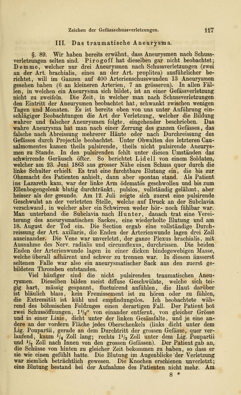 III. Das traumatische Aneurysma. §. 89. Wir haben bereits erwähnt, dass Aneurysmen nach Schuss- verletzungen selten sind. Pirogoff hat dieselben gar nicht beobachtet; Demme, welcher nur drei Aneurysmen nach Schussverletzungen (zwei an der Art. brachialis, eines an der Art. proplitea) ausführlicher be- richtet, will im Ganzen auf 400 Arterienschusswunden 13 Aneurysmen gesehen haben (6 an kleineren Arterien, 7 an grösseren). In allen Fäl- len, in welchen ein Aneurysma sich bildet, ist an einer Gefässverletzung nicht zu zweifeln. Die Zeit, in welcher man nach Schussverletzungen den Eintritt der Aneurysmen beobachtet hat, schwankt zwischen wenigen Tagen und Monaten. Es ist bereits oben von uns unter Anführung ein- schlägiger Beobachtungen die Art der Verletzung, welcher die Bildung wahrer und falscher Aneurysmen folgte, eingehender beschrieben. Das wahre Aneurysma hat man nach einer Zerrung des ganzen Gefässes, das falsche nach Abreissung mehrerer Häute oder nach Durchreissung des Gefässes durch Projectile beobachtet. Unter Obwalten des letzteren Cau- salmomentes kamen theils pulsirende, theils nicht pulsirende Aneurys- men zu Stande. In den pulsirenden fehlt unter diesen Umständen das schwirrende Geräusch öfter. So berichtet Lid eil von einem Soldaten, welcher am 23. Juni 1863 aus grosser Nähe einen Schuss quer durch die linke Schulter erhielt. Es trat eine furchtbare Blutung ein, die bis zur Ohnmacht des Patienten anhielt, dann aber spontan stand. Als Patient ins Lazareth kam, war der linke Arm ödematös geschwollen und bis zum Ellenbogengelenk blutig durchtränkt, pulslos, vollständig gelähmt, aber heisser als der gesunde. Am 12. Juli zeigte sich zuerst eine pulsirende Geschwulst an der verletzten Stelle, welche auf Druck an der Subclavia verschwand, in welcher aber ein Schwirren weder hör- noch fühlbar war. Man unterband die Subclavia nach Hunter, danach trat eine Verei- terung des aneurysmatischen Sackes, eine wiederholte Blutung und am 18. August der Tod ein. Die Section ergab eine vollständige Durch- reissung der Art. axillaris, die Enden der Arterienwunde lagen drei Zoll auseinander. Die Vene war unverletzt, der ganze Plexus brachialis, mit Ausnahme des Nerv, radialis und circumflexus, durchrissen. Die beiden Enden der Arterienwunde lagen in einer dicken bindegewebigen Masse, welche überall adhärent und schwer zu trennen war. In diesem äusserst seltenen Falle war also ein aneurysmatischer Sack aus den zuerst ge- bildeten Thromben entstanden. Viel häufiger sind die nicht pulsirenden traumatischen Aneu- rysmen. Dieselben bilden meist diffuse Geschwülste, welche sich tei- gig hart, massig gespannt, fluctuirend anfühlen, die Haut darüber ist bläulich blass, kein Fremissement ist zu hören oder zu fühlen, die Extremität ist kühl und empfindungslos. Ich beobachtete wäh- rend des böhmischen Feldzuges einen derartigen Fall. Der Patient bot zwei Schussöffnungen, Vj^ von einander entfernt, von gleicher Grösse und in einer Linie, dicht imter der linken Gesässfalte, und je eine an- dere an der vordem Fläche jedes Oberschenkels (links dicht unter dem Lig. Poupartii, gerade an dem Durchtritt der grossen Gefässe, quer ver- laufend, kaum V4 Zoll lang; rechts IV2 Zoll unter dem Lig. Poupartii und 1/2 Zoll nach Innen von den grossen Gefässen). Der Patient gab an, die Schüsse von hinten zu gleicher Zeit bekommen zu haben, so dass er sie wie einen gefühlt hatte. Die Blutung im Augenblicke 'der Verletzung vpar ziemlich beträchtlich gewesen. Die Knochen erschienen unverletzt; eine Blutung bestand bei der Aufnahme des Patienten nicht mehr. Am. 8 *