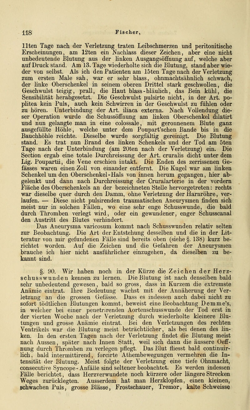 Uten Tage nacli der Verletzung traten Leibschmerzen und peritonitische Erscheinungen, am 12ten ein J^achlass dieser Zeichen, aber eine nicht unbedeutende Blutung aus der linken Ausgangsöffnung auf, welche aber auf Druck stand. Am 13. Tage wiederholte sich die Blutung, stand aber wie- der von selbst. Als ich den Patienten am 15ten Tage nach der Verletzung zum ersten Male sah, war er sehr blass, ohnmachtsähnlich schwach, der linke Oberschenkel in seinem oberen Drittel stark geschwollen, die Geschwulst teigig, prall, die Haut blass-bläuhch, das Bein kühl, die Sensibilität herabgesetzt. Die Geschwulst pulsirte nicht, in der Art. Po- plitea kein Puls, auch kein Schwirren in der Geschwulst zu fühlen oder zu hören. Unterbindung der Art. iliaca externa. Nach Vollendung die- ser Operation wurde die Schussöffnung am linken Oberschenkel dilatirt und nun gelangte man in eine colossale, mit geronnenem Blute ganz ausgefüllte Höhle, welche unter dem Poupart'schen Bande bis in die Bauchhöhle reichte. Dieselbe wurde sorgfältig gereinigt. Die Blutung stand. Es trat nun Brand des linken Schenkels und der Tod am 5ten Tage nach der Unterbindung (am 20ten nach der Verletzung) ein. Die Section ergab eine totale Durchreissung der Art. cruralis dicht unter dem Lig. Poupartii, die Vene erschien intakt. Die Enden des zerrissenen Ge- fässes waren einen Zoll von einander entfernt. Die Kugel war am linken Schenkel um den Oberschenkel-Hals von innen herum gegangen, hier ab- gelenkt und dann nach Durchreissung der Cruralarterie in der vordem Fläche des Oberschenkels an der bezeichneten Stelle hervorgetreten: rechts war dieselbe quer durch den Damm, ohne Verletzung der Harnröhre, ver- laufen. — Diese nicht pulsirenden traumatischen Aneurysmen finden sich meist nur in solchen Fällen, wo eine sehr enge Schusswunde, die bald durch Thromben verlegt wird, oder ein gewundener, enger Schusscanal den Austritt des Blutes verhindert. Das Aneurysma varicosum kommt nach Schusswunden relativ selten zur Beobachtung. Die Art der Entstehung desselben und die in der Lit- teratur von mir gefundenen Fälle sind bereits oben (siehe §. 138) kurz be- richtet worden. Auf die Zeichen und die Gefahren der Aneurysmen brauche ich hier nicht ausführlicher einzugehen, da dieselben zu be- kannt sind. §. 90. Wir haben noch in der Kürze die Zeichen der Herz- schusswunden kennen zu lernen. Die Blutung ist nach denselben bald sehr unbedeutend gewesen, bald so gross, dass in Kurzem die extremste Anämie eintrat. Ihre Bedeutung wächst mit der Annäherung der Ver- letzung an die grossen Gefässe. Dass es indessen auch dabei nicht zu sofort tödtlichen Blutungen kommt, beweist eine Beobachtung Demme's, in welcher bei einer penetrirenden Aortenschusswunde der Tod erst in der vierten Woche nach der Verletzung durcli wiederholte kleinere Blu- tungen und grosse Anämie eintrat. Bei den Verletzungen des rechten Ventrikels war die Blutung meist beträchtlicher, als bei denen des hn- ken. In den ersten Tagen nach der Verletzung findet die Blutung meist nach Aussen, später nach Innen Statt, weil sich dann die äussere Oeff- nung durch Thromben zu verlegen pflegt. Das Blut fliesst bald continuir- lich, bald intermittirend, forcirte Athembewegungen vermehren die In- tensität der Blutung. Meist folgte der Verletzung eine tiefe Ohnmacht, consecutive Syncope-Anfälle sind seltener beobachtet. Es werden indessen Fälle berichtet, dass Herzverwundete noch kürzere oder längere Strecken Weges zurücklegten. Ausserdem hat man Herzklopfen, einen kleinen, schwachen Puls, grosse Blässe, Frostschauer, Tremor, kalte Seh weisse