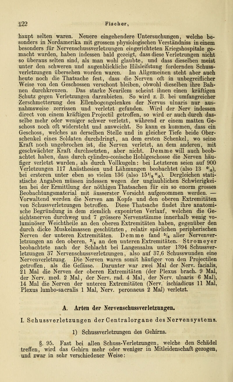 haupt selten waren. Neuere eingeliendere Untersuchungen, welclie be- sonders in Nordamerika mit grossem physiologischen Verständniss in einem besonders für Nervenschussverletzungen eingerichteten Kriegshospitale ge- macht wurden, haben indessen bald gezeigt, dass diese Verletzungen nicht so überaus selten sind, als man wohl glaubte, und dass dieselben meist unter den schweren und augenblickliche Hilsleifstung fordernden Schuss- verletzungen übersehen worden waren. Im Allgemeinen steht aber auch heute noch die Thatsache fest, dass die Nerven oft in unbegreiflicher Weise von den Geschossen verschont bleiben, obwohl dieselben ihre Bah- nen durchkreuzen. Das starke Neurilem scheint ihnen einen kräftigen Schutz gegen Verletzungen darzubieten. So wird z. B. bei umfangreicher Zerschmetterung des Ellenbogengelenkes der Nervus ulnaris nur aus- nahmsweise zerrissen und verletzt gefunden. Wird der Nerv indessen direct von einem kräftigen Projectil getroffen, so wird er auch durch das- selbe mehr oder weniger schwer verletzt, während er einem matten Ge- schoss noch oft widersteht und ausweicht. So kann es kommen, dass ein Geschoss, welches an derselben Stelle und in gleicher Tiefe beide Ober- schenkel eines Soldaten durchdringt, an dem ersten Schenkel, wo seine Kraft noch ungebrochen ist, die Nerven verletzt, an dem anderen, mit geschwächter Kraft durchsetzten, aber nicht. Demme will auch beob- achtet haben, dass durch cylindro-conische Hohlgeschosse die Nerven häu- figer verletzt wurden, als durch Vollkugeln: bei Letzteren seien auf 900 Verletzungen 117 Anästhesien und Lähmungen beobachtet (also 13 |o), bei ersteren unter eben so vielen 136 (also 15% |o)- Dergleichen stati- stische Angaben müssen indessen wegen der unglaublichen Schwierigkei- ten bei der Ermittlung der nöthigen Thatsachen für ein so enorm grosses Beobachtungsmaterial mit äusserster Vorsicht aufgenommen werden. — Vorwaltend werden die Nerven am Kopfe und den oberen Extremitäten von Schussverletzungen betroffen. Diese Thatsache findet ihre anatomi- sche Begründung in dem ziemlich exponirten Verlauf, welchen die Ge- sichtsnerven durchweg und 7 grössere Nervenstämme innerhalb wenig vo- luminöser Weichtheile an den oberen Extremitäten haben, gegenüber den durch dicke Muskelmassen geschützten, relativ spärlichen peripherischen Nerven der unteren Extremitäten. Demme fand ^/^ aller Nervenver- letzungen an den oberen, ^/g an den unteren Extremitäten. Stromeyer beobachtete nach der Schlacht bei Langensalza unter 1394 Schussver- letzungen 37 Nervenschussverletzungen, also auf 37,6 Schusswunden eine Nervenverletzung. Die Nerven waren somit häufiger von den Projectilen getroffen, als die Gefässe. Darunter war zwei Mal der Nerv, facialis, 21 Mal die Nerven der oberen Extremitäten (der Plexus brach. 9 Mal, der Nerv. med. 2 Mal, der Nerv. rad. 4 Mal, der Nerv, ulnaris 6 Mal), 14 Mal die Nerven der unteren Extremitäten (Nerv, ischiadicus 11 Mal, Plexus lumbo-sacrahs 1 Mal, Nerv, peronaeus 2 Mal) verletzt. A, Arten der Nervenschussyerletzungen. L Schussverletzungen der Centralorgane des Nervensystems. 1) Schussverletzungen des Gehirns. §. 95. Fast bei allen Schuss-Verletzungen, welche den Schädel treffen, wird das Gehirn mehr oder weniger in Mitleidenschaft gezogen, und zwar in sehr verschiedener Weise: