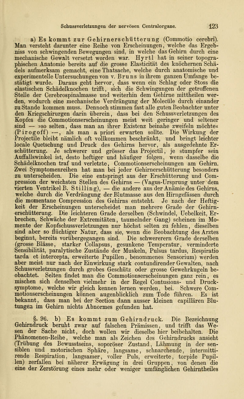 a) Es kommt zur Gehirnerschütterung (Commotio cerebri). Man versteht darunter eine Reihe von Erscheinungen, welche das Ergeb- niss von schwingenden Bewegungen sind, in welche das Gehirn durch eine mechanische Gewalt versetzt worden war. Hyrtl hat in seiner topogra- phischen Anatomie bereits auf die grosse Elasticität des knöchernen Schä- dels aufmerksam gemacht, eine Thatsache, welche durch anatomische und experimentelle Untersuchungen von V. Bruns in ihrem ganzen Umfange be- stätigt wurde. Daraus geht hervor, dass wenn ein Schlag oder Stoss die elastischen Schädelknochen trifft, sich die Schwingungen der getroffenen Stelle der Cerebrospinalmasse und weiterhin dem Gehirne mittheilen wer- den, wodurch eine mechanische Verdrängung der Molecüle durch einander zu Stande kommen muss. Dennoch stimmen fast alle guten Beobachter unter den Kriegschirurgen darin überein, dass bei den Schussverletzungen des Kopfes die Commotionserscheinungen meist weit geringer und seltener sind — »so selten, dass man an ihrer Existenz beinahe zweifeln möchte« (Pirogoff) —, als man a priori erwarten sollte. Die Wirkung der Projectile bleibt nämlich oft vollkommen beschränkt, und bringt leichter locale Quetschung und Druck des Gehirns hervor, als ausgedehnte Er- schütterung. Je schwerer und grösser das Projectil, je stumpfer sein Auffallswinkel ist, desto heftiger und häufiger folgen, wenn dasselbe die Schädelknochen traf und verletzte, Commotionserscheinungen am Gehirn. Zwei Symptomenreihen hat man bei jeder Gehirnerschütterung besonders zu unterscheiden. Die eine entspringt aus der Erschütterung und Com- pression der weichsten Stellen des Gehirns — (Vagus-Ursprung unter dem vierten Ventrikel B, Stilling), —die andere aus der Anämie des Gehirns, vs^elche durch die Verdrängung der Blutmasse aus den Hirngefässen durch die momentane Compression des Gehirns entsteht. Je nach der Heftig- keit der Erscheinungen unterscheidet man mehrere Grade der Gehirn- erschütterung. Die leichteren Grade derselben (Schwindel, Uebelkeit, Er- brechen, Schwäche der Extremitäten, taumelnder Gang) scheinen im Mo- mente der Kopfschussverletzungen nur höchst selten zu fehlen, dieselben sind aber so flüchtiger Natur, dass sie, wenn die Beobachtung des Arztes beginnt, bereits vorübergegangen sind. Die schwererem Grade derselben (grosse Blässe, starker Collapsus, gesunkene Temperatur, verminderte Sensibilität, paralytische Zustände der Muskeln, Pulsus tardus, Respiratio tarda et intercepta, erweiterte Pupillen, benommenes Sensorium) werden aber meist nur nach der Einwirkung stark contandirender Gewalten, nach Schussverletzungen durch grobes Geschütz oder grosse Gewehrkugeln be- obachtet. Selten findet man die Commotionserscheinungen ganz rein, es mischen sich denselben vielmehr in der Regel Contusions- und Druck- symptome, welche wir gleich kennen lernen werden, bei. Schwere Com- motionserscheinungen können augenbUcklich zum Tode führen. Es ist bekannt, dass man bei der Section dann ausser kleinen capillären Blu- tungen im Gehirn nichts Abnormes gefunden hat. §. 96. b) Es kommt zum Gehirndruck. Die Bezeichnung Gehirndruck beruht zwar auf falschen Prämissen, und trifft das We- sen der Sache_ nicht, doch wollen wir dieselbe hier beibehalten. Die Phänomenen-Reihe, welche man als Zeichen des Gehirndrucks ansieht (Trübung des Bewusstseins, soporöser Zustand, Lähmung in der sen- siblen und _ motorischen Sphäre, langsame, schnarchende, intermitti- rende Respiration, langsamer, voller Puls, erweiterte, torpide Pupil- len) zerfallen bei näherer Erwägung in drei Gruppen, von denen die eine der Zerstörung eines mehr oder weniger umfänglichen Gehirntheiles