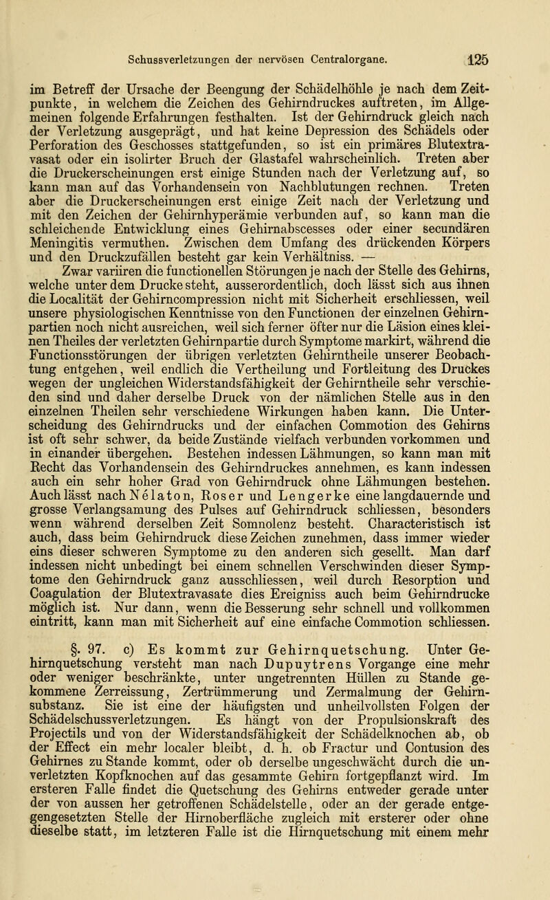 im Betreff der Ursache der Beengung der Schädelhöhle je nach dem Zeit- punkte, in welchem die Zeichen des Gehirndruckes auftreten, im Allge- meinen folgende Erfahrungen festhalten. Ist der Gehirndruck gleich nach der Verletzung ausgeprägt, und hat keine Depression des Schädels oder Perforation des Geschosses stattgefunden, so ist ein primäres Blutextra- vasat oder ein isolirter Bruch der Glastafel wahrscheinlich. Treten aber die Druckerscheinungen erst einige Stunden nach der Verletzung auf, so kann man auf das Vorhandensein von Nachblutungen rechnen. Treten aber die Druckerscheinungen erst einige Zeit nach der Verletzung und mit den Zeichen der Gehirnhyperämie verbunden auf, so kann man die schleichende Entwicklung eines Gehirnabscesses oder einer secundären Meningitis vermuthen. Zwischen dem Umfang des drückenden Körpers und den Druckzufällen besteht gar kein Verhältniss. — Zwar variiren die functionellen Störungen je nach der Stelle des Gehirns, welche unter dem Drucke steht, ausserordentlich, doch lässt sich aus ihnen die Localität der Gehirncompression nicht mit Sicherheit erschliessen, weil unsere physiologischen Kenntnisse von den Functionen der einzelnen Gehirn- partien noch nicht ausreichen, weil sich ferner öfter nur die Läsion eines klei- nen Theiles der verletzten Gehirnpartie durch Symptome markirt, während die Functionsstörungen der übrigen verletzten Gelurntheile unserer Beobach- tung entgehen, weil endlich die Vertheilung und Fortleitung des Druckes wegen der ungleichen Widerstandsfähigkeit der Gehirntheile sehr verschie- den sind und daher derselbe Druck von der nämlichen Stelle aus in den einzelnen Theilen sehr verschiedene Wirkungen haben kann. Die Unter- scheidung des Gehirndrucks und der einfachen Commotion des Gehirns ist oft sehr schwer, da beide Zustände vielfach verbunden vorkommen und in einander übergehen. Bestehen indessen Lähmungen, so kann man mit Recht das Vorhandensein des Gehirndruckes annehmen, es kann indessen auch ein sehr hoher Grad von Gehirndruck ohne Lähmungen bestehen. Auch lässt nach Ne laton. Ros er und Lengerke eine langdauernde und grosse Verlangsamung des Pulses auf Gehirndruck schliessen, besonders wenn während derselben Zeit Somnolenz besteht. Characteristisch ist auch, dass beim Gehirndruck diese Zeichen zunehmen, dass immer wieder eins dieser schweren Symptome zu den anderen sich gesellt. Man darf indessen nicht unbedingt bei einem schnellen Verschwinden dieser Symp- tome den Gehirndruck ganz ausschliessen, weil durch Resorption und Coagulation der Blutextravasate dies Ereigniss auch beim Gehirndrucke möglich ist. Nur dann, wenn die Besserung sehr schnell und vollkommen eintritt, kann man mit Sicherheit auf eine einfache Commotion schliessen. §. 97. c) Es kommt zur Gehirnquetschung. Unter Ge- hirnquetschung versteht man nach Dupuytrens Vorgange eine mehr oder weniger beschränkte, unter ungetrennten Hüllen zu Stande ge- kommene Zerreissung, Zertrümmerung und Zermalmung der Gehirn- substanz. Sie ist eine der häufigsten und unheilvollsten Folgen der Schädelschussverletzungen. Es hängt von der Propulsionskraft des Projectils und von der Widerstandsfähigkeit der Schädelknochen ab, ob der Effect ein mehr localer bleibt, d. h. ob Fractur und Contusion des Gehirnes zu Stande kommt, oder ob derselbe ungeschwächt durch die un- verletzten Kopfknochen auf das gesammte Gehirn fortgepflanzt wird. Im ersteren Falle findet die Quetschung des Gehirns entweder gerade unter der von aussen her getroffenen Schädelstelle, oder an der gerade entge- gengesetzten Stelle der Hirnoberfläche zugleich mit ersterer oder ohne dieselbe statt, im letzteren Falle ist die Hirnquetschung mit einem mehr