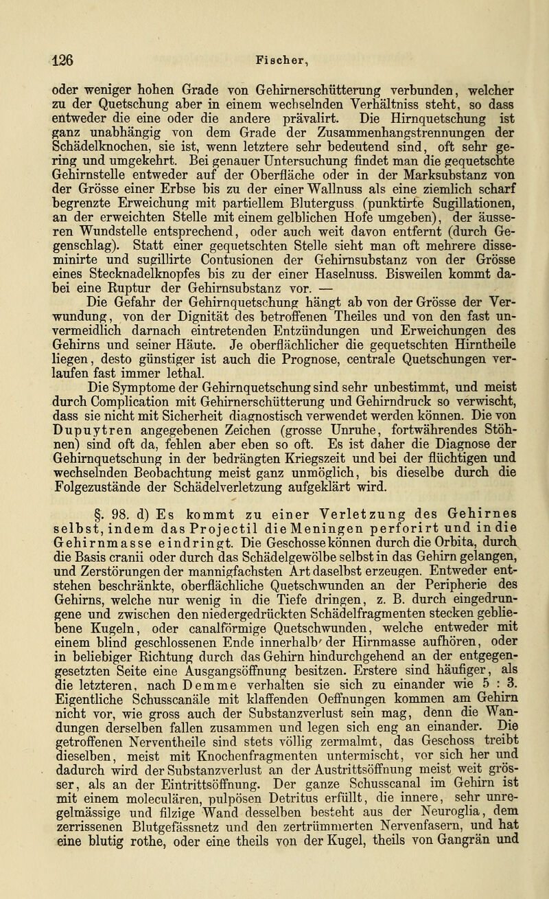 oder weniger hohen Grade von Gehirnerschütterung verbunden, welcher zu der Quetschung aber in einem wechselnden Verhältniss steht, so dass entweder die eine oder die andere prävalirt. Die Himquetschung ist ganz unabhängig von dem Grade der Zusammenhangstrennungen der Schädelknochen, sie ist, wenn letztere sehr bedeutend sind, oft sehr ge- ring und umgekehrt. Bei genauer Untersuchung findet man die gequetschte Gehirnstelle entweder auf der Oberfläche oder in der Marksubstanz von der Grösse einer Erbse bis zu der einer Wallnuss als eine ziemlich scharf begrenzte Erweichung mit partiellem Bluterguss (punktirte Sugillationen, an der erweichten Stelle mit einem gelblichen Hofe umgeben), der äusse- ren Wundstelle entsprechend, oder auch weit davon entfernt (durch Ge- genschlag). Statt einer gequetschten Stelle sieht man oft mehrere disse- minirte und sugillirte Contusionen der Gehimsubstanz von der Grösse eines Stecknadelknopfes bis zu der einer Haselnuss. Bisweilen kommt da- bei eine Ruptur der Gehirnsubstanz vor. — Die Gefahr der Gehirnquetschung hängt ab von der Grösse der Ver- wundung, von der Dignität des betroffenen Theiles und von den fast un- vermeidlich darnach eintretenden Entzündungen und Erweichungen des Gehirns und seiner Häute. Je oberflächlicher die gequetschten Hirntheile liegen, desto günstiger ist auch die Prognose, centrale Quetschungen ver- laufen fast immer lethal. Die Symptome der Gehirnquetschung sind sehr unbestimmt, und meist durch Complication mit Gehirnerschütterung und Gehirndruck so verwischt, dass sie nicht mit Sicherheit diagnostisch verwendet werden können. Die von Dupuytren angegebenen Zeichen (grosse Unruhe, fortwährendes Stöh- nen) sind oft da, fehlen aber eben so oft. Es ist daher die Diagnose der Gehimquetschung in der bedrängten Kriegszeit und bei der flüchtigen und wechselnden Beobachtung meist ganz unmöglich, bis dieselbe durch die Folgezustände der Schädelverletzung aufgeklärt wird. §. 98. d) Es kommt zu einer Verletzung des Gehirnes selbst, indem dasProjectil die Meningen perforirt und in die Gehirnmasse eindringt. Die Geschosse können durch die Orbita, durch die Basis cranii oder durch das Schädelgewölbe selbst in das Gehirn gelangen, und Zerstörungen der mannigfachsten Art daselbst erzeugen. Entweder ent- stehen beschränkte, oberflächliche Quetschwunden an der Peripherie des Gehirns, welche nur wenig in die Tiefe dringen, z. B. durch eingedrun- gene und zwischen den niedergedrückten Schädelfragmenten stecken geblie- bene Kugeln, oder canalförmige Quetschwunden, welche entweder mit einem blind geschlossenen Ende innerhalb'der Hirnmasse aufhören, oder in beliebiger Richtung durch das Gehirn hindurchgehend an der entgegen- gesetzten Seite eine Ausgangsöffnung besitzen. Erstere sind häufiger, als die letzteren, nach Demme verhalten sie sich zu einander wie 5:3. Eigentliche Schusscanäle mit klaffenden Oeffnungen kommen am_ Gehirn nicht vor, wie gross auch der Substanzverlust sein mag, denn die Wan- dungen derselben fallen zusammen und legen sich eng an einander. Die getroffenen Nerventheile sind stets völlig zermalmt, das Geschoss treibt dieselben, meist mit Knochenfragmenten untermischt, vor sich her und dadurch wird der Substanzverlust an der Austrittsöffnung meist weit grös- ser, als an der Eintrittsöffnung. Der ganze Schusscanal im Gehirn ist mit einem moleculären, pulpösen Detritus erfüllt, die innere, sehr unre- gelmässige und filzige Wand desselben besteht aus der Neuroglia, dem zerrissenen Blutgefässnetz und den zertrümmerten Nervenfasern, und hat eine blutig rothe, oder eine theils von der Kugel, theils von Gangrän und