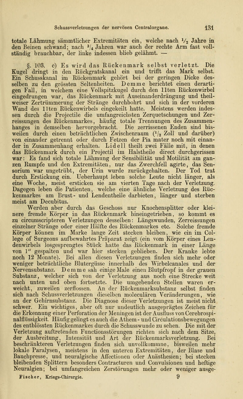 totale Lähmung sämmtlicher Extremitäten ein, welche nach V2 Jahre in den Beinen schwand; nach ^/^ Jahren war auch der rechte Arm fast voll- ständig brauchbar, der linke indessen blieb gelähmt. — §. 103. c) Es wird das Eückenmark selbst verletzt. Die Kugel dringt in den Rückgratskanal ein und trifft das Mark selbst. Ein Schusskanal im Rückenmark gehört bei der geringen Dicke des- selben zu den grössten Seltenheiten. Demme berichtet einen derarti- gen Fall, in welchem eine Vollspitzkugel durch den Uten Rückenwirbel eingedrungen war, das Rückenmark mit Auseinanderdrängung und theil- weiser Zertrümmerung der Stränge durchbohrt und sich in der vorderen Wand des Uten Rückenwirbels eingekeilt hatte. Meistens werden indes- sen durch die Projectile die umfangreichsten Zerquetschungen und Zer- reissungen des Rückenmarkes, häufig totale Trennungen des Zusammen- hanges in demselben hervorgebracht. Die zerrissenen Enden sind bis- weilen durch einen beträchtlichen Zwischenraum (V2 Zoll und darüber) von einander getrennt oder durch Fetzen der Pia mater noch mit einan- der in Zusammenhang erhalten. Li de 11 theilt zwei Fälle mit, in denen das Rückenmark durch ein Projectil im Halstheüe direct durchgerissen war: Es fand sich totale Lähmung der Sensibilität und Motilität am gan- zen Rumpfe und den Extremitäten, nur das Zwerchfell agirte, das Sen- sorium war ungetrübt, der Urin wurde zurückgehalten. Der Tod trat durch Erstickung ein. üeberhaupt leben solche Leute nicht länger, als eine Woche, meist ersticken sie am vierten Tage nach der Verletzung. Dagegen leben die Patienten, welche eine ähnliche Verletzung des Rüc- kenmarkes am Brust- und Lendentheile darbieten, länger und sterben meist am Decubitus. Werden aber durch das Geschoss nur Knochensplitter oder klei- nere fremde Körper in das Rückenmark hineingetrieben, so kommt es zu circumscripteren Verletzungen desselben: Längswunden, Zerreissungen einzelner Stränge oder einer Hälfte des Rückenmarkes etc. Solche fremde Körper können im Marke lange Zeit stecken bleiben, wie ein im Col- lege of Surgeons aufbewahrtes Präparat zeigt (ein vom Körper eines Len- denwirbels losgesprengtes Stück hatte das Rückenmark in einer Länge von 1 gespalten und war hier stecken geblieben. Der Kranke lebte noch 12 Monate). Bei allen diesen Verletzungen finden sich mehr oder weniger beträchtliche Blutergüsse innerhalb des Wirbelcanales und der Nervensubstanz. Demme sah einige Male einen Blutpfropf in der grauen Substanz, welcher sich von der Verletzung aus noch eine Strecke weit nach unten und oben fortsetzte. Die umgebenden Stellen waren er- weicht, zuweilen zerflossen. An der Rückenmarksubstanz selbst finden sich nach Schussverletzungen dieselben moleculären Veränderungen, wie an der Gehirnsubstanz. Die Diagnose dieser Verletzungen ist meist nicht schwer. Ein wichtiges, aber oft nur undeutlich ausgeprägtes Zeichen für die Erkennung einer Perforation der Meningen ist der Austiuss von Cerebrospi- nalflüssigkeit. Häufig gelingt es auch die Athem - und Circulationsbewegungen des entblössten Rückenmarkes durch die Schusswunde zu sehen. Die mit der Verletzung auftretenden Functionsstörungen richten sich nach dem Sitze, der Ausbreitung, Intensität und Art der Rückenmarksverletzung. Bei beschränkteren Verletzungen finden sich unvollkommne, bisweilen mehr lokale Paralysen, meistens in den unteren Extremitäten, der Blase und Bauchpresse, und neuralgische Affectionen oder Anästhesien; bei stecken bleibenden Splittern besonders Contracturen und Convulsionen und heftige Neuralgien; bei umfangreichen Zerstörungen mehr oder weniger ausge- Fischer, Kriegs-Chirurgie. 9