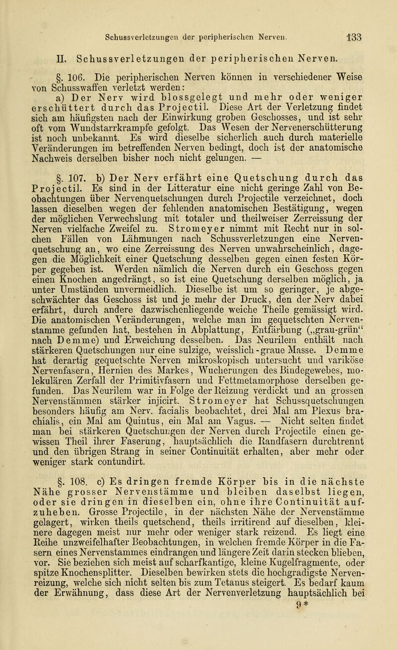 II. Schussverletzuugen der peripherischen Nerven. §. 106. Die peripherischen Nerven können in verschiedener Weise von Schusswaffen verletzt werden: a) Der Nerv Avird blossgelegt und mehr oder weniger erschüttert durch das Projectil. Diese Art der Verletzung findet sich am häufigsten nach der Einwirkung groben Geschosses, und ist sehr oft vom Wundstarrkrämpfe gefolgt. Das Wesen der Nervenerschütterung ist noch unbekannt. Es wird dieselbe sicherlich auch durch materielle Veränderungen im betrefienden Nerven bedingt, doch ist der anatomische Nachweis derselben bisher noch nicht gelungen. — §. 107. b) Der Nerv erfährt eine Quetschung durch das Projectil. Es sind in der Litteratur eine nicht geringe Zahl von Be- obachtungen über Nervenquetschungen durch Projectile verzeichnet, doch lassen dieselben wegen der fehlenden anatomischen Bestätigung, wegen der möglichen Verwechslung mit totaler und theilweiser Zerreissung der Nerven vielfache Zweifel zu. Stromeyer nimmt mit Recht nur in sol- chen Fällen von Lähmungen nach Schussverletzungen eine Nerven- quetschung an, wo eine Zerreissung des Nerven unwahrscheinlich, dage- gen die Möglichkeit einer Quetschung desselben gegen einen festen Kör- per gegeben ist. Werden nämlich die Nerven durch ein Geschoss gegen einen Knochen angedrängt, so ist eine Quetschung derselben möglich, ja unter Umständen unvermeidlich. Dieselbe ist um so geringer, je abge- schwächter das Geschoss ist und je mehr der Druck, den der Nerv dabei erfährt, durch andere dazwischenliegende weiche Theile gemässigt wird. Die anatomischen Veränderungen, welche man im gequetschten Nerven- stamme gefunden hat, bestehen in Abplattung, Entfärbung (,,grau-grün nach Demme) und Erweichung desselben. Das Neurilem enthält nach stärkeren Quetschungen nur eine sulzige, weisslich - graue Masse. Demme hat derartig gequetschte Nerven mikroskopisch untersucht und variköse Nervenfasern, Hernien des Markes, Wucherungen des Bindegewebes, mo- lekularen Zerfall der Primitivfasern und Fettmetamorphose derselben ge- funden. Das Neurilem war in Folge der Reizung verdickt und an grossen Nervenstämmen stärker injicirt. Stromeyer hat Schussquetschungen besonders häufig am Nerv, facialis beobachtet, drei Mal am Plexus bra- chialis, ein Mal am Quintus, ein Mal am Vagus. — Nicht selten findet man bei stärkeren Quetschungen der Nerven durch Projectile einen ge- wissen Theil ihrer Faserung, hauptsächlich die Randfasern durchtrennt und den übrigen Strang in seiner Continuität erhalten, aber mehr oder weniger stark contundirt. §. 108. c) Es dringen fremde Körper bis in die nächste Nähe grosser Nervenstämme und bleiben daselbst liegen, oder sie dringen in dieselben ein, ohne ihre Continuität auf- zuheben. Grosse Projectile, in der nächsten Nähe der Nervenstämme gelagert, wirken theils quetschend, theils irritirend auf dieselben, klei- nere dagegen meist nur mehr oder weniger stark reizend. Es liegt eine Reihe unzweifelhafter Beobachtungen, in welchen fremde Körper in die Fa- sern eines Nervenstammes eindrangen und längere Zeit darin stecken blieben, vor. Sie beziehen sich meist auf scharfkantige, kleine Kugelfragmente, oder spitze Knochensplitter. Dieselben bewirken stets die hochgradigste Nerven- reizung, welche sich nicht selten bis zum Tetanus steigert. Es bedarf kaum der Erwähnung, dass diese Art der Nervenverletzung hauptsächlich bei 9 *