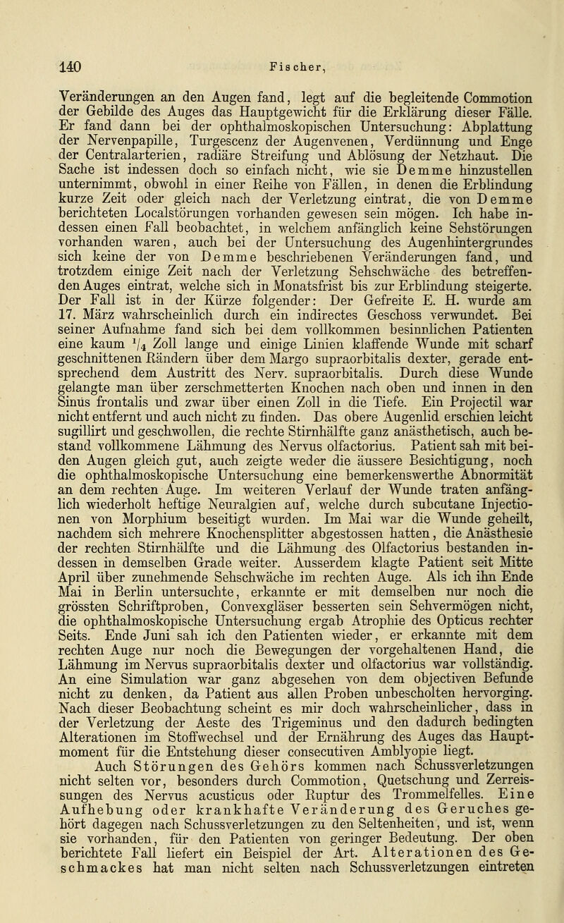 Veränderungen an den Augen fand, legt auf die begleitende Commotion der Gebilde des Auges das Hauptgewicht für die Erklärung dieser Fälle. Er fand dann bei der ophthalmoskopischen Untersuchung: Abplattung der Nervenpapille, Turgescenz der Augenvenen, Verdünnung und Enge der Centralarterien, radiäre Streifung und Ablösung der Netzhaut. Die Sache ist indessen doch so einfach nicht, wie sie Demme hinzustellen unternimmt, obwohl in einer Reihe von Fällen, in denen die ErbHndung kurze Zeit oder gleich nach der Verletzung eintrat, die von Demme berichteten Localstörungen vorhanden gewesen sein mögen. Ich habe in- dessen einen Fall beobachtet, in welchem anfänglich keine Sehstörungen vorhanden waren, auch bei der Untersuchung des Augenhintergrundes sich keine der von Demme beschriebenen Veränderungen fand, und trotzdem einige Zeit nach der Verletzung Sehschwäche des betreffen- den Auges eintrat, welche sich in Monatsfrist bis zur Erblindung steigerte. Der Fall ist in der Kürze folgender: Der Gefreite E. H. wurde am 17. März wahrscheinlich durch ein indirectes Geschoss verwundet. Bei seiner Aufnahme fand sich bei dem vollkommen besinnlichen Patienten eine kaum ^4 Zoll lange und einige Linien klaffende Wunde mit scharf geschnittenen Rändern über dem Margo supraorbitalis dexter, gerade ent- sprechend dem Austritt des Nerv, supraorbitalis. Durch diese Wunde gelangte man über zerschmetterten Knochen nach oben und innen in den Sinus frontalis und zwar über einen Zoll in die Tiefe. Ein Projectil war nicht entfernt und auch nicht zu finden. Das obere Augenlid erschien leicht sugillirt und geschwollen, die rechte Stirnhälfte ganz anästhetisch, auch be- stand vollkommene Lähmung des Nervus olfactorius. Patient sah mit bei- den Augen gleich gut, auch zeigte weder die äussere Besichtigung, noch die ophthalmoskopische Untersuchung eine bemerkenswerthe Abnormität an dem rechten Auge. Im weiteren Verlauf der Wunde traten anfäng- lich wiederholt heftige Neuralgien auf, welche durch subcutane Injectio- nen von Morphium beseitigt wurden. Im Mai war die Wunde geheilt, nachdem sich mehrere Knochensplitter abgestossen hatten, die Anästhesie der rechten Stirnhälfte und die Lähmung des Olfactorius bestanden in- dessen in demselben Grade weiter. Ausserdem klagte Patient seit Mitte April über zunehmende Sehschwäche im rechten Auge. Als ich ihn Ende Mai in Berlin untersuchte, erkannte er mit demselben nur noch die grössten Schriftproben, Convexgläser besserten sein Sehvermögen nicht, die ophthalmoskopische Untersuchung ergab Atrophie des Opticus rechter Seits. Ende Juni sah ich den Patienten wieder, er erkannte mit dem rechten Auge nur noch die Bewegungen der vorgehaltenen Hand, die Lähmung im Nervus supraorbitalis dexter und olfactorius war vollständig. An eine Simulation war ganz abgesehen von dem objectiven Befunde nicht zu denken, da Patient aus allen Proben unbescholten hervorging. Nach dieser Beobachtung scheint es mir doch wahrscheinlicher, dass in der Verletzung der Aeste des Trigeminus und den dadurch bedingten Alterationen im Stoffwechsel und der Ernährung des Auges das Haupt- moment für die Entstehung dieser consecutiven Amblyopie liegt. Auch Störungen des Gehörs kommen nach Schussverletzungen nicht selten vor, besonders durch Commotion, Quetschung und Zerreis- sungen des Nervus acusticus oder Ruptur des Trommelfelles. Eine Aufhebung oder krankhafte Veränderung des Geruches ge- hört dagegen nach Schussverletzungen zu den Seltenheiten, und ist, wenn sie vorhanden, für den Patienten von geringer Bedeutung. Der oben berichtete Fall liefert ein Beispiel der Art. Alterationen des Ge- schmackes hat man nicht selten nach Schussverletzungen eintreten
