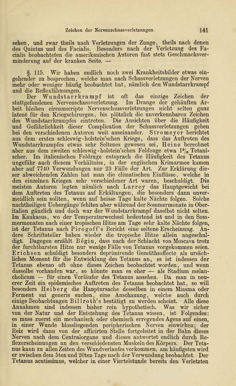 sehen, und zwar theils nach Verletzungen der Zunge, theils nach denen des Quintus und des Facialis. Besonders nach der Verletzung des Fa- cialis beobachteten die amerikanischen Autoren fast stets Geschmacks Ver- minderung auf der kranken Seite. — §. 115. Wir haben endlich noch zwei Krankheitsbilder etwas ein- gehender zu besprechen, welche man nach Schussverletzungen der Nerven mehr oder weniger häufig beobachtet hat, nämlich den Wundstarrkrampf und die Reflexlähmungen. Der Wundstarrkrampf ist oft das einzige Zeichen der stattgefundenen Nervenschussverletzung. Im Drange der gehäuften Ar- beit bleiben circumscripte Nervenschussverletzungen nicht selten ganz latent für den Kriegschirurgen, bis plötzlich die unverkennbaren Zeichen des Wundstarrkrampfes eintreten. Die Ansichten über die Häufigkeit und Gefährlichkeit dieser Complication der Schussverletzungen gehen bei den verschiedenen Autoren weit auseinander. Stromeyer berichtet aus dem ersten Schleswig-holstein'schen Kriege, dass das Auftreten des Wundstarrkrampfes etwas sehr Seltenes gewesen sei, Heine berechnet aber aus dem zweiten Schleswig-holstein'schen Feldzuge etwa 1*^/0 Tetani- scher. Im italienischen Feldzuge entsprach die Häufigkeit des Tetanus ungefähr auch diesem Verhältniss, in der englischen Krimarmee kamen aber auf 7740 Verwundungen nur 23 Fälle der Art. Zur Erklärung die- ser abweichenden Zahlen hat man die climatischen Einflüsse, welche in den einzelnen Kriegen sehr verschiedener Art waren, beschuldigt. Die meisten Autoren legten nämlich nach Larrey das Hauptgewicht bei dem Auftreten des Tetanus auf Erkältungen, die besonders dann unver- meidlich sein sollten, wenn auf heisse Tage kalte Nächte folgen. Solche nachtheiligeu Uebergänge'fehlten aber während der Sommermonate in Ober- italien gänzlich und doch war der Wundstarrkrampf daselbst nicht selten. Im Kaukasus, wo der Temperaturwechsel bedeutend ist und in den Som- mermonaten nach einer tropischen Hitze am Tage sehr kalte Nächte folgen, ist der Tetanus nach Pirogoff's Bericht eine seltene Erscheinung. An- dere Schriftsteller haben wieder die tropische Hitze allein angeschul- digt. Dagegen erzählt Begin, dass nach der Schlacht von Moscava trotz der furchtbarsten Hitze nur wenige Fälle von Tetanus vorgekommen seien. Erichsen schuldigt besonders deprimirende Gemüthsaffecte als ursäch- liches Moment für die Entwicklung des Tetanus an, es ist indessen der Tetanus ebenso oft ohne dieses Zeichen beobachtet worden, und wenn dasselbe vorhanden war, so könnte man es eher — als Stadium melan- cholicum — für einen Vorläufer des Tetanus ansehen. Da man in neu- erer Zeit ein epidemisches Auftreten des Tetanus beobachtet hat, so will besonders Heiberg die Hauptursache desselben in einem Miasma oder Ferment sui generis suchen, eine Anschauung, welche auch durch einige Beobachtungen Billroth's bestätigt zu werden scheint. Alle diese Annahmen sind indessen bisher rein hypothetisch. Was wir sicher von der Natur und der Entstehung des Tetanus wissen, ist Folgendes: es muss zuerst ein mechanisch oder chemisch erregendes Agens auf einen, in einer Wunde biossliegenden peripherischen Nerven einwirken; der Pteiz wird dann von der afficirten Stelle fortgeleitet in der Bahn dieses Nerven nach dem Centralorgane und dieses antwortet endlich durch Re- flexerscheinungen an den verschiedensten Muskeln des Körpers. Der Teta- nus kann zu allen Zeiten des Wundverlaufes vorkommen, am häufigsten wird er zwischen dem 5ten und 20ten Tage nach der Verwundung beobachtet. Der Tetanus acutissimus, welcher in einer Viertelstunde bereits den Verletzten