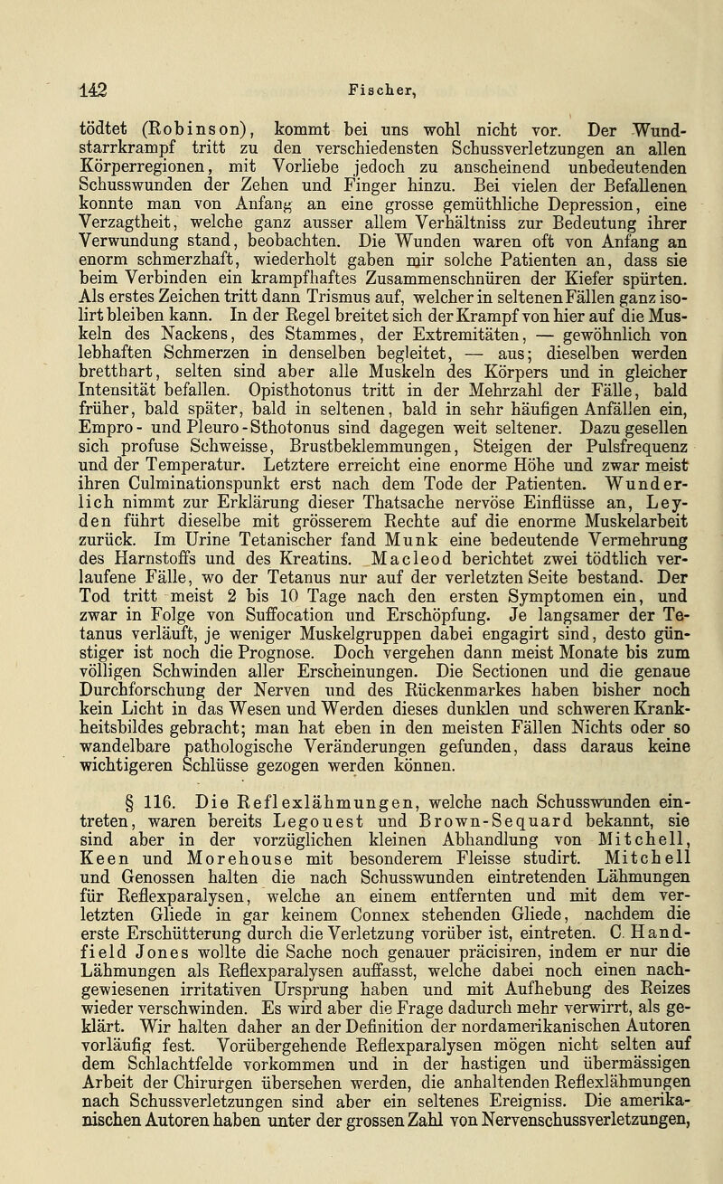 tödtet (Robinson), kommt bei uns wohl nicht vor. Der -Wund- starrkrampf tritt zu den verschiedensten Schussverletzungen an allen Körperregionen, mit Vorliebe jedoch zu anscheinend unbedeutenden Schusswunden der Zehen und Finger hinzu. Bei vielen der Befallenen konnte man von Anfang an eine grosse gemüthliche Depression, eine Verzagtheit, welche ganz ausser allem Verhältniss zur Bedeutung ihrer Verwundung stand, beobachten. Die Wunden waren oft von Anfang an enorm schmerzhaft, wiederholt gaben mir solche Patienten an, dass sie beim Verbinden ein krampfhaftes Zusammenschnüren der Kiefer spürten. Als erstes Zeichen tritt dann Trismus auf, welcher in seltenen Fällen ganz iso- lirt bleiben kann. In der Regel breitet sich der Krampf von hier auf die Mus- keln des Nackens, des Stammes, der Extremitäten, — gewöhnlich von lebhaften Schmerzen in denselben begleitet, — aus; dieselben werden brettbart, selten sind aber alle Muskeln des Körpers und in gleicher Intensität befallen. Opisthotonus tritt in der Mehrzahl der Fälle, bald früher, bald später, bald in seltenen, bald in sehr häufigen Anfällen ein, Empro - und Pleuro - Sthotonus sind dagegen weit seltener. Dazu gesellen sich profuse Schweisse, Brustbeklemmungen, Steigen der Pulsfrequenz und der Temperatur. Letztere erreicht eine enorme Höhe und zwar meist ihren Culminationspunkt erst nach dem Tode der Patienten. Wunder- lich nimmt zur Erklärung dieser Thatsache nervöse Einflüsse an, Ley- den führt dieselbe mit grösserem Rechte auf die enorme Muskelarbeit zurück. Im Urine Tetanischer fand Munk eine bedeutende Vermehrung des Harnstoffs und des Kreatins. Macleod berichtet zwei tödtlich ver- laufene Fälle, wo der Tetanus nur auf der verletzten Seite bestand. Der Tod tritt meist 2 bis 10 Tage nach den ersten Symptomen ein, und zwar in Folge von Suffocation und Erschöpfung. Je langsamer der Te- tanus verläuft, je weniger Muskelgruppen dabei engagirt sind, desto gün- stiger ist noch die Prognose. Doch vergehen dann meist Monate bis zum völligen Schwinden aller Erscheinungen. Die Sectionen und die genaue Durchforschung der Nerven und des Rückenmarkes haben bisher noch kein Licht in das Wesen und Werden dieses dunklen und schweren Krank- heitsbildes gebracht; man hat eben in den meisten Fällen Nichts oder so wandelbare pathologische Veränderungen gefunden, dass daraus keine wichtigeren Schlüsse gezogen werden können. § 116. Die Reflexlähmungen, welche nach Schusswunden ein- treten, waren bereits Legouest und Brown-Sequard bekannt, sie sind aber in der vorzüglichen kleinen Abhandlung von Mitchell, Keen und Morehouse mit besonderem Fleisse studirt. Mitchell und Genossen halten die nach Schusswunden eintretenden Lähmungen für Reflexparalysen, welche an einem entfernten und mit dem ver- letzten Gliede in gar keinem Connex stehenden Gliede, nachdem die erste Erschütterung durch die Verletzung vorüber ist, eintreten. C. Hand- field Jones wollte die Sache noch genauer präcisiren, indem er nur die Lähmungen als Reflexparalysen auffasst, welche dabei noch einen nach- gewiesenen irritativen Ursprung haben und mit Aufhebung des Reizes wieder verschwinden. Es wird aber die Frage dadurch mehr verwirrt, als ge- klärt. Wir halten daher an der Definition der nordamerikanischen Autoren vorläufig fest. Vorübergehende Reflexparalysen mögen nicht selten auf dem Schlachtfelde vorkommen und in der hastigen und übermässigen Arbeit der Chirurgen übersehen werden, die anhaltenden Reflexlähmungen nach Schussverletzungen sind aber ein seltenes Ereigniss. Die amerika- nischen Autoren haben unter der grossen Zahl von Nervenschussverletzungen,