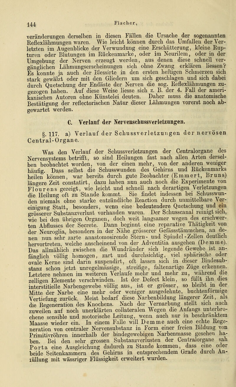 Veränderungen derselben in diesen Fällen die Ursache der sogenannten Reflexlähmungen waren. Wie leicht können durch das Umfallen der Ver- letzten im Augenblicke der Verwundung eine Erschütterung, kleine Rup- turen oder Blutungen im Rückenmarke, oder im Neurilem, oder in der Umgebung der Nerven erzeugt werden, aus denen diese schnell ver- gänglichen Lähmungserscheinungen sich ohne Zwang erklären Hessen? Es konnte ja auch der Blessirte in den ersten heftigen Schmerzen sich stark gewälzt oder mit den Gliedern um sich geschlagen und sich dabei durch Quetschung der Endäste der Nerven die sog. Reflexlähmungen zu- gezogen haben. Auf diese Weise liesse sich z. B. der 4. Fall der ameri- kanischen Autoren ohne Künstelei deuten. Daher muss die anatomische Bestätigung der reflectorischen Natur dieser Lähmungen vorerst noch ab- gewartet werden. C. Verlauf der Nerveuschussverletznngen. §.117. a) Verlauf der Schussverletzungen der nervösen Centrai-Organe. Was den Verlauf der Schussverletzungen der Centralorgane des Nervensystems betrifft, so sind Heilungen fast nach allen Arten dersel- ben beobachtet worden, von der einen mehr, von der anderen weniger häufig. Dass selbst die Schusswunden des Gehirns und Rückenmarks heilen können, war bereits durch gute Beobachter (Emmert, Bruns) längere Zeit constatirt, dazu haben nun auch noch die Experimente von Flourens gezeigt, wie leicht und schnell nach derartigen Verletzungen die Heilung oft zu Stande kommt. Sie findet indessen bei Schusswun- den niemals ohne starke entzündliche Reaction durch unmittelbare Ver- einigung Statt, besonders, wenn eine bedeutendere Quetschung und ein grösserer Substanzverlust vorhanden waren. Der Schusscanal reinigt sich, wie bei den übrigen Organen, doch weit langsamer wegen des erschwer- ten Abflusses der Secrete. Dann beginnt eine reparative Thätigkeit von der Neuroglia, besonders in der Nähe grösserer Gefässstämmchen, an de- nen nun sehr zarte anastoraosirende Stern- und Spindel - Zellen deuthch hervortreten, welche anscheinend von der Adventitia ausgehen (Demme). Das allmählich zwischen die Wundränder sich legende Gewebe ist an- fängüch völlig homogen, zart und durchsichtig, viel sphärische oder ovale Kerne sind darin suspendirt, oft lassen sich in dieser Bindesub- stanz schon jetzt unregelmässige, streifige, faltenartige Züge erkennen. Letztere nehmen im weiteren Verlaufe mehr und mehr zu, während die zelligen Elemente verschwinden. Ist der Defect klein, so füllt ihn dies interstitielle Narbengewebe völlig aus, ist er grösser, so bleibt in der Mitte der Narbe eine mehr oder weniger ausgedehnte, buchtenförmige Vertiefung zurück. Meist bedarf diese Narbenbildung längerer Zeit, als die Regeneration des Knochens. Nach der Vernarbung stellt sich auch zuweilen auf noch unerklärten collateralen Wegen die Anfangs unterbro- chene sensible und motorische Leitung, wenn auch nur in beschränktem Maasse wieder ein. In einem Falle will Demme auch eine echte Rege- neration von centraler Nervensubstanz in Form einer freien Bildung von Primitivröhren innerhalb der bindegewebigen Narbenmasse gesehen ha- ben. Bei den sehr grossen Substanzverlusten der Centralorgane sah Porta eine Ausgleichung dadurch zu Stande kommen, dass eine oder beide Seitenkammern des Gehirns in entsprechendem Grade durch An- lüUung mit wässriger Flüssigkeit erweitert wurden.