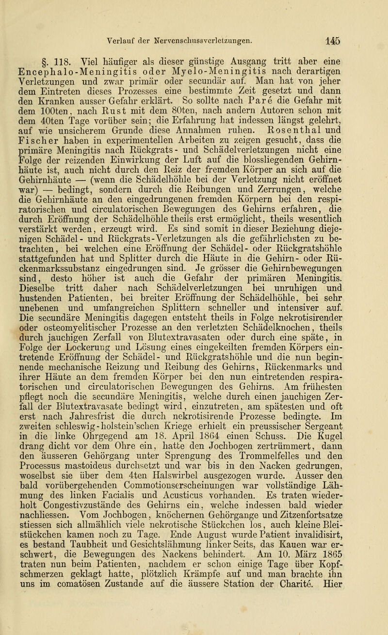 §. 118. Viel häufiger als dieser günstige Ausgang tritt aber eine Encephalo-Meningitis oder Myelo-Meningitis nach derartigen Verletzungen und zwar primär oder secundär auf. Man hat von jeher dem Eintreten dieses Prozesses eine bestimmte Zeit gesetzt und dann den Kranken ausser Gefahr erklärt. So sollte nach Pare die Gefahr mit dem lOOten, nach Rust mit dem 80ten, nach andern Autoren schon mit dem 40ten Tage vorüber sein; die Erfahrung hat indessen längst gelehrt, auf wie unsicherem Grunde diese Annahmen ruhen. Rosenthal und Fischer haben in experimentellen Arbeiten zu zeigen gesucht, dass die primäre Meningitis nach Rückgrats- und Schädelverletzungen nicht eine Folge der reizenden Einwirkung der Luft auf die biossliegenden Gehirn- häute ist, auch nicht durch den Reiz der fremden Körper an sich auf die Gehirnhäute — (wenn die Schädelhöhle bei der Verletzung nicht eröffnet war) — bedingt, sondern durch die Reibungen und Zerrungen, welche die Gehirnhäute an den eingedrungenen fremden Körpern bei den respi- ratorischen und circulatorischen Bewegungen des Gehirns erfahren, die durch Eröffnung der Schädelhöhle theils erst ermöglicht, theils wesentlich verstärkt werden, erzeugt wird. Es sind somit in dieser Beziehung dieje- nigen Schädel- und Rückgrats-Verletzungen als die gefährlichsten zu be- trachten, bei welchen eine Eröffnung der Schädel- oder Rückgratshöhle stattgefunden hat und Splitter durch die Häute in die Gehirn- oder Rü- ckenmarkssubstanz eingedrungen sind. Je grösser die Gehirnbewegungen sind, desto höher ist auch die Gefahr der primären Meningitis. Dieselbe tritt daher nach Schädelverletzungen bei unruhigen und hustenden Patienten, bei breiter Eröffnung der Schädelhöhle, bei sehr unebenen und umfangreichen Splittern schneller und intensiver auf. Die secundäre Meningitis dagegen entsteht theils in Folge nekrotisirender oder osteomyelitischer Prozesse an den verletzten Schädelknochen, theils durch jauchigen Zerfall von Blutextravasaten oder durch eine späte, in Folge der Lockerung und Lesung eines eingekeilten fremden Körpers ein- tretende Eröffnung der Schädel- und Rückgratshöhle und die nun begin- nende mechanische Reizung und Reibung des Gehirns, Rückenmarks und ihrer Häute an dem fremden Körper bei den nun eintretenden respira- torischen und circulatorischen Bewegungen des Gehirns. Am frühesten pflegt noch die secundäre Meningitis, welche durch einen jauchigen Zer- fall der Blutextravasate bedingt wird, einzutreten, am spätesten und oft erst nach Jahresfrist die durch nekrotisirende Prozesse bedingte. Im zweiten Schleswig-holstein'sehen Kriege erhielt ein preussischer Sergeant in die linke Ohrgegend am 18. April 1864 einen Schuss. Die Kugel drang dicht vor dem Ohre ein, hatte den Jochbogen zertrümmert, dann den äusseren Gehörgang unter Sprengung des Trommelfelles und den Processus mastoideus durchsetzt und war bis in den Nacken gedrungen, woselbst sie über dem 4ten Halswirbel ausgezogen wurde. Ausser den bald vorübergehenden Commotionserscheinungen war vollständige Läh- mung des linken Facialis und Acusticus vorhanden. Es traten wieder- holt Congestivzustände des Gehirns ein, welche indessen bald wieder nachliessen. Vom Jochbogen, knöchernen Gehörgange und Zitzenfortsatze stiessen sich allmählich viele nekrotische Stückchen los, auch kleine Blei- stückchen kamen noch zu Tage. Ende August wurde Patient invalidisirt, es bestand Taubheit und Gesichtslähmung linker Seits, das Kauen war er- schwert, die Bewegungen des Nackens behindert. Am 10. März 1865 traten nun beim Patienten, nachdem er schon einige Tage über Kopf- schmerzen geklagt hatte, plötzlich Krämpfe auf und man brachte ihn uns im comatösen Zustande auf die äussere Station der Charite. Hier