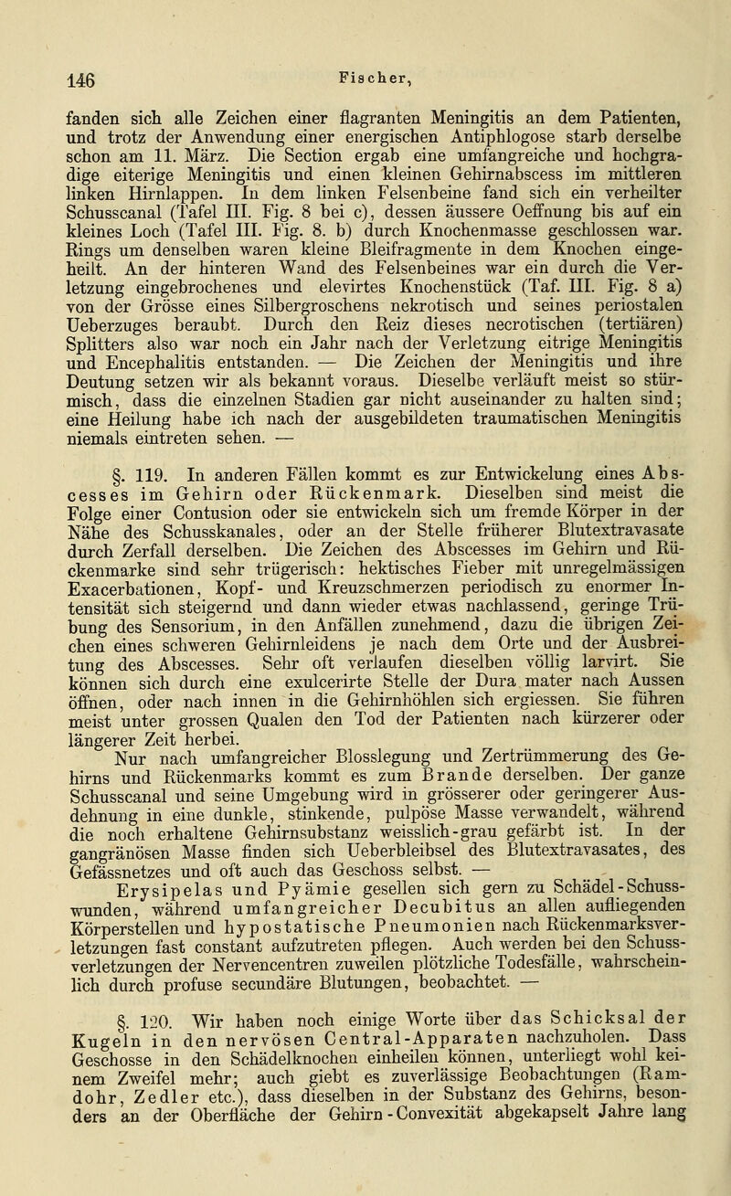 fanden sich alle Zeichen einer flagranten Meningitis an dem Patienten, und trotz der Anwendung einer energischen Antiphlogose starb derselbe schon am 11. März. Die Section ergab eine umfangreiche und hochgra- dige eiterige Meningitis und einen kleinen Gehirnabscess im mittleren linken Hirnlappen. In dem linken Felsenbeine fand sich ein verheilter Schusscanal (Tafel III. Fig. 8 bei c), dessen äussere Oeffnung bis auf ein kleines Loch (Tafel III. Fig. 8. b) durch Knochenmasse geschlossen war. Rings um denselben waren kleine Bleifragmente in dem Knochen einge- heilt. An der hinteren Wand des Felsenbeines war ein durch die Ver- letzung eingebrochenes und elevirtes Knochenstück (Taf. III. Fig. 8 a) von der Grösse eines Silbergroschens nekrotisch und seines periostalen Ueberzuges beraubt. Durch den Reiz dieses necrotischen (tertiären) Splitters also war noch ein Jahr nach der Verletzung eitrige Meningitis und Encephalitis entstanden. — Die Zeichen der Meningitis und ihre Deutung setzen wir als bekannt voraus. Dieselbe verläuft meist so stür- misch, dass die einzelnen Stadien gar nicht auseinander zu halten sind; eine Heilung habe ich nach der ausgebildeten traumatischen Meningitis niemals eintreten sehen. — §. 119. In anderen Fällen kommt es zur Entwickelung eines Abs- cesses im Gehirn oder Rückenmark. Dieselben sind meist die Folge einer Contusion oder sie entwickeln sich um fremde Körper in der Nähe des Schusskanales, oder an der Stelle früherer Blutextravasate durch Zerfall derselben. Die Zeichen des Abscesses im Gehirn und Rü- ckenmarke sind sehr trügerisch: hektisches Fieber mit unregelmässigen Exacerbationen, Kopf- und Kreuzschmerzen periodisch zu enormer In- tensität sich steigernd und dann wieder etwas nachlassend, geringe Trii- bung des Sensorium, in den Anfällen zunehmend, dazu die übrigen Zei- chen eines schweren Gehirnleidens je nach dem Orte und der Ausbrei- tung des Abscesses. Sehr oft verlaufen dieselben völlig larvirt. Sie können sich durch eine exulcerirte Stelle der Dura mater nach Aussen öffnen, oder nach innen in die Gehirnhöhlen sich ergiessen. Sie führen meist unter grossen Qualen den Tod der Patienten nach kürzerer oder längerer Zeit herbei. Nur nach umfangreicher Blosslegung und Zertrümmerung des Ge- hirns und Rückenmarks kommt es zum Brande derselben. Der ganze Schusscanal und seine Umgebung wird in grösserer oder geringerer Aus- dehnung in eine dunkle, stinkende, pulpöse Masse verwandelt, während die noch erhaltene Gehirnsubstanz weisslich-grau gefärbt ist. In der gangränösen Masse finden sich Ueberbleibsel des Blutextravasates, des Gefässnetzes und oft auch das Geschoss selbst. — Erysipelas und Pyämie gesellen sich gern zu Schädel - Schuss- wunden, während umfangreicher Decubitus an allen aufliegenden Körperstellen und hypostatische Pneumonien nach Rückenmarksver- letzungen fast constant aufzutreten pflegen. Auch werden bei den Schuss- verletzungen der Nervencentren zuweilen plötzliche Todesfälle, wahrschein- lich durch profuse secundäre Blutungen, beobachtet. — §. 120. Wir haben noch einige Worte über das Schicksal der Kugein in den nervösen Central-Apparaten nachzuholen. Dass Geschosse in den Schädelknochen einheilen können, unterliegt wohl kei- nem Zweifel mehr; auch giebt es zuverlässige Beobachtungen (Ram- dohr, Zedier etc.), dass dieselben in der Substanz des Gehirns, beson- ders an der Oberfläche der Gehirn - Convexität abgekapselt Jahre lang