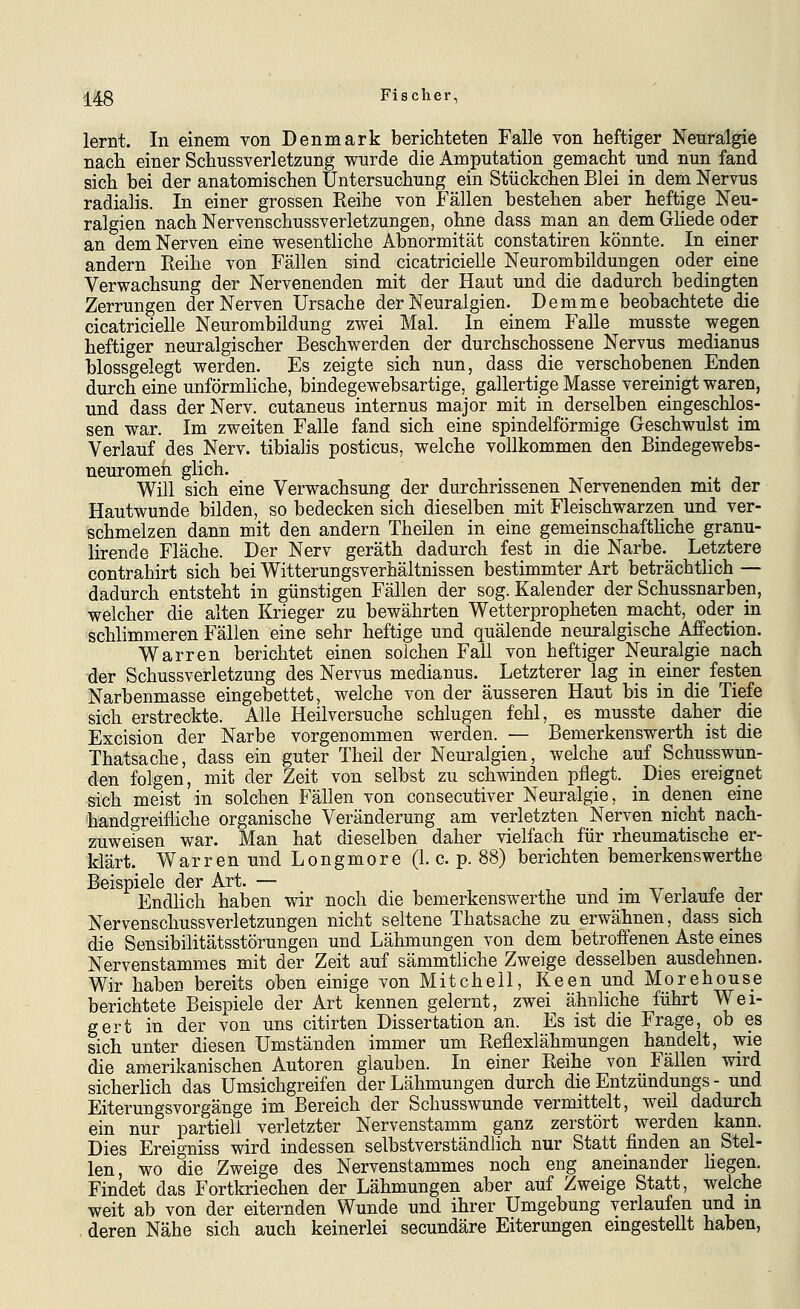 lernt. In einem von Denmark berichteten Falle von heftiger Nenralgie nach einer Schussverletzung wurde die Amputation gemacht und nun fand sich bei der anatomischen Untersuchung ein Stückchen Blei in dem Nervus radialis. In einer grossen Eeihe von Fällen bestehen aber heftige Neu- ralgien nach Nervenschussverletzungen, ohne dass man an dem Ghede oder an dem Nerven eine wesentliche Abnormität constatiren könnte. In einer andern Reihe von Fällen sind cicatricielle Neurombildungen oder eine Verwachsung der Nervenenden mit der Haut und die dadurch bedingten Zerrungen der Nerven Ursache der Neuralgien. Demme beobachtete die cicatricielle Neurombildung zwei Mal. In einem Falle musste wegen heftiger neuralgischer Beschwerden der durchschossene Nervus medianus blossgelegt werden. Es zeigte sich nun, dass die verschobenen Enden durch eine unförmhche, bindegewebsartige, gallertige Masse vereinigt waren, und dass der Nerv, cutaneus internus major mit in derselben eingeschlos- sen war. Im zweiten Falle fand sich eine spindelförmige Geschwulst im Verlauf des Nerv, tibialis posticus, welche vollkommen den Bindegewebs- neuromen glich. Will sich eine Verwachsung der durchrissenen Nervenenden mit der Hautwunde bilden, so bedecken sich dieselben mit Fleischwarzen und ver- schmelzen dann mit den andern Theilen in eine gemeinschafthche granu- lirende Fläche. Der Nerv geräth dadurch fest in die Narbe. Letztere contrahirt sich bei Witterungsverhältnissen bestimmter Art beträchtlich — dadurch entsteht in günstigen Fällen der sog. Kalender der Schussnarben, welcher die alten Krieger zu bewährten Wetterpropheten macht, oder in schlimmeren Fällen eine sehr heftige und quälende neuralgische Affection. Warren berichtet einen solchen Fall von heftiger Neuralgie nach der Schussverletzung des Nervus medianus. Letzterer lag in einer festen Narbenmasse eingebettet, welche von der äusseren Haut bis in die Tiefe sich erstreckte. Alle Heilversuche schlugen fehl, es musste daher die Excision der Narbe vorgenommen werden. — Bemerkenswerth ist die Thatsache, dass ein guter Theil der Neuralgien, welche auf Schusswun- den folgen, mit der Zeit von selbst zu schwinden pflegt. Dies ereignet sich meist in solchen Fällen von consecutiver Neuralgie, in denen eine handgreifliche organische Veränderung am verletzten Nerven nicht nach- zuweisen war. Man hat dieselben daher vielfach für rheumatische er- klärt. Warren und Longmore (1. c. p. 88) berichten bemerkenswerthe Beispiele der Art. — , -, . t- i ^ ^ Endlich haben wir noch die bemerkenswerthe und im Verlaute der Nervenschussverletzungen nicht seltene Thatsache zu erwähnen, dass sich die Sensibilitätsstörungen und Lähmungen von dem betroffenen Aste eines Nervenstammes mit der Zeit auf sämmtKche Zweige desselben ausdehnen. Wir haben bereits oben einige von Mitchell, Keen und Morehouse berichtete Beispiele der Art kennen gelernt, zwei ähnliche führt Wei- gert in der von uns citirten Dissertation an. Es ist die Frage, ob es sich unter diesen Umständen immer um Reflexlähmungen handelt, wie die amerikanischen Autoren glauben. In einer Reihe von Fällen wird sicherlich das Umsichgreifen der Lähmungen durch die Entzündungs - und Eiterungsvorgänge im Bereich der Schusswunde vermittelt, weil dadurch ein nur partiell verletzter Nervenstamm ganz zerstört werden kann. Dies Ereigniss wird indessen selbstverständlich nur Statt finden an_ Stel- len, wo die Zweige des Nervenstammes noch eng aneinander liegen. Findet das Fortkriechen der Lähmungen aber auf Zweige Statt, welche weit ab von der eiternden Wunde und ihrer Umgebung verlaufen und in deren Nähe sich auch keinerlei secundäre Eiterungen eingestellt haben,