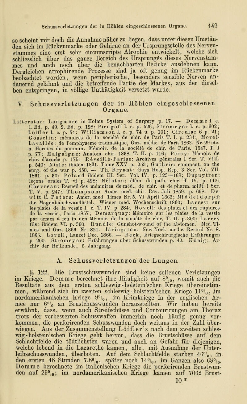 SO scheint mir doch die Annahme näher zu liegen, dass unter diesen Umstän- den sich im Rückenmarke oder Gehirne an der Ursprungsstelle des Nerven- stammes eine erst sehr circumscripte Atrophie entwickelt, welche sich schliesshch über das ganze Bereich des Ursprunges dieses Nervenstam- raes und auch noch über die benachbarten Bezirke ausdehnen kann. Dergleichen atrophirende Prozesse sind ja oft genug im Rückenmarke beobachtet worden, wenn peripherische, besonders sensible Nerven an- dauernd gelähmt und die betreffende Partie des Markes, aus der diesel- ben entspringen, in völlige Unthätigkeit versetzt wurde. V. Schussverletzungen der in Höhlen eingeschlossenen Organe. Litteratiir: Longmore in Holms System of Surgery p. 17. — Demme 1. c. l.Bd. p. 49. 2. Bd. p. 128-, Pirogoff 1. c, p. 528-, Stromeyer 1. c. p. 602; Löffler I. c. p. 54; Williamson 1. c. p. 74 ii. p. 101; Circular 6 p. 21; Oosselin: memoires de la societe de chir. de Paris T. I. p. 234; Morel- Lavallee: de l'emphyseme traumatique, Gaz. medic. de Paris 1863. Nr. 29 etc. u. Hermes du poumon, Memoir. de la societe de chir. de Paris. 1847. T. I p. 77; Malgaigne: Anatom, chir. 1838. T. II. p. 116; Percy: Memoir. de chir. d'arm6e p. 175; Reveille-Parise: Archives generales I Ser. T. VIII. p. 540; Nisle: ibidem 1831. Tome XXV p. 253; Guthrie: comment. on the sm-g. of the war p. 458. — Th. Bryant: Guys Hosp. Rep. 3 Ser. Vol. VIT. 1861. p. 30; Poland ibidem III. Ser. Vol. IV. p. 123—168; Dupuytren: legons orales T. vi p. 428; Nelaton: elem. de path. chir. T. IV. p. 112; Chevreau: Recueil des memoires de med., de chir. et de pharm, milit. 1 Ser. T. V. p. 247; Thompson: Amer. med. chir. Rev. Juli 1859. p. 698. De- witt C. Peters: Amer. med Times Nr. 5. VI April 1863; Mid del dorpf: die Magenbauchwandfistel, Wiener med. Wochenschrift 1860; Larrey: sur les plaies de la vessie 1. c. T. IV. p 284; Hovell: des plaies et des ruptures de la vessie, Paris 1857; Demarquay: Memoire sur les plaies de la vessie par armes a feu in den Memoir. de la societe de chir. T. II. p. 300; Larrey fils : ibidem VI. p. 360. Rundle: Gunshot-wound of the abdomen. Med Ti- mes and Gaz. 1866- Nr. 821. Livingston, Ncw-York medic. Record Nr. 8. 186R. Lovell, Lancet Dec. 1866. — Beck, kriegschirurgische Erfahrungen p. 200. Stromeyer: Erfahrungen über Schusswunden p. 42. König: Ar- chiv der Heilkunde, 5. Jahrgang. A. Schussverletzungen der Lungen. §. 122. Die Brustschusswunden sind keine seltenen Verletzungen im Kriege. Demme berechnet ihre Häufigkeit auf 8^1^, womit auch die Resultate aus dem ersten Schleswig - holstein'schen Kriege übereinstim- men, während sich im zweiten Schleswig-holstein'schen Kriege ll°/o, ioa nordamerikanischen Kriege 9^/o? ina Krimkriege in der englischen Ar- mee nur 6'Vo an Brustchusswunden herausstellten. Wir haben bereits erwähnt, dass, wenn auch Streifschüsse und Contourirungen am Thorax trotz der verbesserten Schusswaffen immerhin noch häufig genug vor- kommen, die perforirenden Schusswunden doch weitaus in der Zahl über- wiegen. Aus der Zusammenstellung Löffler's nach dem zweiten Schles- wig - holstein'schen Kriege geht hervor, dass die Brustschüsse auf dem Schlachtfelde die tödtlichsten waren und auch an Gefahr für diejenigen, welche lebend in die Lazarethe kamen, alle, mit Ausnahme der Unter- leibsschusswunden, überboten. Auf dem Schlachtfelde starben 46°/o, in den ersten 48 Stunden 7,8o/o, später noch 14/o, im Ganzen also 68°/o. Demme berechnete im italienischen Kriege die perforirenden Brustwun- den auf 29/o; im nordamerikanischen Kriege kamen auf 7062 Brust- 10*