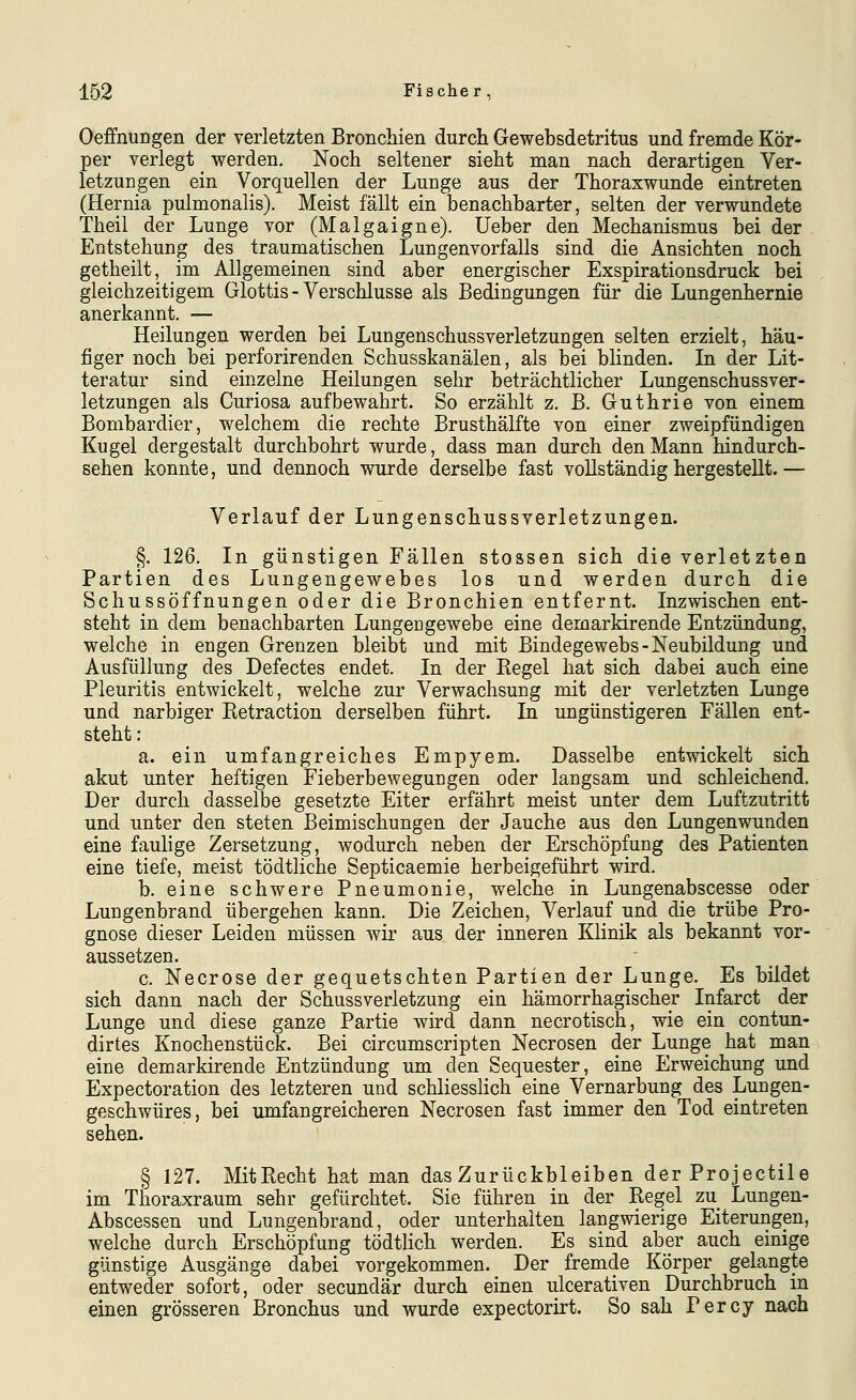 Oeffnungen der verletzten Bronchien durch Gewebsdetritus und fremde Kör- per verlegt werden. Noch seltener sieht man nach derartigen Ver- letzungen ein Vorquellen der Lunge aus der Thoraxwunde eintreten (Hernia pulmonalis). Meist fällt ein benachbarter, selten der verwundete Theil der Lunge vor (Malgaigne). Ueber den Mechanismus bei der Entstehung des traumatischen Lungenvorfalls sind die Ansichten noch getheilt, im Allgemeinen sind aber energischer Exspirationsdruck bei gleichzeitigem Glottis - Verschlusse als Bedingungen für die Lungenhernie anerkannt. — Heilungen werden bei Lungenschussverletzungen selten erzielt, häu- figer noch bei perforirenden Schusskanälen, als bei blinden. In der Lit- teratur sind einzelne Heilungen sehr beträchtlicher Lungenschussver- letzungen als Curiosa aufbewahrt. So erzählt z. B. Guthrie von einem Bombardier, welchem die rechte Brusthälfte von einer zweipfündigen Kugel dergestalt durchbohrt wurde, dass man durch den Mann hindurch- sehen konnte, und dennoch wurde derselbe fast vollständig hergestellt.— Verlauf der Lungenschussverletzungen. §. 126. In günstigen Fällen stossen sich die verletzten Partien des Lungengewebes los und werden durch die Schussöffnungen oder die Bronchien entfernt. Inzwischen ent- steht in dem benachbarten LungeDgewebe eine demarkirende Entzündung, welche in engen Grenzen bleibt und mit Bindegewebs-Neubildung und AusfülluDg des Defectes endet. In der Regel hat sich dabei auch eine Pleuritis entwickelt, welche zur Verwachsung mit der verletzten Lunge und narbiger Retraction derselben führt. In ungünstigeren Fällen ent- steht : a. ein umfangreiches Empyem. Dasselbe entwickelt sich akut unter heftigen Fieberbewegungen oder langsam und schleichend. Der durch dasselbe gesetzte Eiter erfährt meist unter dem Luftzutritt und unter den steten Beimischungen der Jauche aus den Lungenwunden eine faulige Zersetzung, wodurch neben der Erschöpfung des Patienten eine tiefe, meist tödtliche Septicaemie herbeigeführt wird. b. eine schwere Pneumonie, welche in Lungenabscesse oder Lungenbrand übergehen kann. Die Zeichen, Verlauf und die trübe Pro- gnose dieser Leiden müssen wir aus der inneren Klinik als bekannt vor- aussetzen. c. Necrose der gequetschten Partien der Lunge. Es bildet sich dann nach der Schussverletzung ein hämorrhagischer Infarct der Lunge und diese ganze Partie wird dann necrotisch, wie ein contun- dirtes Knochenstück. Bei circumscripten Necrosen der Lunge hat man eine demarkirende Entzündung um den Sequester, eine Erweichung und Expectoration des letzteren und schliesslich eine Vernarbung des Lungen- geschwüres, bei umfangreicheren Necrosen fast immer den Tod eintreten sehen. § 127. MitRecht hat man das Zurückbleiben derProjectile im Thoraxraum sehr gefürchtet. Sie führen in der Regel zu Lungen- Abscessen und Lungenbrand, oder unterhalten langwierige Eiterungen, welche durch Erschöpfung tödtlich werden. Es sind aber auch einige günstige Ausgänge dabei vorgekommen. Der fremde Körper gelangte entweder sofort, oder secundär durch einen ulcerativen Durchbruch in einen grösseren Bronchus und wurde expectorirt. So sah Percy nach