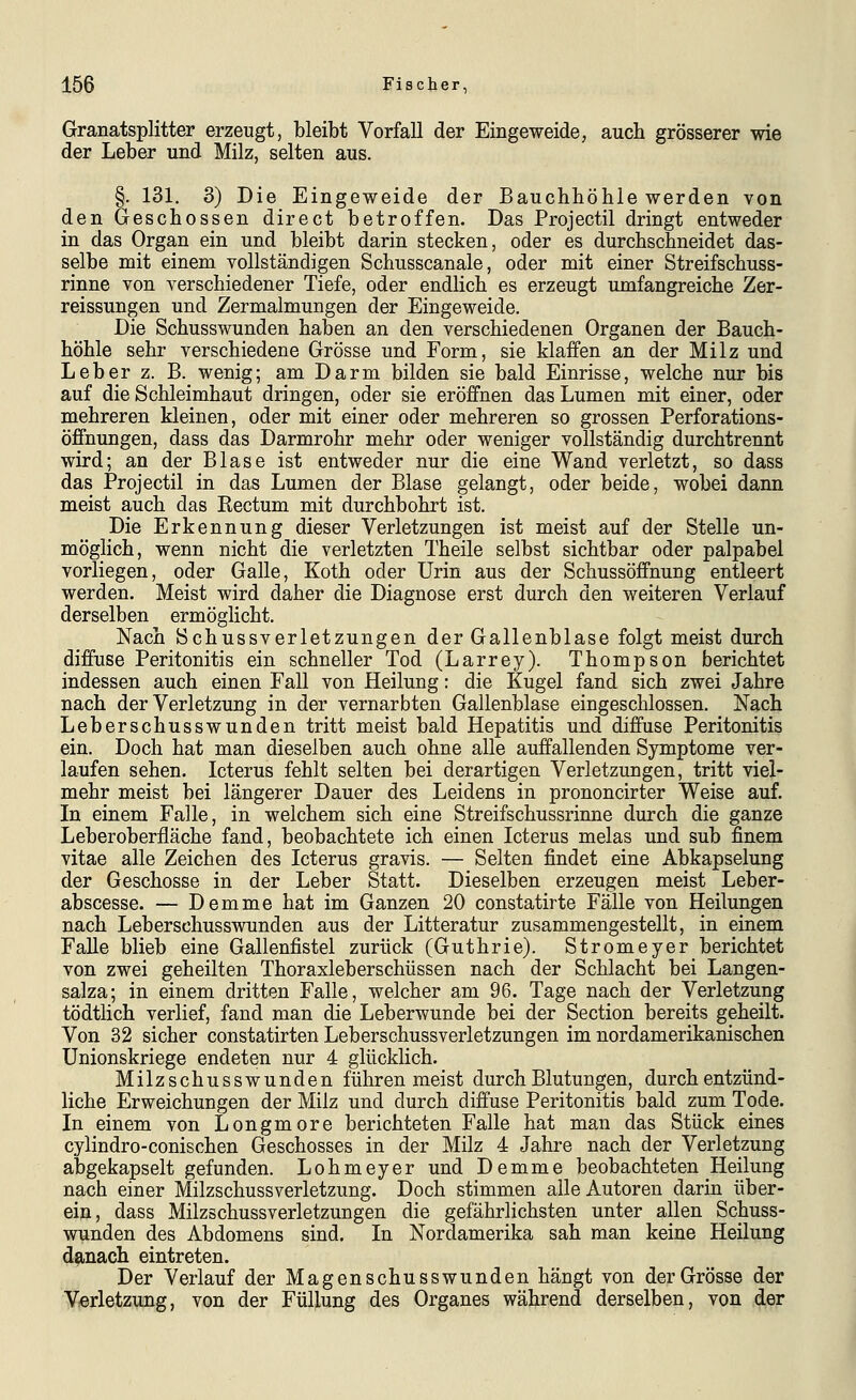 Granatsplitter erzeugt, bleibt Vorfall der Eingeweide, auch grösserer wie der Leber und Milz, selten aus. §. 131. 3) Die Eingeweide der Bauchhöhle werden von den Geschossen direct betroffen. Das Projectil dringt entweder in das Organ ein und bleibt darin stecken, oder es durchschneidet das- selbe mit einem vollständigen Schusscanale, oder mit einer Streifschuss- rinne von verschiedener Tiefe, oder endlich es erzeugt umfangreiche Zer- reissungen und Zermalmungen der Eingeweide. Die Schusswunden haben an den verschiedenen Organen der Bauch- höhle sehr verschiedene Grösse und Form, sie klaffen an der Milz und Leber z. B. wenig; am Darm bilden sie bald Einrisse, welche nur bis auf die Schleimhaut dringen, oder sie eröffnen das Lumen mit einer, oder mehreren kleinen, oder mit einer oder mehreren so grossen Perforations- öffnungen, dass das Darmrohr mehr oder weniger vollständig durchtrennt wird; an der Blase ist entweder nur die eine Wand verletzt, so dass das Projectil in das Lumen der Blase gelangt, oder beide, wobei dann meist auch das Rectum mit durchbohrt ist. Die Erkennung dieser Verletzungen ist meist auf der Stelle un- möglich, wenn nicht die verletzten Theile selbst sichtbar oder palpabel vorliegen, oder Galle, Koth oder Urin aus der Schussöffnung entleert werden. Meist wird daher die Diagnose erst durch den weiteren Verlauf derselben ermöglicht. Nach Schussverletzungen der Gallenblase folgt meist durch diffuse Peritonitis ein schneller Tod (Larrey). Thompson berichtet indessen auch einen Fall von Heilung: die Kugel fand sich zwei Jahre nach der Verletzung in der vernarbten Gallenblase eingeschlossen. Nach Leberschusswunden tritt meist bald Hepatitis und diffuse Peritonitis ein. Doch hat man dieselben auch ohne alle auffallenden Symptome ver- laufen sehen. Icterus fehlt selten bei derartigen Verletzungen, tritt viel- mehr meist bei längerer Dauer des Leidens in prononcirter Weise auf. In einem Falle, in welchem sich eine Streifschussrinne durch die ganze Leberoberfläche fand, beobachtete ich einen Icterus melas und sub finem vitae alle Zeichen des Icterus gravis. — Selten findet eine Abkapselung der Geschosse in der Leber Statt. Dieselben erzeugen meist Leber- abscesse. — Demme hat im Ganzen 20 constatirte Fälle von Heilungen nach Leberschusswunden aus der Litteratur zusammengestellt, in einem Falle blieb eine Gallenfistel zurück (Guthrie). Stromeyer berichtet von zwei geheilten Thoraxleberschüssen nach der Schlacht bei Langen- salza; in einem dritten Falle, welcher am 96. Tage nach der Verletzung tödtlich verlief, fand man die Leberwunde bei der Section bereits geheilt. Von 32 sicher constatirten Leberschussverletzungen im nordamerikanischen ünionskriege endeten nur 4 glücklich. Milzschusswunden führen meist durch Blutungen, durch entzünd- liche Erweichungen der Milz und durch diffuse Peritonitis bald zum Tode. In einem von Longmore berichteten Falle hat man das Stück eines cylindro-conischen Geschosses in der Milz 4 Jahre nach der Verletzung abgekapselt gefunden. Lohmeyer und Demme beobachteten Heilung nach einer Milzschussverletzung. Doch stimmen alle Autoren darin über- ein, dass Milzschussverletzungen die gefährlichsten unter allen Schuss- wunden des Abdomens sind. In Nordamerika sah man keine Heilung danach eintreten. Der Verlauf der Magenschusswunden hängt von der Grösse der VfOrletzung, von der Füllung des Organes während derselben, von der