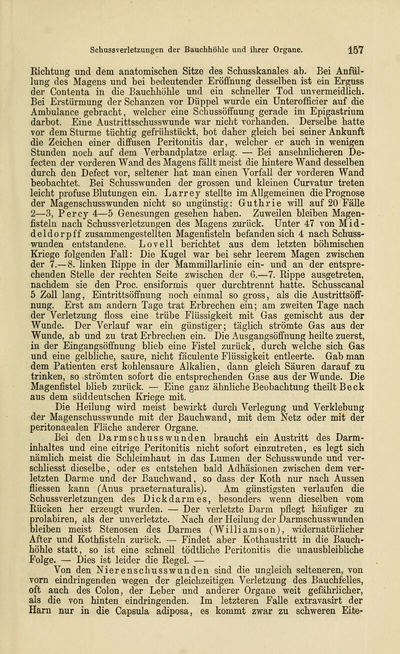 Richtung und dem anatomischen Sitze des Schusskanales ab. Bei Anfül- lung des Magens und bei bedeutender Eröffnung desselben ist ein Erguss der Contenta in die Bauchhöhle und ein schneller Tod unvermeidlich. Bei Erstürmung der Schanzen vor Düppel wurde ein Unterofficier auf die Ambulance gebracht, welcher eine Schussöffnung gerade im Epigastrium darbot. Eine Austrittsschusswunde war nicht vorhanden. Derselbe hatte vor dem Sturme tüchtig gefrühstückt, bot daher gleich bei seiner Ankunft die Zeichen einer diffusen Peritonitis dar, welcher er auch in wenigen Stunden noch auf dem Verbandplatze erlag. — Bei ansehnlicheren De- fecten der vorderen Wand des Magens fällt meist die hintere Wand desselben durch den Defect vor, seltener hat man einen Vorfall der vorderen Wand beobachtet. Bei Schusswunden der grossen und kleinen Curvatur treten leicht profuse Blutungen ein. Larrey stellte im Allgemeinen die Prognose der Magenschusswunden nicht so ungünstig: Guthrie will auf 20 Fälle 2—3, Percy 4—5 Genesungen gesehen haben. Zuweilen bleiben Magen- fisteln nach Schussverletzungen des Magens zurück. Unter 47 von Mid- deldorpff zusammengestellten Magenfisteln befanden sich 4 nach Schuss- wunden entstandene. Lovell berichtet aus dem letzten böhmischen Kriege folgenden Fall: Die Kugel war bei sehr leerem Magen zwischen der 7.—8. linken Rippe in der Mammillarlinie ein- und an der entspre- chenden Stelle der rechten Seite zwischen der 6.—7. Rippe ausgetreten, nachdem sie den Proc. ensiformis quer durchtrennt hatte. Schusscanal 5 Zoll lang, Eintrittsöffnung noch einmal so gross, als die Austrittsöff- nung. Erst am andern Tage trat Erbrechen ein; am zweiten Tage nach der Verletzung floss eine trübe Flüssigkeit mit Gas gemischt aus der Wunde. Der Verlauf war ein günstiger; täglich strömte Gas aus der Wunde, ab und zu trat Erbrechen ein. Die Ausgangsöffnung heilte zuerst, in der Eingangsöffnung blieb eine Fistel zurück, durch welche sich Gas und eine gelbliche, saure, nicht fäculente Flüssigkeit entleerte. Gab man dem Patienten erst kohlensaure Alkalien, dann gleich Säuren darauf zu trinken, so strömten sofort die entsprechenden Gase aus der Wunde. Die Magenfistel blieb zurück. — Eine ganz ähnliche Beobachtung theiltBeck aus dem süddeutschen Kriege mit. Die Heilung wird meist bewirkt durch Verlegung und Verklebung der Magenschusswunde mit der Bauchwand, mit dem Netz oder mit der peritonaealen Fläche anderer Organe. Bei den Darmschusswunden braucht ein Austritt des Darm- inhaltes und eine eitrige Peritonitis nicht sofort einzutreten, es legt sich nämlich meist die Schleimhaut in das Lumen der Schusswunde und ver- schliesst dieselbe, oder es entstehen bald Adhäsionen zwischen dem ver- letzten Darme und der Bauchwand, so dass der Koth nur nach Aussen fliessen kann (Anus praeternaturalis). Am günstigsten verlaufen die Schussverletzungen des Dickdarmes, besonders wenn dieselben vom Rücken her erzeugt wurden. — Der verletzte Darm pflegt häufiger zu prolabiren, als der unverletzte. Nach der Heilung der Darmschusswunden bleiben meist Stenosen des Darmes (Williamson), widernatürHcher After und Kothfisteln zurück. — Findet aber Kothaustritt in die Bauch- höhle statt, so ist eine schnell tödtliche Peritonitis die unausbleibliche Folge. — Dies ist leider die Regel. — Von den Nierenschusswunden sind die ungleich selteneren, von vorn eindringenden wegen der gleichzeitigen Verletzung des Bauchfelles, oft auch des Colon, der Leber und anderer Organe weit gefährlicher, als die von hinten eindringenden. Im letzteren Falle extravasirt der Harn nur in die Capsula adiposa, es kommt zwar zu schweren Eite-