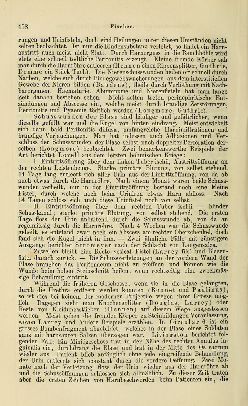 rungen und Urinfisteln, doch sind Heilungen unter diesen Umständen nicht selten beobachtet. Ist nur die Rindensubstanz verletzt, so findet ein Ham- austritt auch meist nicht Statt. Durch Harnerguss in die Bauchhöhle wird stets eine schnell tödtliche Peritonitis erzeugt. Kleine fremde Körper sah man durch die Harnröhre entleeren (Hennen einen Rippensplitter, Guthrie, Demme ein Stück Tuch). Die Nierenschusswunden heilen oft schnell durch Narben, welche sich durch Bindegewebswucherungen aus dem interstitiellen Gewebe der Nieren bilden (Baudens), theils durch Verlöthung mit Nach- barorganen. Haematurie, Abuminurie und Nierenfisteln hat man lange Zeit danach bestehen sehen. Nicht selten treten perinephritische Ent- zündungen und Abscesse ein, welche meist durch brandige Zerstörungen, Peritonitis und Pyaemie tödtlich werden (Longmore, Guthrie). Schusswunden der Blase sind häufiger und gefährlicher, wenn dieselbe gefüllt war und die Kugel von hinten eindrang. Meist entwickelt sich dann bald Peritonitis diffusa, umfangreiche Harninfiltrationen und brandige Verjauchungen. Man hat indessen auch Adhäsionen und Ver- schluss der Schusswunden der Blase selbst nach doppelter Perforation der- selben (Longmore) beobachtet. Zwei bemerkenswerthe Beispiele der Art berichtet Lovell aus dem letzten böhmischen Kriege: I. Eintrittsöffnung über dem linken Tuber ischii, Austrittsöffnung an der rechten Leistenbeuge. Starke primäre Blutung, von selbst stehend. 14 Tage lang entleert sich aller Urin aus der Eintrittsöffnung, von da ab auch etwas durch die Harnröhre. Nach einem Monat waren beide Schuss- wunden verheilt, nur in der Eintrittsöffnung bestand noch eine kleine Fistel, durch welche noch beim Uriniren etwas Harn abfloss. Nach 14 Tagen schloss sich auch diese Urinfistel noch von selbst. IL Eintrittsöffnung über dem rechten Tuber ischii — blinder Schusskanal; starke primäre Blutung, von selbst stehend. Die ersten Tage floss der Urin anhaltend durch die Schusswunde ab, von da an regelmässig durch die Harnröhre. Nach 4 Wochen war die Schusswunde geheilt, es entstand zwar noch ein Abscess am rechten Oberschenkel, doch fand sich die Kugel nicht in ihm. — Zwei ähnliche Fälle mit günstigem Ausgange berichtet Stromeyer nach der Schlacht von Langensalza. Zuweilen bleibt eine Recto - vesical - Fistel (Larrey fils) und Blasen- fistel danach zurück. — Die Schussverletzungen an der vordem Wand der Blase brauchen das Peritonaeum nicht zu eröffnen und können wie die Wunde beim hohen Steinschnitt heilen, wenn rechtzeitig eine zweckmäs- sige Behandlung eintritt. Während die früheren Geschosse, wenn sie in die Blase gelangten, durch die Urethra entleert werden konnten (Bonnet und Paulinus), so ist dies bei keinem der modernen Projectile wegen ihrer Grösse mög- lich. Dagegen sieht man Knochensplitter (Douglas, Larrey) oder Reste von Kleidungsstücken (Hennen) auf diesem Wege ausgestossen werden. Meist geben die fremden Körper zu Steinbildungen Veranlassung, wovon Larrey und Andere Beispiele erzählen. In Circular 6 ist ein grosses Bombenfragment abgebildet, welches in der Blase eines Soldaten ganz mit harnsauren Salzen überzogen war. Livingston berichtet fol- genden Fall: Ein Miniegeschoss trat in der Nähe des rechten Annulus in- guinalis ein, durchdrang die Blase und trat in der Mitte des Os sacrum wieder aus. Patient blieb anfänglich ohne jede eingreifende Behandlung, der Urin entleerte sich constant durch die vordere Oeffnung. Zwei Mo- nate nach der Verletzung floss der Urin wieder aus der Harnröhre ab und die Schussöffnungen schlössen sich allmählich. Zu dieser Zeit traten aber die ersten Zeichen von Harnbeschwerden beim Patienten ein, die