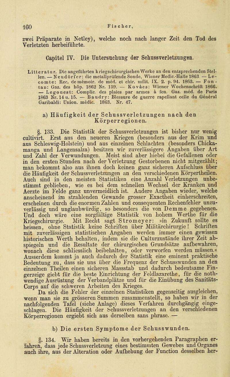 zwei Präparate in Netley), welclie noch nach langer Zeit den Tod des Verletzten herbeiführte. Capitel IV. Die Untersuchung der Schussverletzungen. Litteratur. Die angeführten kriegs chirurgischen Werke an den entsprechenden Stel- len. — Neudörfer: die metallprüfende Sonde, Wiener Medic.-Halle 186.3. — Le- comte: Reo. dememoir. de med. et chir. milit. IX. 2. p. 94. 1863. — Fon- tan: Gaz. des hop. 1862 Nr. 139. — Koväcs: Wiener Wochenschrift 1866. — Legouest: Complic. des plaies par armes ä feu. Gaz. med. de Paris 1863 Nr, 14 u. 15. — Baudry: Blessure de guerre rapellant celle du General Garibaldi: Union, medic. 1863. Nr. 47. a) Häufigkeit der Schussverletzungen nach den Körperregionen. §. 133. Die Statistik der Schussverletzungen ist bisher nur wenig cultivirt. Erst aus den neueren Kriegen (besonders aus der Krim und aus Schleswig-Holstein) und aus einzelnen Schlachten (besonders Chicka- manga und Langensalza) besitzen wir zuverlässigere Angaben über Art und Zahl der Verwundungen. Meist sind aber hiebei die Gefallenen oder in den ersten Stunden nach der Verletzung Gestorbenen nicht mitgezählt; man bekommt also aus ihnen doch keinen ganz sicheren Aufschluss über die Häufigkeit der Schussverletzungen an den verschiedenen Körpertheilen. Auch sind in den meisten Statistiken eine Anzahl Verletzungen unbe- stimmt geblieben, wie es bei dem schnellen Wechsel der Kranken und Aerzte im Felde ganz unvermeidlich ist. Andere Angaben wieder, welche anscheinend im strahlenden Gewände grosser Exactheit einherschreiten, erscheinen durch die enormen Zahlen und consequenten Rechenfehler unzu- verlässig und unglaubwürdig, so besonders die von Demme gegebenen. Und doch wäre eine sorgfältige Statistik von hohem Werthe für die Kriegschirurgie. Mit Recht sagt Stromeyer: «in Zukunft sollte es heissen, ohne Statistik keine Schriften über Militärchirurgie ! Schriften mit zuverlässigen statistischen Angaben werden immer einen gewissen historischen Werth behalten, indem sie die Culturzustände ihrer Zeit ab- spiegeln und die Resultate der chirurgischen Grundsätze aufbewahren, wonach diese schliesslich beibehalten, oder verworfen werden müssen.« Ausserdem kommt ja auch dadurch der Statistik eine eminent praktische Bedeutung zu, dass sie uns über die Frequenz der Schusswunden an den einzelnen Theilen einen sicheren Massstab und dadurch bedeutsame Fin- gerzeige giebt für die beste Einrichtung der Feldlazarethe, für die noth- wendige Ausrüstung der Verbandplätze und für die Einübung des Sanitäts- Corps auf die schweren Arbeiten des Krieges. Da sich die Fehler der einzelnen Statistiken gegenseitig ausgleichen, wenn man sie zu grösseren Summen zusammenstellt, so haben wir in der nachfolgenden Tafel (siehe Anlage) dieses Verfahren durchgängig einge- schlagen. Die Häufigkeit der Schussverletzungen an den verschiedenen Körperregionen ergiebt sich aus derselben sans phrase. — b) Die ersten Symptome der Schusswunden. §. 134. Wir haben bereits in den vorhergehenden Paragraphen er- fahren, dass jede Schussverletzung eines bestimmten Gewebes und Organes auch ihre, aus der Alteration oder Aufhebung der Function desselben her-