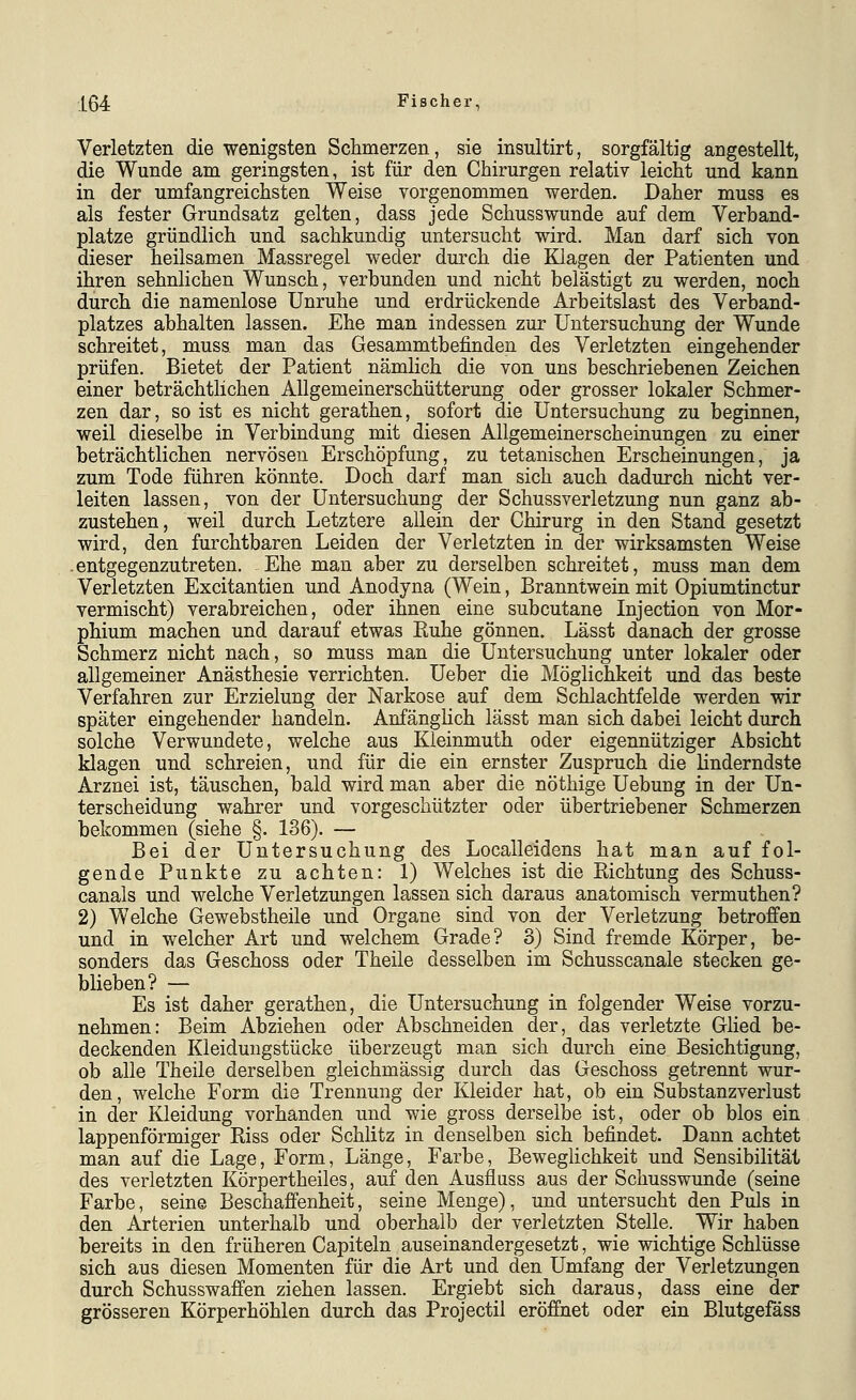 Verletzten die wenigsten Schmerzen, sie insultirt, sorgfältig angestellt, die Wunde am geringsten, ist für den Chirurgen relativ leicht und kann in der umfangreichsten Weise vorgenommen werden. Daher muss es als fester Grundsatz gelten, dass jede Schusswunde auf dem Verband- platze gründlich und sachkundig untersucht wird. Man darf sich von dieser heilsamen Massregel weder durch die Klagen der Patienten und ihren sehnlichen Wunsch, verbunden und nicht belästigt zu werden, noch durch die namenlose Unruhe und erdrückende Arbeitslast des Verband- platzes abhalten lassen. Ehe man indessen zur Untersuchung der Wunde schreitet, muss man das Gesammtbefinden des Verletzten eingehender prüfen. Bietet der Patient nämlich die von uns beschriebenen Zeichen einer beträchtlichen Allgemeinerschütterung oder grosser lokaler Schmer- zen dar, so ist es nicht gerathen, sofort die Untersuchung zu beginnen, weil dieselbe in Verbindung mit diesen Allgemeinerscheinungen zu einer beträchtlichen nervösen Erschöpfung, zu tetanischen Erscheinungen, ja zum Tode führen könnte. Doch darf man sich auch dadurch nicht ver- leiten lassen, von der Untersuchung der Schussverletzung nun ganz ab- zustehen, weil durch Letztere allein der Chirurg in den Stand gesetzt wird, den furchtbaren Leiden der Verletzten in der wirksamsten Weise .entgegenzutreten. Ehe man aber zu derselben schreitet, muss man dem Verletzten Excitantien und Anodyna (Wein, Branntwein mit Opiumtinctur vermischt) verabreichen, oder ihnen eine subcutane Injection von Mor- phium machen und darauf etwas Euhe gönnen. Lässt danach der grosse Schmerz nicht nach, so muss man die Untersuchung unter lokaler oder allgemeiner Anästhesie verrichten. Ueber die Möglichkeit und das beste Verfahren zur Erzielung der Narkose auf dem Schlachtfelde werden wir später eingehender handeln. Anfänghch lässt man sich dabei leicht durch solche Verwundete, welche aus Kleinmuth oder eigennütziger Absicht klagen und schreien, und für die ein ernster Zuspruch die linderndste Arznei ist, täuschen, bald wird man aber die nöthige Uebung in der Un- terscheidung wahrer und vorgeschützter oder übertriebener Schmerzen bekommen (siehe §.136). — Bei der Untersuchung des Localleidens hat man auf fol- gende Punkte zu achten: 1) Welches ist die Eichtung des Schuss- canals und welche Verletzungen lassen sich daraus anatomisch vermuthen? 2) Welche Gewebstheile und Organe sind von der Verletzung betroffen und in welcher Art und welchem Grade? 3) Sind fremde Körper, be- sonders das Geschoss oder Theile desselben im Schusscanale stecken ge- blieben? — Es ist daher gerathen, die Untersuchung in folgender Weise vorzu- nehmen: Beim Abziehen oder Abschneiden der, das verletzte Glied be- deckenden Kleidmigstücke überzeugt man sich durch eine Besichtigung, ob alle Theile derselben gleichmässig durch das Geschoss getrennt wur- den, welche Form die Trennung der Kleider hat, ob ein Substanzverlust in der Kleidung vorhanden und wie gross derselbe ist, oder ob blos ein lappenförmiger Riss oder Schlitz in denselben sich befindet. Dann achtet man auf die Lage, Form, Länge, Farbe, Beweglichkeit und Sensibilität des verletzten Körpertheiles, auf den Ausfluss aus der Schusswunde (seine Farbe, seine Beschaffenheit, seine Menge), und untersucht den Puls in den Arterien unterhalb und oberhalb der verletzten Stelle. Wir haben bereits in den früheren Capiteln auseinandergesetzt, wie wichtige Schlüsse sich aus diesen Momenten für die Art und den Umfang der Verletzungen durch Schusswaffen ziehen lassen. Ergiebt sich daraus, dass eine der grösseren Körperhöhlen durch das Projectil eröffnet oder ein Blutgefäss