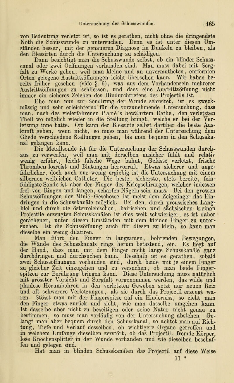 von Bedeutung verletzt ist, so ist es gerathen, nicht ohne die dringendste Noth die Schusswunde zu untersuchen. Denn es ist unter diesen Um- ständen besser, mit der genaueren Diagnose im Dunkeln zu bleiben, als den Blessirten durch die Untersuchung zu schädigen. Dann besichtigt man die Schusswunde selbst, ob ein blinder Schuss- canal oder zwei Oeffnungen vorhanden sind. Man muss dabei mit Sorg- falt zu Werke gehen, weil man kleine und an unvermutheten, entfernten Orten gelegene Austrittsöffnungen leicht übersehen kann. Wir haben be- reits früher gesehen (vide §. 6), was aus dem Vorhandensein mehrerer Austrittsöffnungen zu schliessen, und dass eine Austrittsöffnung nicht immer ein sicheres Zeichen des Hindurchtretens des Projectils ist. Ehe man nun zur Sondirung der Wunde schreitet, ist es zweck- mässig und sehr erleichterndfür die vorzunehmende Untersuchung, dass man, nach des vielerfahrenen Pare's bewährtem Rathe, den verletzten Theil wo möglich wieder in die Stellung bringt, welche er bei der Ver- letzung inne hatte. Oft kann der Blessirte selbst darüber die beste Aus- kunft geben, wenn nicht, so muss man während der Untersuchung dem Gliede verschiedene Stellungen geben, bis man bequem in den Schusska- nal gelangen kann. Die Metallsonde ist für die Untersuchung der Schusswunden durch- aus zu verwerfen, weil man mit derselben unsicher fühlt und relativ wenig erfährt, leicht falsche Wege bahnt, Gefässe verletzt, frische Thromben losreist und Blutungen hervorruft. Etwas sicherer und unge- fährlicher, doch auch nur wenig ergiebig ist die Untersuchung mit einem silbernen weiblichen Catheter. Die beste, sicherste, stets bereite, fein- fühligste Sonde ist aber der Finger des Kriegschirurgen, welcher indessen frei von Ringen und langen, scharfen Nägeln sein muss. Bei den grossen Schussöffnungen der Minie - Geschosse ist meist dem Zeigefinger das Ein- dringen in die Schusskanäle möglich. Bei den, durch preussisches Lang- blei und durch die österreichischen, bairischen und sächsischen kleinen Projectile erzeugten Schusskanälen ist dies weit schwieriger; es ist daher gerathener, unter diesen Umständen mit dem kleinen Finger zu unter- suchen. Ist die Schussöffnung auch für diesen zu klein, so kann man dieselbe ein wenig dilatiren. Man führt den Finger in langsamen, bohrenden Bewegungen, die Wände des Schusskanals rings herum betastend, ein. Es liegt auf der Hand, dass man mit dem Finger nicht lange Schusskanäle ganz durchdringen und durchsuchen kann. Desshalb ist es gerathen, sobald zwei Schussöffnungen vorhanden sind, durch beide mit je einem Finger zu gleicher Zeit einzugehen und zu versuchen, ob man beide Finger- spitzen zur Berührung bringen kann. Diese Untersuchung muss natürlich mit grösster Vorsicht und Sorgfalt vorgenommen werden, das wilde und planlose Herumbohren in den verletzten Geweben setzt nur neuen Reiz und oft schwerere Verletzungen, als sie durch das Projectil erzeugt wa- ren. Stösst man mit der Fingerspitze auf ein Hinderniss, so zieht man den Finger etwas zurück und sieht, wie man dasselbe umgehen kann. Ist dasselbe aber nicht zu beseitigen oder seine Natur nicht genau zu bestimmen, so muss man vorläufig von der Untersuchung abstehen. Ge- langt man aber bequem durch den Schusskanal, so achtet man auf Rich- tung, Tiefe und Verlauf desselben, ob wichtigere Organe getroffen und in welchem Umfange dieselben zerstört, ob das Projectil, fremde Körper, lose Knochensplitter in der Wunde vorhanden und wie dieselben beschaf- fen und gelegen sind. Hat man in blinden Schusskanälen das Projectil auf diese Weise