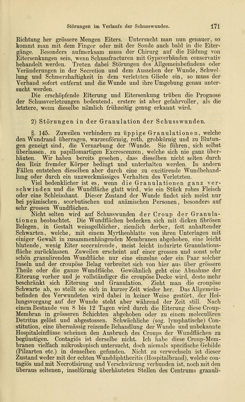 Richtung her grössere Mengen Eiters. Untersucht man nun genauer, so kommt man mit dem Finger oder mit der Sonde auch bald in die Eiter- gänge. Besonders aufmerksam muss der Chirurg auf die Bildung von Eitersenkungen sein, wenn Schussfracturen mit Gypsverbänden conservativ behandelt werden. Treten dabei Störungen des Allgemeinbefindens oder Veränderungen in der Secretion und dem Aussehen der Wunde, Schwel- lung und Schmerzhaftigkeit in dem verletzten Gliede ein, so muss der Verband sofort entfernt und die Wunde und ihre Umgebung genau unter- sucht werden. Die erschöpfende Eiterung und Eitersenkung trüben die Prognose der Schussverletzungen bedeutend, erstere ist aber gefahrvoller, als die letztere, wenn dieselbe nämlich frühzeitig genug erkannt wird. 2) Störungen in der Granulation der Schusswunden. §. 145. Zuweilen verhindern zu üppig« Granulationen, welche den Wundrand überragen, warzenförmig, roth, grobkörnig und zu Blutun- gen geneigt sind, die Vernarbung der ^Wunde. Sie führen, sich selbst überlassen, zu papillomartigen Excrescenzen, welche sich nie ganz über- häuten. Wir haben bereits gesehen, dass dieselben nicht selten durch den Reiz fremder Körper bedingt und unterhalten werden. In andern Fällen entstehen dieselben aber durch eine zu excitirende Wundbehand- lung oder durch ein unzweckmässiges Verhalten des Verletzten. Viel bedenklicher ist es, wenn die Granulationen ganz ver- schwinden und die Wundfläche glatt wird, wie ein Stück rohes Fleisch oder eine Schleimhaut. Dieser Zustand der Wunde findet sich meist nur bei pyämischen, scorbutischen und anämischen Personen, besonders auf sehr grossen Wundflächen. Nicht selten wird auf Schusswunden der Croup der Granula- tionen beobachtet. Die Wundflächen bedecken sich mit dicken fibrösen Belegen, in Gestalt weissgelblicher, ziemlich derber, fest anhaftender Schwarten, welche, mit einem Myrthenblatte von ihren Unterlagen mit einiger Gewalt in zusammenhängenden Membranen abgehoben, eine leicht blutende, wenig Eiter secernirende, meist leicht indurirte Granulations- fläche zurücklassen. Zuweilen erscheint auf einer grossen und sonst sehr schön granulirenden Wundfläche nur eine einzelne oder ein Paar solcher Inseln und der croupöse Belag verbreitet sich von hier aus über grössere Theile oder die ganze Wundfläche. Gewöhnlich geht eine Abnahme der Eiterung vorher und je vollständiger die croupöse Decke wird, desto mehr beschränkt sich Eiterung und Granulation. Zieht man die croupöse Schwarte ab, so stellt sie sich in kurzer Zeit wieder her. Das Allgemein- befinden des Verwundeten wird dabei in keiner Weise gestört, der Hei- lungsvorgang auf der Wunde steht aber während der Zeit still. Nach einem Bestände von 8 bis 12 Tagen wird durch die Eiterung diese Croup- Membran in grösseren Schichten abgehoben oder zu einem moleculären Detritus gelöst und abgestossen. Schwächliche (sog. lymphatische) Con- stitution, eine übermässig reizende Behandlung der Wunde und unbekannte Hospitaleinflüsse scheinen den Ausbruch des Croups der Wundflächen zu begünstigen. Contagiös ist derselbe nicht. Ich habe diese Croup-Mem- branen vielfach mikroskopisch untersucht, doch niemals specifische Gebilde (Pilzarten etc.) in denselben gefunden. Nicht zu verwechseln ist dieser Zustand weder mit der echten Wunddiphtheritis (Hospitalbrand), welche con- tagiös und mit NecrotisirUng und Verschwärung verbunden ist, noch mit den überaus seltenen, inselförmig überhäuteten Stellen des Centrums granuli-