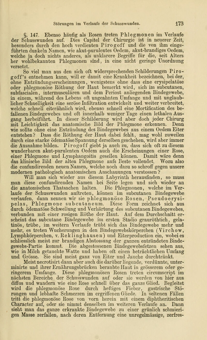 §. 147. Ebenso häufig als Kosen treten Phlegmonen im Verlaufe der Schusswunden auf. Dies Capitel der Chirurgie ist in neuerer Zeit, besonders durch den hoch verdienten Pirogoff und die von ihm einge- führten dunkeln Namen, wie akut-purulentes Oedem, akut-brandiges Oedem, welche ja doch nichts anderes, als unklarere Begriffe für die, seit Alters her wohlbekannten Phlegmonen sind, in eine nicht geringe Unordnung versetzt. So viel man aus den sich oft widersprechenden Schilderungen Piro- goff's entnehmen kann, will er damit eine Krankheit bezeichnen, beider, ohne Entzündungserscheinungen, wenigstens ohne dass eine erysipelatöse oder phlegmonöse Röthung der Haut bemerkt wird, sich im subcutanen, subfascialen, intermusculären und dem Periost anliegenden Bindegewebe, in einem, während des Lebens oft ungeahnten Umfange und mit unglaub- licher Schnelligkeit eine seröse Infiltration entwickelt und weiter verbreitet, welche schnell eiterähnlich wird, ebenso schnell eine Mortification des be- fallenen Bindegewebes und oft innerhalb weniger Tage einen lethalen Aus- gang herbeiführt. In dieser Schilderung wird aber doch jeder Chirurg mit Leichtigkeit das anatomische Bild der Phlegmone erkennen. Denn wie sollte ohne eine Entzündung des Bindegewebes aus einem Oedem Eiter entstehen? Dass die Röthung der Haut dabei fehlt, mag wohl zuweilen durch eine starke ödematöse Spannung derselben geschehen, wird aber immer die Ausnahme bilden. Pirogoff giebt ja auch zu, dass sich oft zu diesem wunderbaren akut-purulenten Oedem auch die Erscheinungen einer Rose, einer Phlegmone und Lymphangoitis gesellen können. Damit wäre denn das klinische Bild der alten Phlegmone aufs Beste vollendet. Wozu also die confundirenden neuen Namen, welche noch dazu so schroff gegen unsere modernen pathologisch anatomischen Anschauungen Verstössen? Will man sich wieder aus diesem Labyrinth herausfinden, so muss man diese confundirenden Namen bei Seite legen und sich wieder an die anatomischen Thatsachen halten. Die Phlegmonen, welche im Ver- laufe der Schusswunden auftreten, können im subcutanen Bindegewebe verlaufen, dann nennen wir sie phlegmonöse Rosen, Pseudoerysi- pelas, Phlegmone subcutaneum. Diese Form zeichnet sich aus durch ödematöse Schwellung und Verhärtung des subcutanen Bindegewebes, verbunden mit einer rosigen Röthe der Haut. Auf dem Durchschnitt er- scheint das subcutane Bindegewebe im ersten Stadio grauröthtich, gela- tinös, trübe, im weitern Verlaufe trübt sich das Bindegewebe mehr und mehr, es treten Wucherungen in den Bindegewebskörperchen (Virchow, Lymphkörperchen, v. Reklinghausen) und Eiterproduction ein, wobeies schliesslich meist zur brandigen Abstossung der ganzen entzündeten Binde- gewebs-Partie kommt. Die abgestossenen Bindegewebsfetzen sehen aus, wie in Milch getauchte Watte und haben oft einen beträchtlichen Umfang und Grösse. Sie sind meist ganz von Eiter und Jauche durchtränkt. Meist necrotisirt dann aber auch die darüber liegende, verdünnte, unter- minirte und ihrer Ernährungsbrücken beraubte Haut in grösserem oder ge- ringerem Umfange. Diese phlegmonösen Rosen treten circumscript im nächsten Bereiche der Schusswunden auf oder sie werden von hier aus diffus und wandern wie eine Rose schnell über das ganze Glied. Begleitet wird die phlegmonöse Rose durch heftiges Fieber, gastrische Stö- rungen und lebhafte Schmerzen im ergriffenen Gliede. In seltenen Fällen tritt die phlegmonöse Rose von vorn herein mit einem diphtheritischen Character auf, oder sie nimmt denselben im weiteren Verlaufe an. Dann sieht man das ganze erkrankte Bindegewebe zu einer grünlich schmieri- gen Masse zerfallen, nach deren Entfernung eine unregelmässige, zerfres-