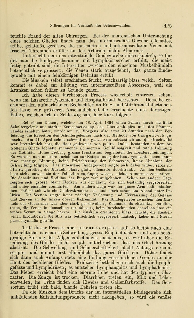 feuchte Brand der alten Chirurgen. Bei der anatomischen Untersuchung eines solchen Gliedes findet man das intermusculäre Gewebe ödematös, trübe, gelatinös, geröthet, die musculären und intermusculären Venen mit frischen Thromben erfüllt; an den Arterien nichts Abnormes. Untersucht man das interstitielle Bindegewebe mikroskopisch, so fin- det man die Bindegewebsräume mit Lymphkörperchen erfüllt, die meist fettig getrübt sind, die Interstitien zwischen den einzelnen Muskelbündeln beträchtlich vergrössert, die Venen stark ausgedehnt, das ganze Binde- gewebe mit einem feinkörnigen Detritus erfüllt. Die Muskeln selbst erscheinen feucht, wachsartig blass, weich. Selten kommt es dabei zur Bildung von intermusculären Abscessen, weil die Kranken schon früher zu Grunde gehen. Ich habe diesen furchtbaren Process wiederholt eintreten sehen, wenn im Lazarethe Pyaemien und Hospitalbrand herrschten. Derselbe er- erinnert den aufmerksamen Beobachter an Rotz- und Milzbrand-Infectionen. Ich lasse zur grösseren Anschaulichkeit die Geschichte eines derartigen Falles, welchen ich in Schleswig sah, hier kurz folgen: Bei einem Dänen, welcher am 18. April 1864 einen Schuss durch das linke Schultergelenk mit starker Zerschmetterung des öberarmkopfes und des Pfannen- randes erhalten hatte, wurde am 19. Morgens, also etwa 20 Stunden nach der Ver- letzung die Resection des Schultergelenkes nach der Methode von Langenbeck ge- macht. Am 21. April schon schwoll der ganze Arm beträclitlich an, die Geschwulst war brettähnlich hart, die Haut gelbweiss, wie polirt. Dabei bestanden in dem be- troffenen Gliede lebhafte spannende Schmerzen, Gefühllosigkeit und totale Lähmung der Motilität. Hohes Fieber, grosse Prostration begleiteten die Localerscheinungen. Es wurden nun mehrere Incisionen zur Entspannung der Haut gemacht, denen kaum eine massige Blutung, keine Erleichterung der Schmerzen, keine Abnahme der Schwellung folgten. Das subcutane Bindegewebe zeigte sich dabei trübe, serös in- filtrirt, geröthet, die Muskeln blass, glatt, ödematös durchtränkt. An den Gelassen Hess sich, soweit sie der Palpation zugängig waren, nichts Abnormes constatiren. Die Sensibilität und Motilität der Finger war aufgehoben. Schon am andern Tage zeigten sich grosse blaue Flecken auf der Haut, die sich beständig vergrösserten und unter einander confluirten. Am andern Tage war der ganze Arm kalt, missfar- ben, Patient sah wie ein Cholerakranker aus und starb schon am Abend unter De- lirien. Die Section zeigte keine wichtige Verletzung und Erkrankung der Gelasse und Nerven an der linken oberen Extremität. Das Bindegewebe zwischen den Mus- keln des Oberarmes war aber stark geschwollen, ödematös durchtränkt, geröthet, trübe, die Venen in demselben thrombosirt, beim Durchschneiden desselben üoss ein trübes Serum in Menge hervor. Die Muskeln erschienen blass , feucht, die Muskel- venen thrombosirt. Die Milz war beträchtlich vergrössert, matsch, Leber und Meren parenchymatös getrübt. Tritt dieser Process aber circumscripter auf, so bleibt auch eine beträchtliche ödematöse Schwellung, grosse Empfindlichkeit und eine hoch- gradige Störung des Allgemeinbefindens nicht aus, es wird aber die Er- nährung des Gliedes nicht so jäh unterbrochen, dass das Glied brandig abstirbt. Die Schwellung und Schmerzhaftigkeit bleibt Anfangs circum- scripter und nimmt erst allmählich das ganze Glied ein. Daher findet sich dann auch Anfangs stets eine Piöthung verschiedenen Grades an der Haut des befallenen Gliedes. Frühzeitig betheiligen sich auch die Lymph- gefässe und Lymphdrüsen; es entstehen Lymphangoitis und Lymphadenitis. Das Fieber erreicht bald eine enorme Höhe und hat den typhösen Gha- racter. Die Zunge ist trocken, Diarrhöen treten ein, Milz und Leber schwellen, im Urine finden sich Eiweiss und Gallenfarbstoffe. Das Sen- sorium trübt sich bald, blande Delirien treten ein. Da die Muskeln dem Drucke der im interstitiellen Bindegewebe sich anhäufenden Entzündungsproducte nicht nachgeben, so wird die venöse