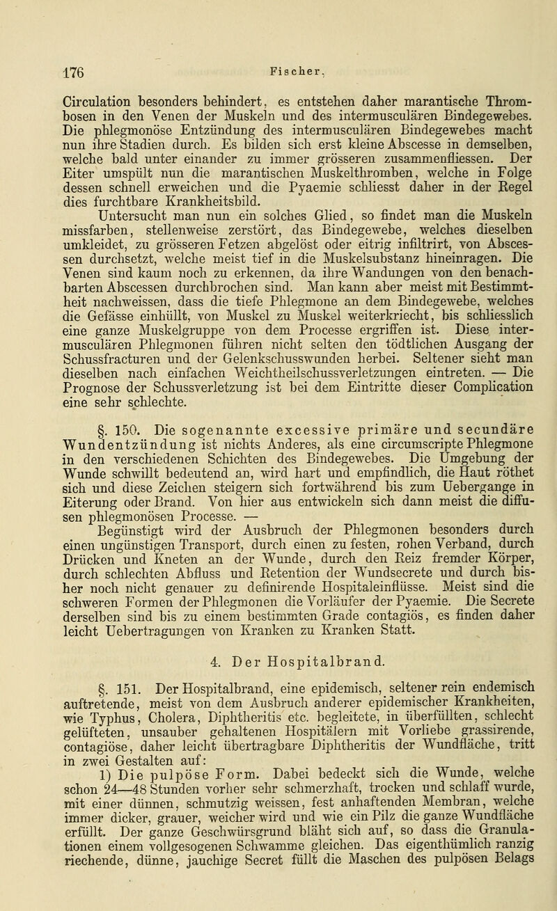 Circulation besonders behindert, es entstehen daher marantische Throm- bosen in den Venen der Muskeln und des intermusculären Bindegewebes. Die phlegmonöse Entzündung des intermusculären Bindegewebes macht nun ihre Stadien durch. Es bilden sich erst kleine Abscesse in demselben, welche bald unter einander zu immer grösseren zusammenfliessen. Der Eiter umspült nun die marantischen Muskelthromben, welche in Folge dessen schnell erweichen und die Pyaemie schliesst daher in der Begel dies furchtbare Krankheitsbild. Untersucht man nun ein solches Glied, so findet man die Muskeln missfarben, stellenweise zerstört, das Bindegewebe, welches dieselben umkleidet, zu grösseren Fetzen abgelöst oder eitrig infiltrirt, von Absces- sen durchsetzt, welche meist tief in die Muskelsubstanz hineinragen. Die Venen sind kaum noch zu erkennen, da ihre Wandungen von den benach- barten Abscessen durchbrochen sind. Man kann aber meist mit Bestimmt- heit nachweissen, dass die tiefe Phlegmone an dem Bindegewebe, welches die Gefässe einhüllt, von Muskel zu Muskel weiterkriecht, bis schliesslich eine ganze Muskelgruppe von dem Processe ergriffen ist. Diese inter- musculären Phlegmonen führen nicht selten den tödtlichen Ausgang der Schussfracturen und der Gelenkschusswunden herbei. Seltener sieht man dieselben nach einfachen Weichtheilschussverletzungen eintreten. — Die Prognose der Schussverletzung ist bei dem Eintritte dieser Complication eine sehr schlechte. §. 150. Die sogenannte excessive primäre und secundäre Wundentzündung ist nichts Anderes, als eine circumscriptePhlegmone in den verschiedenen Schichten des Bindegewebes. Die Umgebung der Wunde schwillt bedeutend an, wird hart und empfindlich, die Haut röthet sich und diese Zeichen steigern sich fortwährend bis zum Uebergange in Eiterung oder Brand. Von hier aus entwickeln sich dann meist die diffu- sen phlegmonösen Processe. — Begünstigt wird der Ausbruch der Phlegmonen besonders durch einen ungünstigen Transport, durch einen zu festen, rohen Verband, durch Drücken und Kneten an der Wunde, durch den Keiz fremder Körper, durch schlechten Abfluss und Ketention der Wundsecrete und durch bis- her noch nicht genauer zu definirende Hospitaleinflüsse. Meist sind die schweren Formen der Phlegmonen die Vorläufer der Pyaemie. Die Secrete derselben sind bis zu einem bestimmten Grade contagiös, es finden daher leicht Uebertragungen von Kranken zu Kranken Statt. 4. Der Hospitalbrand. §. 151. Der Hospitalbrand, eine epidemisch, seltener rein endemisch auftretende, meist von dem Ausbruch anderer epidemischer Krankheiten, wie Typhus, Cholera, Diphtheritis etc. begleitete, in überfüllten, schlecht gelüfteten, unsauber gehaltenen Hospitälern mit Vorliebe grassirende, contagiöse', daher leicht übertragbare Diphtheritis der Wundfläche, tritt in zwei Gestalten auf: 1) Die pulpöse Form. Dabei bedeckt sich die Wunde, welche schon 24—48 Stunden vorher sehr schmerzhaft, trocken und schlaff wurde, mit einer dünnen, schmutzig weissen, fest anhaftenden Membran, welche immer dicker, grauer, weicher wird und wie ein Pilz die ganze Wundfläche erfüllt. Der ganze Geschwürsgrund bläht sich auf, so dass die Granula- tionen einem vollgesogenen Schwämme gleichen. Das eigenthümlich ranzig riechende, dünne, jauchige Secret füllt die Maschen des pulpösen Belags